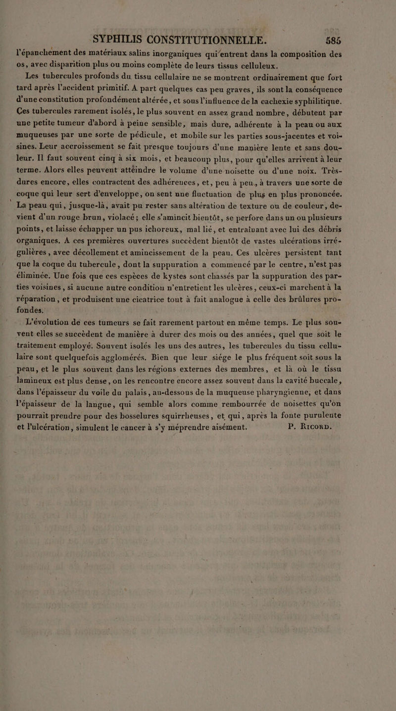 l'épanchement des matériaux salins inorganiques qui’entrent dans la composition des os, avec disparition plus ou moins complète de leurs tissus celluleux. Les tubercules profonds du tissu cellulaire ne se montrent ordinairement que fort tard après l'accident primitif. À part quelques cas peu graves, ils sont la conséquence d'une constitution profondément altérée, et sous l'influence de la cachexie syphilitique. Ces tubercules rarement isolés, le plus souvent en assez grand nombre, débutent par une petite tumeur d’abord à peine sensible, mais dure, adhérente à la peau ou aux muqueuses par une sorte de pédicule, et mobile sur les parties sous-jacentes et vois sines. Leur accroissement se fait presque toujours d’une manière lente et sans dou- leur. Il faut souvent cinq à six mois, et beaucoup plus, pour qu’elles arrivent à leur terme. Alors elles peuvent attéindre le volume d’une noisette ou d’une noix. Très- dures encore, elles contractent des adhérences, et, peu à peu, à travers une sorte de coque qui leur sert d’enveloppe, on sent une fluctuation de plus en plus prononcée. La peau qui, jusque-là, avait pu rester sans altération de texture ou de couleur, de- vient d’un rouge brun, violacé; elle s’'amincit bientôt, se perfore dans un ou plusieurs points, et laisse échapper un pus ichoreux, mal lié, et entraivant avec lui des débris organiques. À ces premières ouvertures succèdent bientôt de vastes ulcérations irré- gulières , avec décollement et amincissement de la peau. Ces ulcères persistent tant que la coque du tubercule, dont la suppuration a commencé par le centre, n’est pas éliminée. Une fois que ces espèces de kystes sont chassés par la suppuration des par- ties voisines , si aucune autre condition n’entretient les ulcères, ceux-ci marchent à la réparation , et produisent une cicatrice tout à fait analogue à celle des brûlures pro- fondes. L'évolution de ces tumeurs se fait rarement partout en même temps. Le plus sou- vent elles se succèdent de manière à durer des mois ou des années, quel que soit le traitement employé. Souvent isolés les uns des autres, les tubercules du tissu cellu- laire sont quelquefois agglomérés. Bien que leur siége le plus fréquent soit sous la peau, et le plus souvent dans les régions externes des membres, et là où le tissu lamineux est plus dense, on les rencontre encore assez souvent dans la cavité buccale, dans l'épaisseur du voile du palais , au-dessous de la muqueuse pharyngienne, et dans l’épaisseur de la langue, qui semble alors comme rembourrée de noisettes qu'on pourrait prendre pour des bosselures squirrheuses, et qui, après la fonte puruleute et l’ulcération, simulent le cancer à s'y méprendre aisément. P. Ricorp.