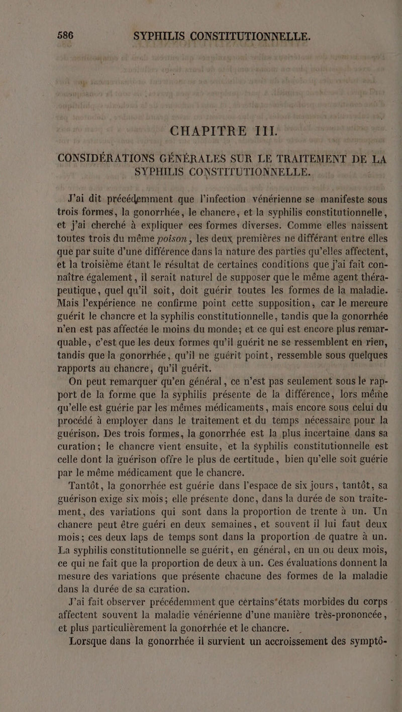 CHAPITRE II. CONSIDÉRATIONS GÉNÉRALES SUR LE TRAITEMENT DE LA SYPHILIS CONSTITUTION NELLE. J'ai dit précédemment que l'infection vénérienne se manifeste sous trois formes, la gonorrhée, le chancre, et la syphilis constitutionnelle, et j'ai cherché à expliquer ces formes diverses. Comme elles naissent toutes trois du même poison, les deux premières ne différant entre elles que par suite d’une différence dans la nature des parties qu’elles affectent, et la troisième étant le résultat de certaines conditions que j’ai fait con- naître également , il serait naturel de supposer que le même agent théra- peutique, quel qu’il soit, doit guérir toutes les formes de la maladie. Mais l’expérience ne confirme point cette supposition, car le mercure guérit le chancre et la syphilis constitutionnelle, tandis que la gonorrhée n’en est pas affectée le moins du monde; et ce qui est encore plus remar- quable, c’est que les deux formes qu’il guérit ne se ressemblent en rien, tandis que la gonorrhée, qu’il ne guérit point, ressemble sous quelques rapports au chancre, qu'il guérit. On peut remarquer qu’en général, ce n’est pas seulement sous le rap- port de la forme que la syphilis présente de la différence, lors même qu’elle est guérie par les mêmes médicaments, mais encore sous celui du procédé à employer dans le traitement et du temps nécessaire pour la guérison. Des trois formes, la gonorrhée est la plus incertaine dans sa curation; le chancre vient ensuite, et la Syphilis constitutionnelle est celle dont la guérison offre le plus de certitude , bien qu’elle soit guérie par le même médicament que le chancre. Tantôt, la gonorrhée est guérie dans l’espace de six jours, tantôt. sa guérison exige six mois; elle présente donc, dans la durée de son traite- ment, des variations qui sont dans la proportion de trente à un. Un chancre peut être guéri en deux semaines, et souvent il lui faut deux mois ; ces deux laps de temps sont dans la proportion .de quatre à un. La syphilis constitutionnelle se guérit, en général, en un ou deux mois, ce qui ne fait que la proportion de deux à un. Ces évaluations donnent la mesure des variations que présente chacune des formes de la maladie dans la durée de sa caration. J'ai fait observer précédemment que cértains'états morbides du corps affectent souvent la maladie vénérienne d’une manière très-prononcée , et plus particulièrement la gonotrhée et le chancre. Lorsque dans la gonorrhée il survient un accroissement des symptô-