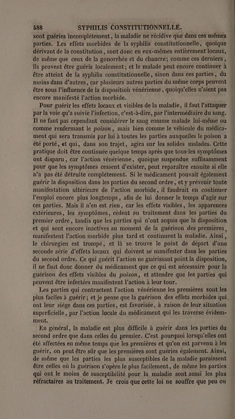 sont guéries incomplétement , la maladie ne récidive que dans ces mêmes parties. Les effets morbides de la syphilis constitutionnelle, quoique dérivant de la constitution, sont donc en eux-mêmes entièrement locaux, de même que ceux de la gonorrhée et du chancre; comme ces derniers , _ ils peuvent être guéris localement; et le malade peut encore continuer à être atteint de la syphilis constitutionnelle, sinon dans ces parties, du moins dans d’autres, car plusieurs autres parties du même corps peuvent être sous l'influence de la disposition vénérienne , quoiqu’elles n’aient pas encore manifesté l’action morbide. | Pour guérir les effets locaux et visibles de la maladie, il faut l’attaquer par la voie qu’a suivie l'infection, c’est-à-dire, par l'intermédiaire du sang. II ne faut pas cependant considérer le sang comme malade lui-même ou comme renfermant le poison, mais bien comme le véhicule du médica- ment qui sera transmis par lui à toutes les parties auxquelles le poison a été porté, et qui, dans son trajet, agira sur les solides malades. Cette pratique doit être continuée quelque temps après que tous-les symptômes ont disparu, car l’action vénérienne, quoique suspendue suffisamment pour que les symptômes cessent d’exister, peut reparaître ensuite si elle n’a pas été détruite complétement. Si le médicament pouvait également guérir la disposition dans les parties du second ordre, et y prévenir toute manifestation ultérieure de l’action morbide, il faudrait en continuer l'emploi encore plus longtemps, afin de lui donner le temps d’agir sur ces parties. Mais il n’en est rien, car les effets visibles, les apparences extérieures, les symptômes, cèdent ou traitement dans les parties du premier ordre, tandis que les parties qui n’ont acquis que Ja disposition et qui sont encore inactives au moment de la guérison des premières, manifestent l’action morbide plus tard et continuent la maladie. Ainsi, le chirurgien est trompé, et là se trouve le point de départ d'une seconde série d’effets locaux qui doivent se manifester dans les parties du second ordre. Ce qui guérit l’action ne guérissant point la disposition, il ne faut donc donner du médicament que ce qui est nécessaire pour la guérison des effets visibles du poison, et attendre que les parties qui peuvent être infectées manifestent l’action à leur tour. Les parties qui contractent l’action vénérienne les premières sont les plus faciles à guérir ; et je pense que la guérison des effets morbides qui ont leur siége dans ces parties, est favorisée, à raison de leur situation superficielle, par l’action locale du médicament qui les traverse évidem- ment. En général, la maladie est plus difficile à guérir dans les parties du second ordre que dans celles du premier. C’est pourquoi lorsqu'elles ont été affectées en même temps que les premières et qu’on est parvenu à les guérir, on peut être sûr que les premières sont guéries également. Ainsi, de même que les parties les plus susceptibles de la maladie paraissent être celles où la guérison s’opère le plus facilement, de même les parties qui ont le moins de susceptibilité pour la maladie sont aussi les plus réfractaires au traitement. Je crois que cette loi ne souffre que peu ou