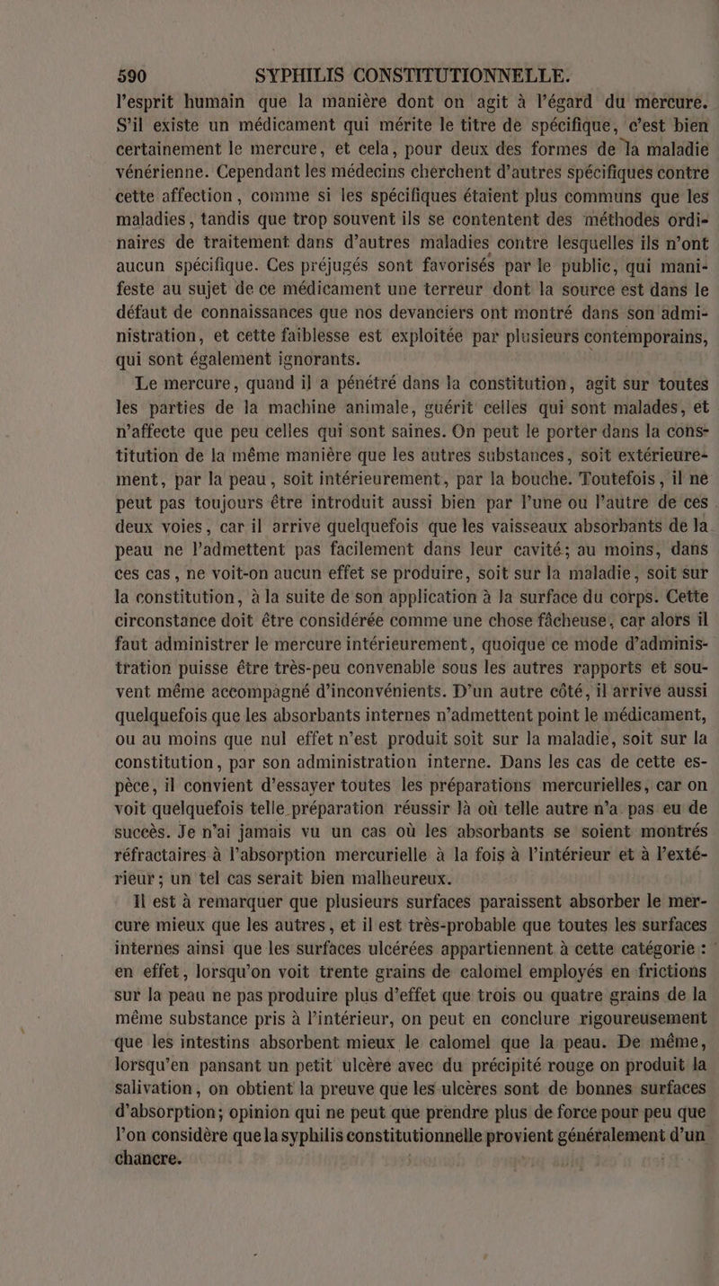 l'esprit humain que la manière dont on agit à l’égard du mercure. S'il existe un médicament qui mérite le titre de spécifique, c’est bien certainement le mercure, et cela, pour deux des formes de la maladie vénérienne. Cependant les médecins cherchent d’autres spécifiques contre cette affection, comme si les spécifiques étaient plus communs que les maladies , tandis que trop souvent ils se contentent des méthodes ordi- naires de traitement dans d’autres maladies contre lesquelles ils n’ont aucun spécifique. Ces préjugés sont favorisés par le public, qui mani- feste au sujet de ce médicament une terreur dont la source est dans le défaut de connaissances que nos devanciers ont montré dans son admi- nistration, et cette faiblesse est exploitée par plusieurs contemporains, qui sont également ignorants. Le mercure, quand il a pénétré dans la constitution, agit sur toutes les parties de la machine animale, guérit celles qui sont malades, et n’affecte que peu celles qui sont saines. On peut le porter dans la cons- titution de la même manière que les autres substances, soit extérieure: ment, par la peau, soit intérieurement, par la bouche. Toutefois, il ne peut pas toujours être introduit aussi bien par l’une ou Pautre de ces. deux voies, car il arrive quelquefois que les vaisseaux absorbants de la peau ne l’admettent pas facilement dans leur cavité; au moins, dans ces cas, ne voit-on aucun effet se produire, soit sur la maladie, soit sur la constitution, à la suite de son application à Ja surface du corps. Cette circonstance doit être considérée comme une chose fâcheuse, car alors il faut administrer le mercure intérieurement, quoique ce mode d’adminis- tration puisse être très-peu convenable sous les autres rapports et sou- vent même accompagné d’inconvénients. D’un autre côté, il arrive aussi quelquefois que les absorbants internes n’admettent point le médicament, ou au moins que nul effet n’est produit soit sur la maladie, soit sur la constitution, par son administration interne. Dans les cas de cette es- pèce, il convient d’essayer toutes les préparations mercurielles, car on voit quelquefois telle préparation réussir là où telle autre n’a pas eu de succès. Je n’ai jamais vu un cas où les absorbants se soient montrés réfractaires à l'absorption mercurielle à la fois à l’intérieur et à l’exté- rieur ; un tel cas serait bien malheureux. Il est à remarquer que plusieurs surfaces paraissent absorber le mer- cure mieux que les autres, et il est très-probable que toutes les surfaces internes ainsi que les surfaces ulcérées appartiennent à cette catégorie : | en effet, lorsqu'on voit trente grains de calomel employés en frictions sur la peau ne pas produire plus d’effet que trois ou quatre grains de la même substance pris à l’intérieur, on peut en conclure rigoureusement que les intestins absorbent mieux le calomel que la peau. De même, lorsqu’en pansant un petit ulcère avec du précipité rouge on produit la salivation, on obtient la preuve que les ulcères sont de bonnes surfaces d'absorption; opinion qui ne peut que prendre plus de force pour peu que l’on considère que la syphilis constitutionnelle Fnoeuk génétalement d’un chancre. S |