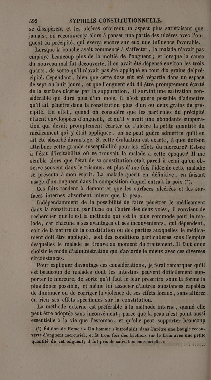 se dissipèrent et les ulcères offrirent un aspect plus satisfaisant que jamais; on recommença alors à panser une partie des ulcères avec l’on- guent au précipité, qui exerça encore sur eux une influence favorable. Lorsque la bouche avait commencé à s’affecter , la malade n’avait pas employé beaucoup plus de la moitié de l’onguent ; et lorsque la cause du nouveau mal fut découverte, il en avait été.dépensé environ les trois quarts, de sorte qu'il n’avait pas été appliqué en tout dix grains de’ pré- cipité. Cependant, bien que cette dose eût été répartie dans un espace de sept ou huit jours, et que l’onguent eût dû être promptement écarté de la surface ulcérée par la suppuration, il survint une salivation con- sidérable qui dura plus d’un mois. Il n’est guère possible d'admettre qu’il ait pénétré dans la constitution plus d’un ou deux grains de pré- cipité. En effet, quand on considère que les particules du précipité étaient enveloppées d’onguent, et qu’il y avait une abondante suppura- tion qui devait promptement écarter de l’ulcère la petite quantité du médicament qui y était appliquée, on ne peut guère admettre qu’il en ait été absorbé davantage. Si cette évaluation est exacte, à quoi doit-on attribuer cette grande susceptibilité pour les effets du mercure? Est-ce à l’état d’irritabilité où se trouvait la malade à cette époque? Il me sembla alors que l’état de sa constitution était pareil à celui qu’on ob- serve souvent dans le trismus, et plus d’une fois l’idée de cette maladie se présenta à mon esprit. La malade guérit en définitive, en faisant usage d’un onguent dans la composition duquel entrait la poix (*). . Ces faits tendent à démontrer que les surfaces ulcérées et les sur- faces internes absorbent mieux que la peau. Indépendamment de la possibilité de faire pénétrer le médicament dans la constitution par l'une ou l’autre des deux voies, il convient de rechercher quelle est la méthode qui est la plus commode pour le ma- lade, car chacune a ses avantages et ses inconvénients, qui dépendent, soit de la nature de la constitution ou des parties auxquelles le médica- ment doit être appliqué, soit des conditions particulières sous l'empire desquelles le malade se trouve au moment du traitement. Il faut donc choisir le mode d'administration qui s’accorde le mieux avec ces diverses circonstances. | Pour expliquer davantage ces considérations, je ferai remarquer qu’il est beaucoup de malades dont les intestins peuvent difficilement sup- porter le mercure, de sorte qu’il faut le leur prescrire sous la forme la plus douce possible, et même lui associer d’autres substances capables de diminuer ou de corriger la violence de ses effets locaux, sans altérer . en rien ses effets spécifiques sur la constitution. La méthode externe est préférable à la méthode interne, quand elle peut être adoptée sans inconvénient , parce que la peau n’est point aussi essentielle à la vie que l'estomac, et qu’elle peut supporter beaucoup (*) Édition de Home : « Un homme s’introduisit dans l’urètre une bougie recou- verte d’onguent mercuriel, et fit trois fois des frictions sur le frein avec une petite quantité de cet onguent; il fut pris de salivation mercurielle. » . der,“