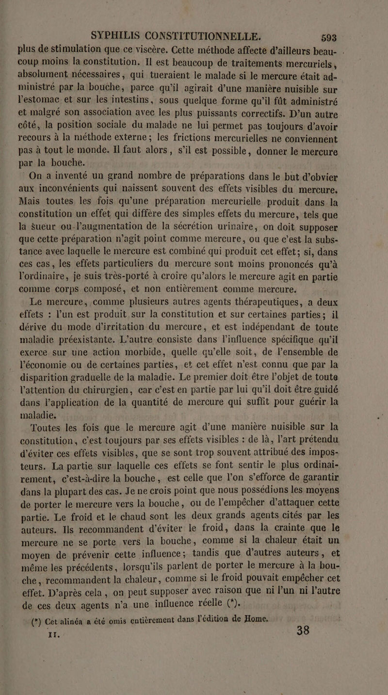 plus de stimulation que ce viscère. Cette méthode affecte d’ailleurs beau- . coup moins la constitution. Il est beaucoup de traitements mercuriéls, absolument nécessaires, qui tueraient le malade si le mercure était ad- ministré par la bouche, parce qu’il agirait d’une manière nuisible sur l'estomac et sur les intestins, sous quelque forme qu’il fût administré et malgré son association avec les plus puissants correctifs. D’un autre côté, la position sociale du malade ne lui permet pas toujours d’avoir recours à la méthode externe; les frictions mercurielles ne conviennent pas à tout le monde. Il faut alors, s’il est possible, donner le mercure par la bouche. On a inventé un grand nombre de préparations dans le but d’obvier aux inconvénients qui naissent souvent des effets visibles du mercure. Mais toutes les fois qu’une préparation mercurielle produit dans. la constitution un effet qui diffère des simples effets du mercure, tels que la $ueur ou-l’augmentation de la sécrétion urinaire, on doit supposer que cette préparation n’agit point comme mercure, ou que c’est la subs- tance avec laquelle le mercure est combiné qui produit cet effet; si, dans ces cas, les effets particuliers du mercure sont moins prononcés qu’à l'ordinaire, je suis très-porté à croire qu’alors le mercure agit en partie comme corps composé, et non entièrement comme mercure. Le mercure, comme plusieurs autres agents thérapeutiques, a deux effets : l’un est produit sur la constitution et sur certaines parties; il dérive du mode d’irritation du mercure, et est indépendant de toute maladie préexistante. L'autre consiste dans l'influence spécifique qu’il exerce. sur une action morbide, quelle qu’elle soit, de l’ensemble de l’économie ou de certaines parties, et cet effet n’est connu que par la disparition graduelle de la maladie. Le premier doit être l’objet de toute l'attention du chirurgien, car c’est en partie par lui qu’il doit être guidé dans l'application de la quantité de mercure qui suffit pour guérir la maladie. Toutes les fois que le mercure agit d’une manière nuisible sur la constitution, c'est toujours par ses effets visibles : de là, l’art prétendu d'éviter ces effets visibles, que se sont trop souvent attribué des impos- teurs. La partie sur laquelle ces effets se font sentir le plus ordinai- rement, c'est-à-dire la bouche, est celle que l’on s'efforce de garantir dans la plupart des cas. Je ne crois point que nous possédions les moyens de porter le mercure vers la bouche, ou de l'empêcher d'attaquer cette partie. Le froid et le chaud sont les deux grands agents cités par les auteurs. Ils recommandent d'éviter le froid, dans la crainte que le mercure ne se porte vers la bouche, comme si la chaleur était un moyen de prévenir cette influence ; tandis que d’autres auteurs , et même les précédents, lorsqu'ils parlent de porter le mercure à la bou- che , recommandent la chaleur, comme si le froid pouvait empécher cet effet. D’après cela , on peut supposer avec Taison que ni Pun ni l’autre de ces deux agents n’a une influence réelle (*). 1 LP (*) Cet alinéa a été omis entièrement dans l'édition de Home, II. 38