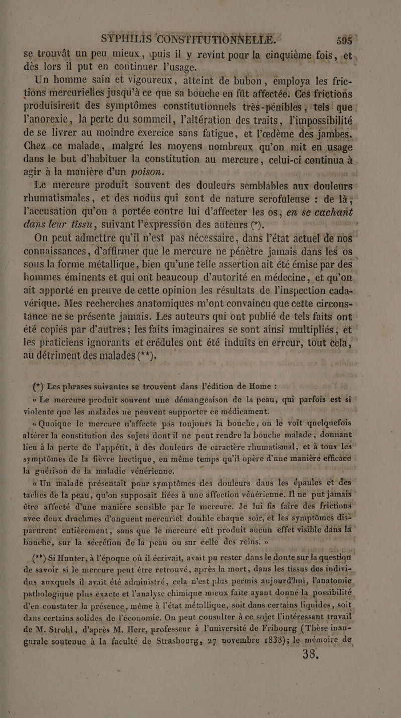se trouvât un peu mieux, puis il y revint pour la cinquième. fois, ets dès lors il put en continuer l'usage. Un homme sain et vigoureux, atteint de en ; employa les fric- tions mereurielles jusqu’à ce que sa bouche en fût affectée: Ces frictions produisirent des symptômes constitutionnels très- pénibles ; tels que Panorexie, la perte du sommeil, l’altération des traits, l'impossibilité de se livrer au moindre exercice sans fatigue, et l’œdème des jambes. Chez ce malade, malgré les moyens nombreux qu’on mit en usage dans le but d’habituer la constitution au mercure, celui-ci continua à . agir à la manière d’un poison. | Le mercure produit Souvent des douleurs semblables aux Fr rhumätismales, et des nodus qui sont de nature scrofuleuse : de 14; l’aceusation qu’on à portée contre lui d’affecter les os; en $e st dans leur tissu, suivant l’expression des auteurs (*). On peut admettre qu’il n’est pas nécessaire, dans l’état actuel de bé connaissances , d'affirmer que le mercure ne pénètre jamais dans les OS sous la forme métallique, bien qu’une telle assertion ait été émise par. des hommes éminents et qui ont beaucoup d'autorité en médecine, et qu’on ait apporté en preuve de cette opinion les résultats de l’ins pection cada- vérique. Mes recherches anatomiques m'ont convainéu que cette circons- tance ne se présente jamais. Les auteurs qui ont publié de tels faits ont: été copiés par d’autres; les faits imaginaires se sont ainsi multipliés, et les praticiens ignorants et crédules ont été induits en erreur, tout cela, | au détriment des malades (**). -(*) Les phrases suivantes se trouvent dans l'édition de Home : « Le mercure produit souvent une démangeaison de la peau, qui parfois est si violente que les malades ne peuvént supporter ce médicament. « Quoique le mercuré n’affecte pas toujours la bouche, on le voit quelquefois altérer la constitution des sujets dont il ne peut rendre la bouche malade, donnant lieu à la perte de l'appétit, à des douleurs de caractère rhumatismal, êt à tous lés symptômes de la fièvre hectique, en même temps qu’il opère d’une manière efficace la guérison de la maladie vénérienne. « Un ihalade préseñtait pour symptômes des douleurs dans les épaules ét des taches de la peau, qu’on supposait liées à une affection vénérienne, Il ne put jamais être affecté d’une manière sensible par le mercure. Je lui fis faire des frictions avec deux drachmes d’onguent mercuriél double chaque soir, et les symptômes dis= parürent entièrement, sans que le mercure eût produit aucun effet visible dans 3° bouche, sur la sécrétion de la peau ou sur celle des reins. » (**) Si Hunter, à l’époque où il écrivait, avait pu rester dans le doute sur la question F de savoir si le mercure peut être retrouvé, après la mort, dans les tissus des indivi+ dus auxquels il avait été administré, cela n’est plus permis aujourd'hui, l'anatomie pathologique plus exacte et l'analyse chimique mieux faite ayant donné la possibilité, d’en constater la présence, même à l'état métallique, soit dans certains liquides, soit. dans certains solides de l’économie. On pat cousulter à ce sujet l'intéressant travail de M. Strohl, d’après M. Herr, professeur à l’université de Fribourg (Thèse i inau- gurale soutenue à la faculté de Strasbourg, 27 novembre 1838); le mémoire de 33,