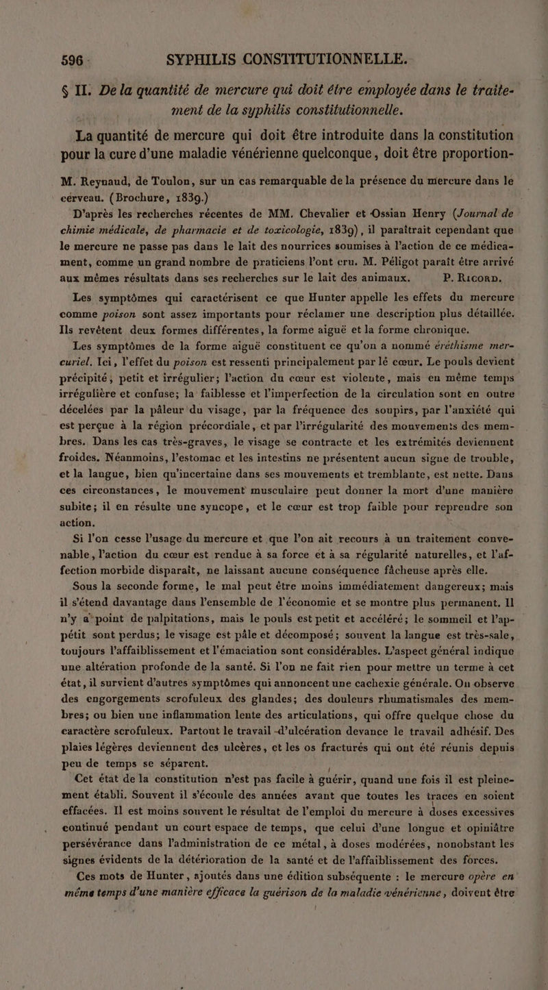 $ II. De la quantité de mercure qui doit étre employée dans le traite- ment de la syphilis constitutionnelle. La quantité de mercure qui doit être introduite dans Ja constitution pour la cure d’une maladie vénérienne quelconque, doit être proportion- . M. Reynaud, de Toulon, sur un cas remarquable de la présence du mercure dans le cérveau. (Brochure, 1839.) D'après les recherches récentes de MM. Chevalier et Ossian Henry (Journal de chimie médicale, de pharmacie et de toxicologie, 1839), il paraîtrait cependant que le mercure ne passe pas dans le lait des nourrices soumises à l’action de ce médica- ment, comme un grand nombre de praticiens l’ont cru. M. Péligot paraît être arrivé aux mêmes résultats dans ses recherches sur le lait des animaux. P. Ricorn. Les symptômes qui caractérisent ce que Hunter appelle les effets du mercure comme poison sont assez importants pour réclamer une description plus détaillée. Ils revétent deux formes différentes, la forme aiguë et la forme chronique. Les symptômes de la forme aiguë constituent ce qu'on à nommé éréthisme mer- curiel. Ici, l'effet du poison est ressenti principalement par lé cœur. Le pouls devient précipité, petit et irrégulier; l’action du cœur est violeute, mais en même temps irrégulière et confuse; la faiblesse et l’imperfection de la circulation sont en outre décelées par la pâleur du visage, par la fréquence des soupirs, par l'anxiété qui est perçue à la région précordiale, et par l’irrégularité des mouvements des mem- bres. Dans les cas très-graves, le visage se contracte et les extrémités deviennent froides. Néanmoins, l'estomac et les intestins ne présentent aucun sigue de trouble, et la langue, bien qu'incertaine dans ses mouvements et tremblante, est nette. Dans ces circonstances, le mouvement musculaire peut donner la mort d’une manière subite; il en résulte une syncope, et le cœur est trop faible pour reprendre son action. Si l'on cesse l’usage du mercure et que l’on ait recours à un traitement conve- nable, l’action du cœur est rendue à sa force et à sa régularité naturelles, et l’af- fection morbide disparait, ne laissant aucune conséquence fâcheuse après elle. Sous la seconde forme, le mal peut être moins immédiatement dangereux; mais il s'étend davantage dans l’ensemble de l'économie et se montre plus permanent. Il n'y a* point de palpitations, mais le pouls est petit et accéléré; le sommeil et l’ap- pétit sont perdus; le visage est pâle et décomposé; souvent la langue est très-sale, toujours l’affaiblissement et l'émaciation sont considérables. L'aspect général indique une altération profonde de la santé. Si l’on ne fait rien pour mettre un terme à cet état, il survient d’autres symptômes qui annoncent une cachexie générale. On observe des engorgements scrofuleux des glandes; des douleurs rhumatismales des mem- bres; ou bien une inflammation lente des articulations, qui offre quelque chose du caractère scrofuleux. Partout le travail -d’ulcération devance le travail adhésif. Des plaies légères deviennent des ulcères, et les os fracturés qui ont été réunis depuis peu de temps se séparent. Cet état de la constitution n’est pas sh a guérir, quand une fois il est pleine- ment établi, Souvent il s’éconle des années avant que toutes les traces en soient effacées. Il est moins souvent le résultat de l’emploi du mercure à düsés excessives continué pendant un court espace de temps, que celui d’une longue et opiniâtre persévérance dans l'administration de ce métal, à doses modérées, nonobstant les signes évidents de la détérioration de la santé et de l’affaiblissement des forces. Ces mots de Hunter, ajoutés dans une édition subséquente : le mercure opère en même temps d’une manière efficace la guérison de la maladie vénérienne, doivent être