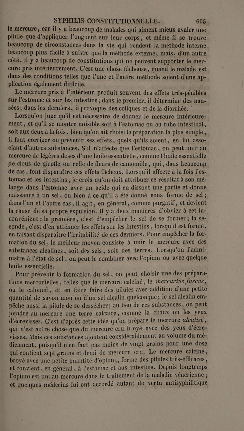 le mercure, car il y a beaucoup de malades qui aiment mieux avaler une pilule que d'appliquer l’onguent sur leur corps, et même il se trouve beaucoup de circonstances dans la vie qui rendent la méthode interne beaucoup plus facile à suivre que la méthode externe; mais, d’un autre côté, il y a beaucoup de constitutions qui ne peuvent supporter le mer- cure pris intérieurement. C’est une chose fâcheuse, quand le malade est dans des conditions telles que l'une et l’autre méthode soient d’une ap- plication également difficile. Le mercure pris à l’intérieur produit souvent des effets très-pénibles sur l'estomac et sur les intestins ; dans le premier, il détermine des nau- sées; dans les derniers, il provoque des coliques et de la diarrhée. : Lorsqu'on juge qu’il est nécessaire de donner le mercure intérieure- ment, et qu'il se montre nuisible soit à l’estomac ou au tube intestinal, soit aux deux à la fois , bien qu’on ait choisi la préparation la plus simple, il faut corriger ou prévenir ses effets, quels qu’ils soient, en lui ass0- ciant d’autres substances. S'il n’affecte que l’estomac, on peut unir au mercure de légères doses d’une huile essentielle, comme l'huile essentielle de clous de girofle ou celle de fleurs de CE qui, dans beaucoup. de cas , font disparaître ces effets fâcheux. Lorsqu'il affecte à la fois l’es- tomac et les intestins , je crois qu’on doit attribuer ce résultat à son mé- lange dans l'estomac avec un acide qui en dissout une partie et donne. naissance à un sel, ou bien à ce qu'il a été donné sous forme de sel; dans l’un et l’autre cas, il agit, en général, comme purgatif, et devient la cause de sa propre expulsion. Il y a deux manières d’obvier à cet in- convénient : la première, c’est d’empécher le sel de se former; la se- conde , c’est d’en atténuer les effets sur les intestins , lorsqu'il est formé, en faisant disparaître l’irritabilité de ces derniers. Pour empêcher la for- mation du sel, le meilleur moyen consiste à unir le mercure avec des substances alcalines , soit des sels, soit des terres. Lorsqu'on l’admi- nistre à l'état de sel, on peut le combiner avec l’opium ou avec quelque huile essentielle. Pour prévenir la formation du sel, on peut choisir une des prépara- tions mercurielles , telles que le mercure caleiné, le mercurius Juscus,. ou le calomel, et en faire faire des pilules avec addition d’une petite quantité de savon mou ou d’un sel alcalin quelconque; le sel alcalin em- pêche aussi la pilule de se dessécher; au lieu de ces substances, on peut joindre au mercure une terre calcaire, comme la chaux ou les yeux d’écrevisses. C’est d’après cette idée qu’on prépare le mercure ge &lt; qui n’est autre chose que du mercure cru broyé avec des yeux d’écre- visses. Mais ces substances ajoutent considérablement au volume du mé- dicament, puisqu'il n’en faut pas moins de vingt grains pour une dose qui contient sept grains et demi de mercure cru. Le mercure calciné, broyé avec une petite quantité d’opium,, forme des pilules très-efficaces, et convient , en général , à l'estomac et aux intestins. Depuis longtemps l'opium est uni au mercure dans le traitement de la maladie vénérienne ; et quelques médecins lui ont accordé autant de vertu antisyphilitique