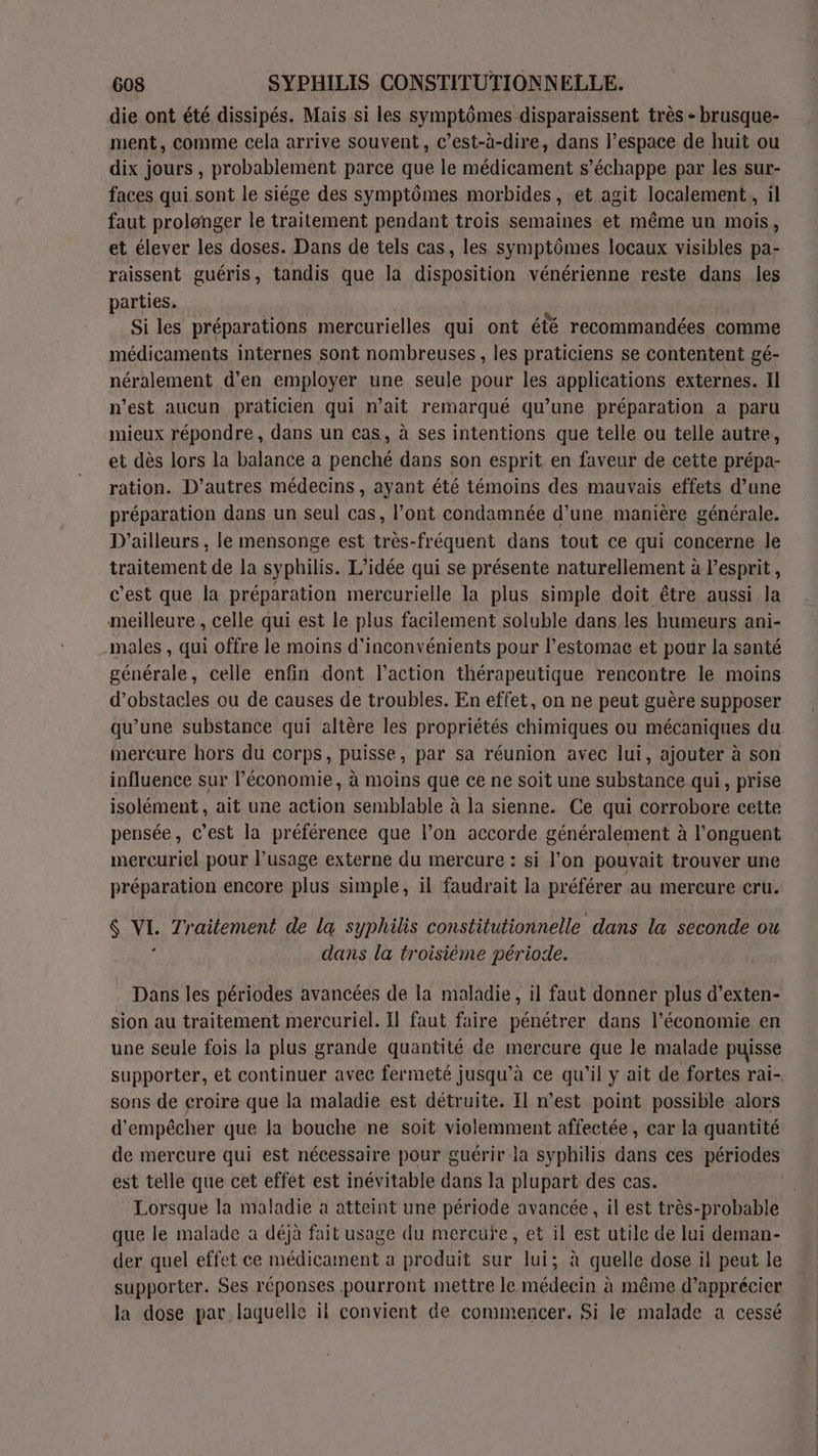 die ont été dissipés. Mais si les symptômes disparaissent très - brusque- ment, comme cela arrive souvent, c’est-à-dire, dans l’espace de huit ou dix jours , probablement parce que le médicament s’échappe par les sur- faces qui sont le siége des symptômes morbides, et agit localement, il faut prolonger le traitement pendant trois semaines et même un mois, et élever les doses. Dans de tels cas, les symptômes locaux visibles pa- raissent guéris, tandis que la disposition vénérienne reste dans les parties. Si les préparations mercurielles qui ont été recommandées comme médicaments internes sont nombreuses , les praticiens se contentent gé- néralement d’en employer une seule pour les applications externes. Il n’est aucun praticien qui n’ait remarqué qu’une préparation a paru mieux répondre, dans un cas, à ses intentions que telle ou telle autre, et dès lors la balance a penché dans son esprit en faveur de cette prépa- ration. D’autres médecins , ayant été témoins des mauvais effets d’une préparation dans un seul cas, l’ont condamnée d’une manière générale. D'ailleurs , le mensonge est très-fréquent dans tout ce qui concerne le traitement de la syphilis. L'idée qui se présente naturellement à esprit, c'est que la préparation mercurielle la plus simple doit être aussi Ja meilleure , celle qui est le plus facilement soluble dans les humeurs ani- males , qui offre le moins d'inconvénients pour l’estomac et pour la santé générale, celle enfin dont l’action thérapeutique rencontre le moins d'obstacles ou de causes de troubles. En effet, on ne peut guère supposer qu’une substance qui altère les propriétés chimiques ou mécaniques du mercure hors du corps, puisse, par sa réunion avec lui, ajouter à son influence sur l’économie, à moins que ce ne soit une substance qui, prise isolément, ait une action semblable à la sienne. Ce qui corrobore cette pensée, c’est la préférence que l’on accorde généralement à l’onguent mercuriel pour l'usage externe du mercure : si l’on pouvait trouver une préparation encore plus simple, il faudrait la préférer au mercure cru. $ VI. Traitement de la syphilis constitutionnelle dans la seconde ou j dans la troisième période. Dans les périodes avancées de la maladie, il faut donner plus d’exten- sion au traitement mercuriel. Il faut faire pénétrer dans l’économie en une seule fois la plus grande quantité de mercure que le malade puisse supporter, et continuer avec fermeté jusqu’à ce qu'il y ait de fortes rai- sons de croire que la maladie est détruite. Il n’est point possible alors d'empêcher que la bouche ne soit violemment affectée, car la quantité de mercure qui est nécessaire pour guérir la syphilis dans ces périodes est telle que cet effet est inévitable dans la plupart des cas. Lorsque la maladie à atteint une période avancée, il est très-probable que le malade a déjà fait usage du mercure, et il est utile de lui deman- der quel effet ce médicament a produit sur lui; à quelle dose il peut le supporter. Ses réponses pourront mettre le médecin à même d’apprécier la dose par laquelle il convient de commencer. Si le malade a cessé
