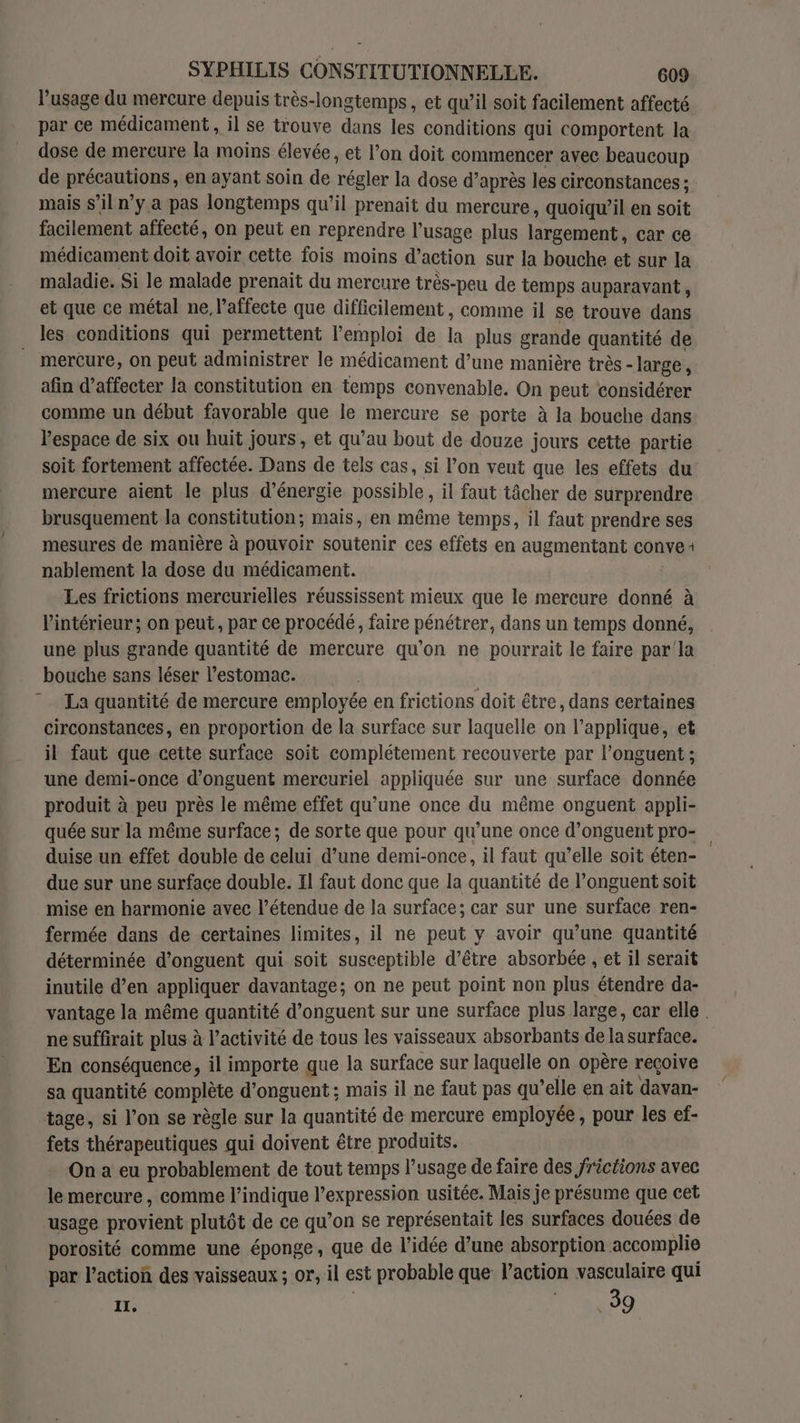 l'usage du mercure depuis très-longtemps, et qu’il soit facilement affecté par ce médicament , il se trouve dans les conditions qui comportent la dose de mercure la moins élevée, et l’on doit commencer avec beaucoup de précautions, en ayant soin de régler la dose d’après les circonstances ; mais s’il n’y a pas longtemps qu’il prenait du mercure, quoiqu'il en soit facilement affecté, on peut en reprendre l'usage plus largement, car ce médicament doit avoir cette fois moins d’action sur la bouche et sur la maladie. Si le malade prenait du mercure très-peu de temps auparavant, et que ce métal ne l’affecte que difficilement , comme il se trouve dans les conditions qui permettent l'emploi de la plus grande quantité de mercure, on peut administrer le médicament d’une manière très - large, afin d’affecter la constitution en temps convenable. On peut considérer comme un début favorable que le mercure se porte à la bouche dans l'espace de six ou huit jours, et qu’au bout de douze jours cette partie soit fortement affectée. Dans de tels cas, si l’on veut que les effets du mercure aient le plus d'énergie possible, il faut tâcher de surprendre brusquement la constitution; mais, en même temps, il faut prendre ses mesures de manière à pouvoir soutenir ces effets en augmentant convei nablement la dose du médicament. Les frictions mercurielles réussissent mieux que le mercure donné à l'intérieur ; on peut, par ce procédé, faire pénétrer, dans un temps donné, une plus grande quantité de mercure qu’on ne pourrait le faire par'la bouche sans léser l'estomac. La quantité de mercure employée en frictions doit être, dans certaines circonstances, en proportion de la surface sur laquelle on l’applique, et il faut que cette surface soit complétement recouverte par l’onguent ; une demi-once d’onguent mercuriel appliquée sur une surface donnée produit à peu près le même effet qu’une once du même onguent appli- quée sur la même surface; de sorte que pour qu'une once d’onguent pro- duise un effet double de celui d’une demi-once, il faut qu’elle soit éten- due sur une surface double. Il faut donc que la quantité de l’onguent soit mise en harmonie avec l’étendue de la surface; car sur une surface ren- fermée dans de certaines limites, il ne peut y avoir qu’une quantité déterminée d’onguent qui soit susceptible d’être absorbée , et il serait inutile d’en appliquer davantage; on ne peut point non plus étendre da- vantage la même quantité d’onguent sur une surface plus large, car elle | ne suffirait plus à l’activité de tous les vaisseaux absorbants de la surface. En conséquence, il importe que la surface sur laquelle on opère reçoive sa quantité complète d’onguent ; mais il ne faut pas qu’elle en ait davan- tage, si l’on se règle sur la quantité de mercure employée , pour les ef- fets thérapeutiques qui doivent être produits. On a eu probablement de tout temps l’usage de faire des jrictions avec le mercure, comme l'indique l’expression usitée. Mais je présume que cet usage provient plutôt de ce qu’on se représentait les surfaces douées de porosité comme une éponge, que de l’idée d’une absorption accomplie par l’action des vaisseaux ; or, il est probable que l’action vasculaire qui IL, | 39