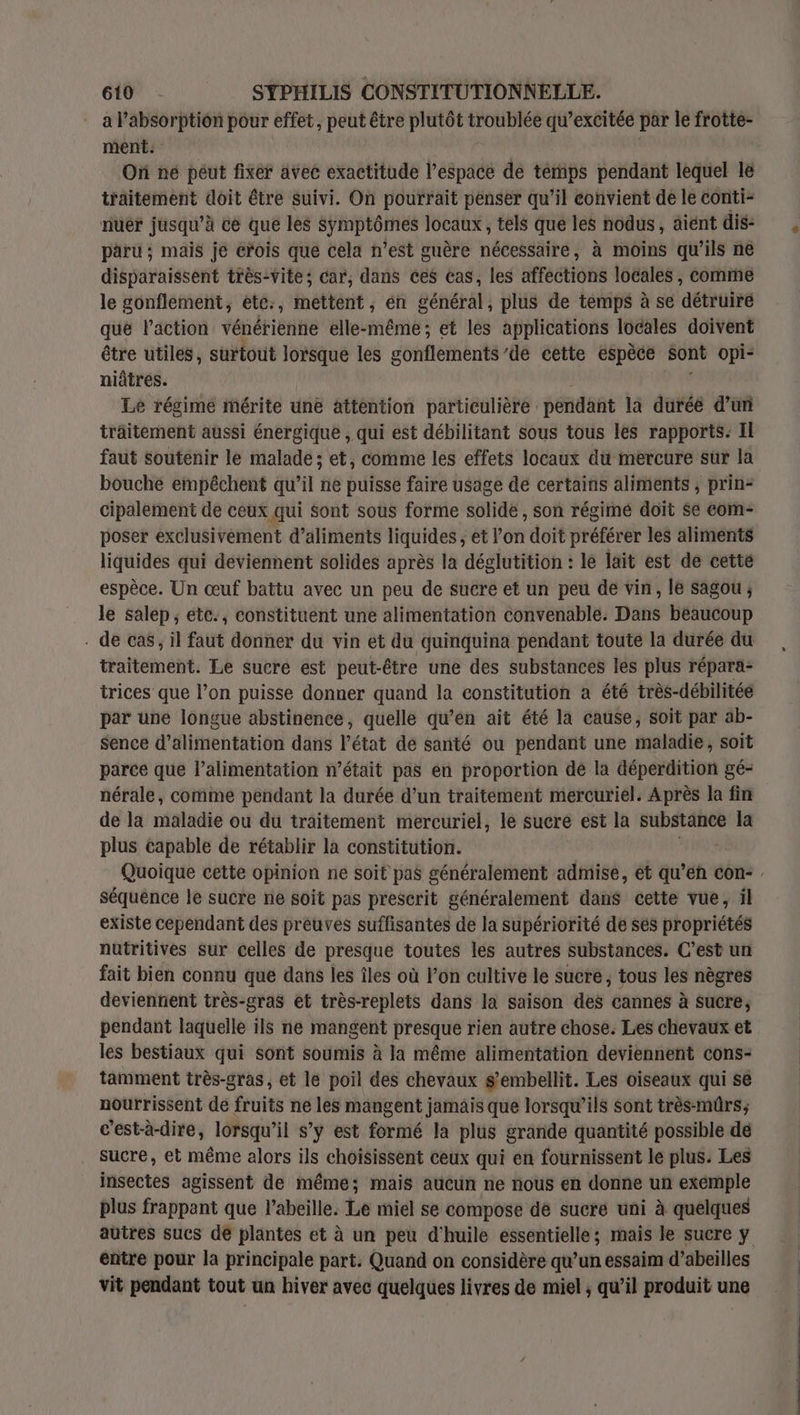 a l'absorption pour effet, peut être plutôt troublée qu’excitée par le frotte- ments On né péut fixer avec exactitude l’espace de temps pendant lequel lé traitement doit être suivi. On pourrait penser qu’il convient de le conti- nuer jusqu’à ce que les Symptômes locaux, tels que les nodus, aient dis: paru ; maïs je crois que cela n’est guère nécessaire, à moins qu’ils ne disparaissent très-Vite; car, dans ces Cas, les arectbis locales, comme le gonflement, etc:, mettent, én général, plus de temps à se détruire que l’action vénérienne elle-même ; et les applications locales doivent être utiles, surtout Me» les gonflements’de cette espèce sont opi- niâtres. Le régime mérite une attention particulière : pendant la duréé d’un träitement aussi énergique , qui est débilitant sous tous les rapports: Il faut soutenir le malade; et, comme les effets locaux du mercure sur la bouche empêchent qu’il ne puisse faire usage dé certains aliments , prin- cipalement de ceux qui sont sous forme solide , son régimé doit $e com- poser exclusivement d'aliments liquides , et l’on doit préférer les aliments liquides qui deviennent solides après la déglutition : le lait est de cette espèce. Un œuf battu avec un peu de sucre et un peu de vin, le sagou ; le salep, étc., constituent une alimentation convenable. Dans beaucoup - de cas, il faut donner du vin et du quinquina pendant toute la durée du traitement. Le sucre est peut-être une des substances les plus répara- trices que l’on puisse donner quand la constitution a été très-débilitée par une longue abstinence, quelle qu’en ait été la cause, soit par ab- sence d’alimentation dans l'état dé santé ou pendant une maladie, soit parce que l’alimentation n’était pas en proportion dé la déperdition gé- nérale, comme pendant la durée d’un traitement mercuriel. Après la fin de la maladie ou du traitement mercuriel, le sucré est la substance la plus capable de rétablir la constitution. Quoique cette opinion ne soit pas généralement admise, et gets con- séquence le sucre ne soit pas prescrit généralement dans cette vue, ïl existe cependant des preuves suffisantes de la supériorité de ses propriétés nutritives sur celles de presque toutes les autres substances. C’est un fait bien connu que dans les îles où l’on cultive le sucre; tous les nègres deviennent très-gras et très-replets dans la saison des cannes à sucre, pendant laquelle ils ne mangent presque rien autre chose. Les chevaux et les bestiaux qui sont soumis à la même alimentation deviennent cons- tamment très-gras, et le poil des chevaux s’embellit. Les oiseaux qui se nourrissent de fruits ne les mangent jamais que lorsqu'ils sont très-müûrs; c'est-à-dire, lorsqu'il s’y est formé la plus grande quantité possible dé sucre, et même alors ils choisissent ceux qui en fournissent le plus: Les insectes agissent de même; mais aucun ne nous en donne un exémple plus frappant que l'abeille. Le miel se compose de sucré uni à quelques autres sucs de plantes et à un peu d'huile essentielle; mais le sucre y entre pour la principale part. Quand on considère qu’un essaim d’abeilles vit pendant tout un hiver avec quelques livres de miel , qu’il produit une