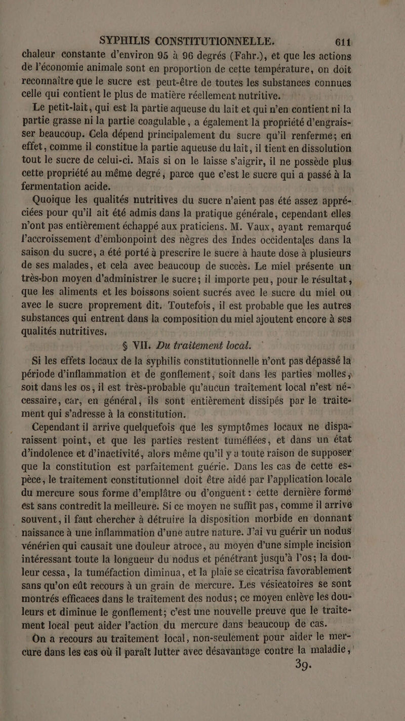 chaleur constante d’environ 95 à 96 degrés (Fahr.), ét que les actions de l’économie animale sont en proportion de cette température, on doit reconnaître que le sucre est peut-être de toutes les substances connues celle qui contient le plus de matière réellement nutritive. Le petit-lait, qui est la partie aqueuse du lait et qui n’en contient ni la partie grasse ni la partie coagulable , a également la propriété d’engrais- ser beaucoup. Gela dépend principalement du sucre qu’il renferme; en effet, comme il constitue la partie aqueuse du lait, il tient en dissolution tout le sucre de celui- -ci. Mais si on le laisse s’aigrir, il ne possède plus cette propriété au même degré, parce que c’est Le sucre qui à passé à la fermentation acide. Quoique les qualités nutritives du sucre n’aient pas été assez appré-. ciées pour qu’il ait été admis dans la pratique générale, cependant elles n’ont pas entièrement échappé aux praticiens. M. Vaux, ayant remarqué l’accroissement d’embonpoint des nègres des Indes occidentales dans la saison du sucre, a été porté à prescrire le sucre à haute dose à plusieurs de ses malades, et cela avec beaucoup de succès. Le miel présente un: très-bon moyen d’administrer le sucre; il importe peu, pour le résultat , que les aliments et les boissons soient sucrés avec le sucre du miel ou avec le sucre proprement dit. Toutefois, il est probable que les autres substances qui entrent dans la composition du miel ajoutent encore à ses qualités nutritives. $ VII Du traitement local. Si les effets locaux de la syphilis constitutionnelle n’ont pas dépassé la période d’inflammation et de gonflement, soit dans les parties molles ; soit dans les os, il est très-probable qu'aucun traitement local n’est né- cessaire, Car, en général, ils sont entièrement dissipés par le traite- ment qui s’adresse à la constitution. | Cependant il arrive quelquefois que les symptômes locaux ne dispa- raissent point, et que les parties restent tuméfiées, et dans un état d’indolence et d'inactivité, alors même qu’il y à toute raison de supposer que la constitution est parfaitement guérie. Dans les cas de cette es= pèce, le traitement constitutionnel doit être aidé par application locale du mercure sous forme d’emplâtre ou d’onguent : cette dernière formé ést sans contredit la meilleure. Si ce moyen ne suffit pas, comme il arrivé souvent, il faut chercher à détruire la disposition morbide en donnant … naissance à une inflammation d’une autre nature. J'ai vu guérir un nodus vénérien qui causait une douleur atroce, au moyen d’une simple incision intéressant toute la longueur du nodus et pénétrant jusqu’à l'os; la dou- leur cessa, la tuméfaction diminua, et la plaie se cicatrisa favorablement sans qu’on eût recours à un grain de mercure. Les vésicatoires se sont montrés efficaces dans le traitement des nodus; ce moyen enlève les dou- leurs et diminue le gonflement; c’est une nouvelle preuve que le traite- ment local peut aider l’action du mercure dans beaucoup de Cas. | On a recours au traitement local, non-seulement pour aider le mer- cure dans lés cas où il paraît lutter avec désavantage contre la maladie ; 39.