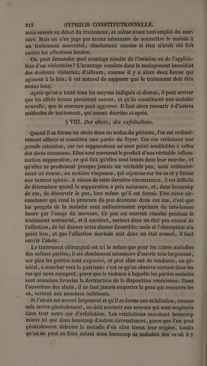 mais encore au début du traitement, et même avant tout emploi du mer- ” cure. Mais on n’en juge pas moins nécessaire de soumettre le malade à un traitement mercuriel, absolument comme si rien n'avait été fait contre les affections locales. | ‘On peut demander quel avantage résulte de l’incision ou de l’applica- tion d’un vésicatoire? L'avantage consiste dans le soulagement immédiat des douleurs violentes; d’ailleurs, comme il y a alors deux forces qui agissent à la fois, il est naturel de supposer que le traitement doit être moins long. Après qu’on à tenté tous les moyens indiqués ci-dessus, il peut arriver que les effets locaux persistent encore, et qu’ils constituent une maladie nouvelle, que le mercure peut aggraver. Il faut alors recourir à d’autres méthodes de traitement, qui seront décrites ci-après. | $ VIII. Des abcès; des exfoliations. / Quand il se forme un abcès dans un nodus.du périoste, l'os est ordinai- rement affecté et constitue une partie du foyer. Ces cas réclament une grande attention, car ces suppurations ne sont point semblables à celles des abcès communs. Elles sont rarement le produit d’une véritable inflam- mation suppurative, ce qui fait qu’elles sont lentes dans leur marche, et qu’elles ne produisent presque jamais un véritable pus, mais ordinaire- ment un mucus, où matière visqueuse, qui séjourne sur les os et y forme une tumeur aplatie. À raison de cette dernière circonstance, il-est difficile de déterminer quand la suppuration a pris naissance, et, dans beaucoup de cas, de découvrir le pus, lors même qu’il est formé. Une autre cir- constance qui rend la présence du pus douteuse dans ces cas, c’est que les progrès de la maladie sont ordinairement réprimés de très-bonne heure par l’usage du mercure. Ce pus est souvent résorbé pendant le traitement mercuriel, et il convient, surtout dans un état peu avancé de l'affection, de lui donner cette chance favorable; mais si l'absorption n’a point lieu, et que laffection morbide soit dans un état avancé, il faut ouvrir Vaboës. . Le traitement chirurgical est ici le même que pour les autres maladies des mêmes parties; il est absolument nécessaire d'ouvrir très-largement, car plus les parties sont exposées, et plus elles ont de tendance, en gé- néral, à marcher vers la guérison; c’est ce qu’on observe surtout dans les cas qui nous occupent, parce que la violence à laquelle les parties malades sont soumises favorise la destruction de la disposition vénérienne. Dans l'ouverture des abcès, il ne faut jamais emporter la peau qui recouvre les os, surtout aux membres inférieurs. Si l’abcès est ouvert largement et qu’il se forme une exfoliation, comme cela arrive généralement, on doit recourir aux moyens qui sont employés dans tout autre cas d’exfoliation. Les exfoliations marchent beaucoup mieux ici que dans beaucoup d’autres circonstances, parce que l’on peut généralement détruire la maladie d’où elles tirent leur origine, tandis qu’on ne peut en faire autant dans beaucoup de maladies des os où il y