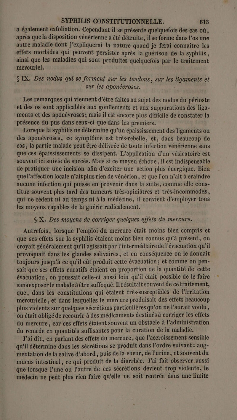 a également exfoliation. Cependant il se présente quelquefois des cas où, après que la disposition vénérienne a été détruite, ilse forme dans los une autre maladie dont j’expliquerai la nature quand je ferai connaître les effets morbides qui peuvent persister après la guérison de la syphilis, ainsi que les maladies qui sont produites quelquefois par le traitement mercuriel. S IX. Des nodus qui se forment sur les tendons, sur les ligaments et sur les aponévroses. Les remarques qui viennent d’être faites au sujet des nodus du périoste et des os sont applicables aux gonflements et aux suppurations des liga- ments et des aponévroses; mais il est encore plus difficile de constater la présence du pus dans ceux-ci que dans les premiers. Lorsque la syphilis ne détermine qu’un épaississement des ligaments ou des aponévroses, ce symptôme est très-rebelle, et, dans beaucoup de cas, la partie malade peut être délivrée de toute infection vénérienne sans que ces épaississements se dissipent. L'application d’un vésicatoire est souvent ici suivie de succès. Mais si ce moyen échoue, il est indispensable de pratiquer une incision afin d’exciter une action plus énergique. Bien que l'affection locale n’ait plus rien de vénérien, et que l’on n’ait à craindre aucune infection qui puisse en provenir dans la suite, comme elle cons- titue souvent plus tard des tumeurs très-opiniâtres et très-incommodes , qui ne cèdent ni au temps ni à la médecine, il convient d'employer tous les moyens capables de la guérir radicalement. $ X. Des moyens de corriger quelques effets du mercure. Autrefois, lorsque l’emploi du mercure était moins bien compris et que ses effets sur la syphilis étaient moins bien connus qu’à présent, on croyait généralement qu’il agissait par l'intermédiaire de l'évacuation qu’il provoquait dans les glandes salivaires, et en conséquence on le donnait toujours jusqu’à ce qu’il eût produit cette évacuation; et comme on pen- sait que ses effets curatifs étaient en proportion de la quantité de cette évacuation, on poussait celle-ci aussi loin qu'il était possible de le faire sansexposer le malade à être suffoqué. Il résultait souvent de ce traitement, que, dans les constitutions qui étaient très-susceptibles de l’irritation mercurielle, et dans lesquelles le mercure produisait des effets beaucoup plus violents sur quelques sécrétions particulières qu’on ne l’aurait voulu, on était obligé de recourir à des médicaments destinés à corriger les effets du mercure, car ces effets étaient souvent un obstacle à l'administration du remède en quantités suffisantes pour la curation de la maladie. J'ai dit, en parlant des effets du mercure, que l’accroissement sensible qu’il détermine dans les sécrétions se produit dans l’ordre suivant : aug- mentation de la salive d’abord, puis de la sueur, de l’urine, et souvent du mucus intestinal, ce qui produit de la diarrhée. Jai fait observer aussi que lorsque l’une ou l’autre de ces sécrétions devient trop violente, le médecin ne peut plus rien faire qu’elle ne soit rentrée dans une limite