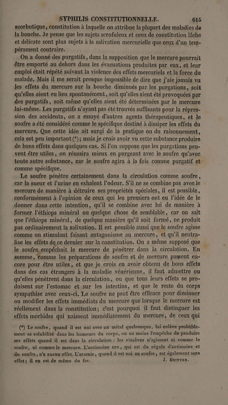 scorbutique, constitution à laquelle on attribue la plupart des maladies de la bouche. Je pense que les sujets scrofuleux et ceux de constitution lâche et délicate sont plus sujets à la salivation mercurielle que ceux d’un tem- pérament contraire. On a donné des purgatifs, dans la supposition que le mercure pourrait être emporté au dehors dans les évaeuations produites par eux, et leur emploi était répété suivant la violence des effets mercuriels et la force du malade. Mais il me serait presque impossible de dire que j’aie jamais vu les effets du mercure sur la bouche diminués par les purgations, soit qu’elles aient eu lieu spontanément, soit qu’elles aient été provoquées par des purgatifs, soit même qu’elles aient été déterminées par le mercure lui-même. Les purgatifs n’ayant pas été trouvés suffisants pour la répres- sion des accidents, on a essayé d’autres agents thérapeutiques, et le soufre a été considéré comme le spécifique destiné à dissiper les effets du mercure. Que cette idée ait surgi de la pratique ou du raisonnement, cela est peu important (*); mais je crois avoir vu cette substance produire de bons effets dans quelques cas. Si l’on suppose que les purgations peu- toute autre substance, car le soufre agira à la fois comme purgatif et comme spécifique. Le soufre pénètre certainement dans la circulation comme soufre, car Ja sueur et l’urine en exhalent l’odeur. S'il ne se combine pas avec le mercure de manière à détruire ses propriétés spéciales, il est possible, conformément à l'opinion de ceux qui les premiers ont eu l’idée de le donner dans cette intention, qu’il se combine avec lui de manière à former l’éthiops minéral ou quelque chose de semblable, car on sait que l’éthiops minéral, de quelque manière qu’il soit formé, ne produit pas ordinairement la salivation. Il est possible aussi que le soufre agisse comme un stimulant faisant antagonisme au mercure, et qu'il neutra- lise les effets de ce dernier sur la constitution. On a même supposé que le soufre, empéchait le mercure de pénétrer dans la circulation. En somme, comme les préparations de soufre et de mercure passent en- core pour être utiles, et que je crois en avoir obtenu de bons effets dans des cas étrangers à la maladie vénérienne, il faut admettre ou qu’elles pénètrent dans la circulation, ou que tous leurs effets se pro- duisent sur l'estomac et sur les intestins, et que le reste du corps sympathise avec ceux-ci, Le soufre ne peut être efficace pour diminuer ou modifier les effets immédiats du mercure que lorsque le mercure est réellement dans la constitution; c’est pourquoi il faut distinguer les effets morbides qui naissent immédiatement du mercure, de ceux qui (*) Le soufre, quand il est uni avec un métal quelconque, lui enlève probäble- ment sa solubilité dans les humeurs du corps, ou au moins l'empêche de produire ses effets quand il est dans la circulation : les cinabres n'agissent ni comme le soufre, ni comme le mercure. L’antimoine cru, qui est du régule d’antimoine et du soufre, n’a aucun effet, L'arsenic, quand il est uni au soufre, est également sans effet ; il en est de même du fer. J. Hunwrer. F