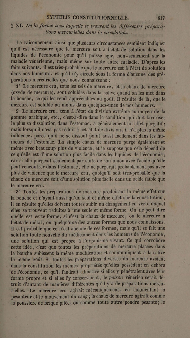 $ XI. De la forme sous laquelle se trouvent les différentes prépara- lions mercurielles dans la circulation. . Le raisonnement ainsi que plusieurs circonstances sembient indiquer qu’il est nécessaire que le mercure soit à l’état. de solution dans les liquides de lPéconomie pour qu’il puisse agir, non-seulement sur la maladie vénérienne, mais même sur toute autre maladie. D’après les faits suivants, il est très-probable que le mercure est à l’état de solution dans nos humeurs, et qu’il n’y circule Sous la forme d’aucune des pré- parations mercurielles que nous connaissons : 1° Le mercure cru, tous les sels de mercure, et la chaux de mercure (oxyde de mercure), sont solubles dans la salive quand on les met dans la bouche, ce qui les rend appréciables au goût. Il résulte de là, que le mercure est soluble au moins dans quelques-unes de nos humeurs. 2° Le mercure cru, tenu à l’état de division extrême au moyen de la gomme arabique, etc., c’est-à-dire dans la condition qui doit favoriser le plus sa dissolution dans l'estomac, à généralement un effet purgatif ; mais lorsqu’il n’est pas réduit à cet état de division, il n’a plus la même influence, parce qu’il ne se dissout point aussi facilement dans les hu- meurs de l’estomac. La simple chaux de mercure purge également et même avec beaucoup plus de violence, et je suppose que cela dépend de ce qu’elle est d’une solution plus facile dans les liquides de l’économie ; ‘car si elle purgeait seulement par suite de son union avec l'acide qu’elle peut rencontrer dans l’estomac, elle ne purgerait probablement pas avec plus de violence que le mercure cru, quoiqu'il soit très-probable que la chaux de mercure soit d’une solution plus facile dans un acide faible que le mercure cru. 3° Toutes les préparations de mercure produisant le même effet sur la bouche et n’ayant aussi qu’un seul et même effet sur la constitution, il en résulte qu’elles doivent toutes subir un changement en vertu duquel elles se trouvent réduites à une seule et même forme. On ne peut dire quelle est cette forme, si c’est la chaux de mercure, ou le mercure à l’état de métal, ou quelqu’une des autres formes que nous connaissons. Il est probable que ce n’est aucune de ces formes , mais qu’il se fait une solution toute nouvelle du médicament dans les humeurs de l’économie, une solution qui est propre à l’organisme vivant. Ce qui corrobore cette idée, c’est que toutes les préparations de mercure placées dans la bouche subissent la même modification et communiquent à la salive le même goût. Si toutes les préparations diverses du mercure avaient dans la constitution les mêmes propriétés qu’elles possèdent en dehors de l’économie, ce qu’il faudrait admettre si elles y pénétraient avec leur forme propre et si elles l’y conservaient, le poison vénérien serait dé- truit d’autant de manières différentes qu’il y a de préparations mercu- rielles. Le mercure cru agirait mécaniquement, en augmentant la pesanteur et le mouvement du sang ; la chaux de mercure agirait comme la poussière de brique pilée, ou comme toute autre poudre pesante; le