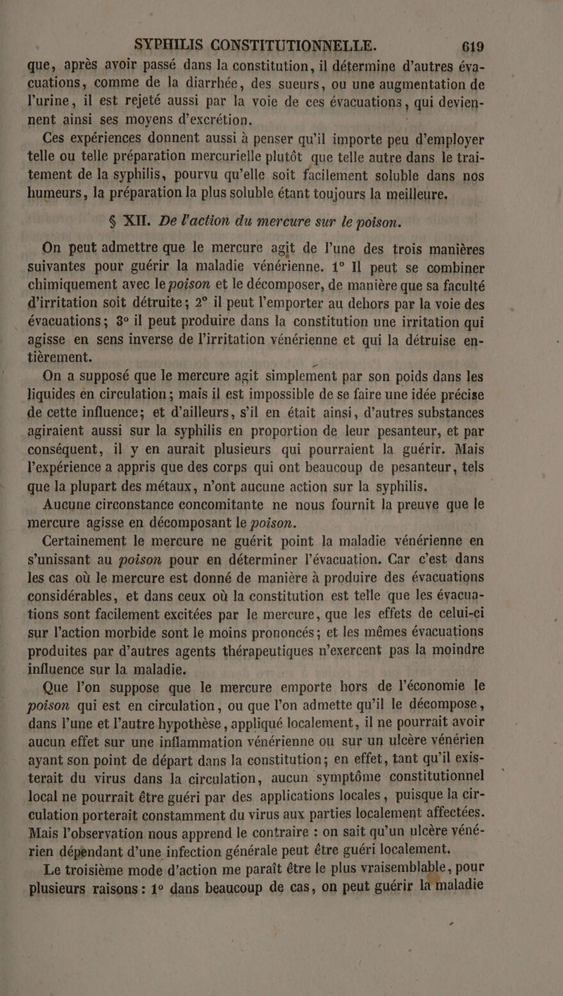 que, après ayoir passé dans la constitution, il détermine d’autres éva- cuations, comme de la diarrhée, des sueurs, ou une augmentation de l'urine, il est rejeté aussi par la voie de ces évacuations, qui devien- nent ainsi ses moyens d’excrétion. Ces expériences donnent aussi à penser qu’il importe  d'employer telle ou telle préparation mercurielle plutôt que telle autre dans le trai- tement de la syphilis, pourvu qu’elle soit facilement soluble dans nos humeurs, la préparation la plus soluble étant toujours la meilleure, $ XIT. De l'action du mercure sur le poison. On peut admettre que le mercure agit de l’une des trois manières suivantes pour guérir la maladie vénérienne. 1° Il peut se combiner chimiquement avec le poison et le décomposer, de manière que sa faculté d’irritation soit détruite; 2° il peut l'emporter au dehors par la voie des évacuations; 8° il peut produire dans la constitution une irritation qui agisse en sens inverse de l’irritation vénérienne et qui la détruise en- tièrement. N | On a supposé que le mercure agit simplement par son poids dans les liquides en circulation ; mais il est impossible de se faire une idée précise de cette influence; et d’ailleurs, s’il en était ainsi, d’autres substances agiraient aussi sur la syphilis en proportion de leur pesanteur, et par conséquent, il y en aurait plusieurs qui pourraient la guérir. Mais l'expérience a appris que des corps qui ont beaucoup de pesanteur, tels que la plupart des métaux, n’ont aucune action sur la syphilis. Aucune circonstance concomitante ne nous fournit la preuve que le mercure agisse en décomposant le poison. Certainement le mercure ne guérit point la maladie vénérienne en s’unissant au poison pour en déterminer l'évacuation. Car c’est dans les cas où le mercure est donné de manière à produire des évacuations considérables, et dans ceux où la constitution est telle que les évacua- tions sont facilement excitées par le mercure, que les effets de celui-ci sur l’action morbide sont le moins prononcés; et les mêmes évacuations produites par d’autres agents thérapeutiques n’exercent pas la moindre influence sur la maladie. Que l’on suppose que le mercure emporte hors de l’économie le poison qui est en circulation, ou que l’on admette qu’il le décompose, dans l’une et l’autre hypothèse, appliqué localement, il ne pourrait avoir aucun effet sur une inflammation vénérienne ou sur un ulcère vénérien ayant son point de départ dans la constitution; en effet, tant qu’il exis- terait du virus dans la circulation, aucun symptôme constitutionnel local ne pourrait être guéri par des applications locales, puisque la cir- culation porterait constamment du virus aux parties localement affectées. Mais l’observation nous apprend le contraire : on sait qu’un ulcère yéné- rien dépendant d’une infection générale peut être guéri localement. Le troisième mode d'action me paraît être le plus vraisembla le, pour plusieurs raisons : 1° dans beaucoup de cas, on peut guérir la maladie