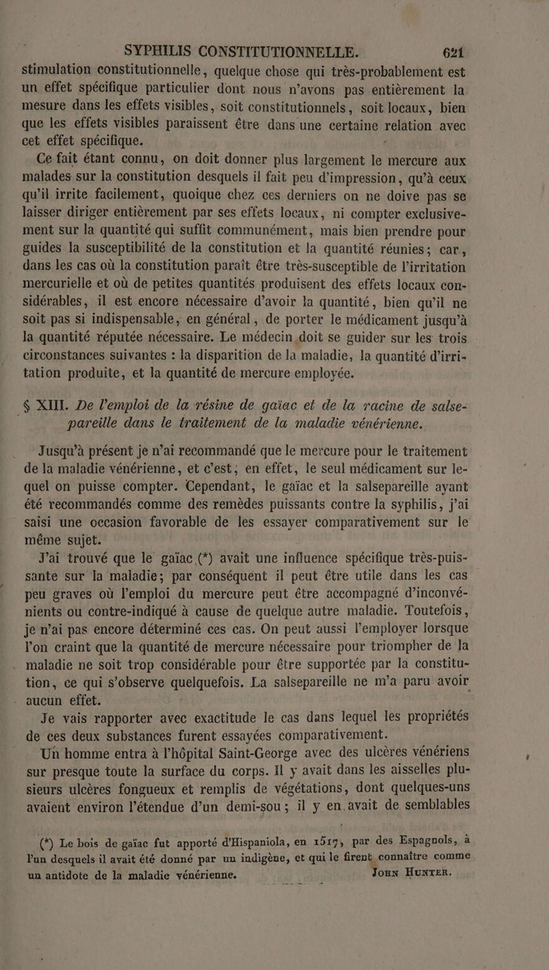 stimulation constitutionnelle, quelque chose qui très-probablement est un effet spécifique particulier dont nous n’avons pas entièrement la mesure dans les effets visibles, soit constitutionnels, soit locaux, bien que les effets visibles paraissent tre dans une certaine FORTER avec cet effet spécifique. Ce fait étant connu, on doit donner plus largement le mercure aux malades sur la constitution desquels il fait peu d'impression, qu’à ceux qu'il irrite facilement, quoique chez ces derniers on ne doive pas se laisser diriger entièrement par ses effets locaux, ni compter exclusive- ment sur la quantité qui suffit communément, mais bien prendre pour guides la susceptibilité de la constitution et la quantité réunies; car, dans les cas où la constitution paraît être très-susceptible de l’irritation mercurielle et où de petites quantités produisent des effets locaux con- sidérables, il est encore nécessaire d’avoir la quantité, bien qu'il ne soit pas si indispensable, en général, de porter le médicament jusqu’à la quantité réputée nécessaire. Le médecin doit se guider sur les trois circonstances suivantes : la disparition de la maladie, la quantité d’irri- tation produite, et la quantité de mercure employée. $ XIII. De lemploi de la résine de gaïac et de la racine de salse- pareille dans le traitement de la maladie vénérienne. Jusqu’à présent je n’ai recommandé que le mercure pour le traitement de la maladie vénérienne, et c’est, en effet, le seul médicament sur le- quel on puisse compter. Cependant, le gaïac et la salsepareille ayant été recommandés comme des remèdes puissants contre la syphilis, j’ai saisi une occasion favorable de les essayer comparativement sur le même sujet. J'ai trouvé que le gaïac (*) avait une influcnée spécifique très-puis- sante sur la maladie; par conséquent il peut être utile dans les cas peu graves où l'emploi du mercure peut être accompagné d’inconvé- nients ou contre-indiqué à cause de quelque autre maladie. Toutefois, je n’ai pas encore déterminé ces cas. On peut aussi l’employer lorsque l'on craint que la quantité de mercure nécessaire pour triompher de Ja maladie ne soit trop considérable pour être supportée pa la constitu- tion, ce qui s’observe à ele LE La salsepareille ne nva paru avoir aucun effet. Je vais rapporter avec exactitude le cas dans lequel les propriétés de ces deux substances furent essayées comparativement. Un homme entra à l'hôpital Saint-George avec des ulcères vénériens sur presque toute la surface du corps. Il y avait dans les aisselles plu- sieurs ulcères fongueux et remplis de végétations, dont quelques-uns avaient environ l'étendue d’un demi-sou ; il y en.avait de semblables (*) Le bois de gaïac fut apporté d'Hispaniola, en 1517, par des Espagnols,, à l'un desquels il avait été donné par ux indigène, et qui le firent. connaître comme un antidote de la maladie vénérienne. . Joux HUNTER.