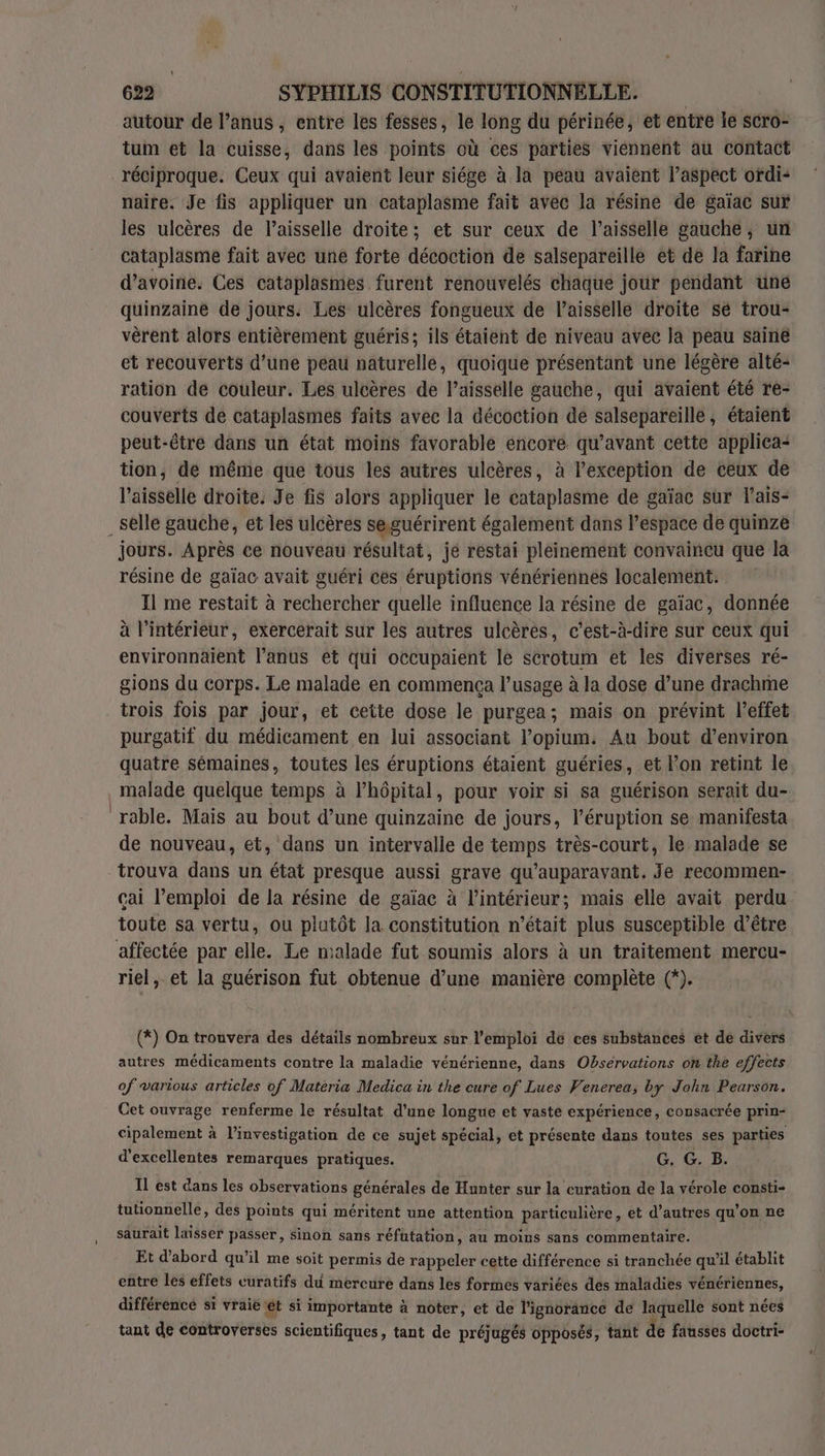 autour de l’anus , entre les fesses, le long du périnée, et entre le scro- tum et la cuisse, dans les points où ces parties viennent au contact réciproque. Ceux qui avaient leur siége à la peau avaient l’aspect ordi- naire. Je fis appliquer un cataplasme fait avec la résine de gaïac sur les ulcères de l’aisselle droite; et sur ceux de l’aisselle gauche, un cataplasme fait avec une forte décoction de salsepareille et de la farine d’avoine. Ces cataplasmes furent renouvelés chaque jour pendant une quinzaine de jours. Les ulcères fongueux de l’aisselle droite sé trou- vèrent alors entièrement guéris; ils étaient de niveau avec Ja peau saine et recouverts d’une péau naturellé, quoique présentant une légère alté- ration de couleur. Les ulcères de l’aisselle gauche, qui avaient été re- couverts dé cataplasmes faits avec la décoction dé salsepareille, étaient peut-être dans un état moins favorable encore qu'avant cette applica“ tion, de même que tous les autres ulcères, à lexception de ceux de l’aisselle droite. Je fis alors appliquer le cataplasme de gaïac sur lais- _selle gauche, et les ulcères seguérirent également dans l’espace de quinze jours. Après ce nouveau résultat, jé restai pleinement convaincu que la résine de gaïac avait guéri ces éruptions vénériennes localement. Il me restait à rechercher quelle influence la résine de gaïac, donnée à Pintérieur, exercerait sur les autres ulcères, c’est-à-dire sur ceux qui environnaient l'anus ét qui occupaient le scrotum et les diverses ré- gions du corps. Le malade en commença l’usage à la dose d’une drachme trois fois par jour, et cette dose le purgea; mais on prévint l'effet purgatif du médicament en lui associant l’opium. Au bout d’environ quatre sémaines, toutes les éruptions étaient guéries, et l’on retint le malade quelque temps à lhôpital, pour voir si sa guérison serait du- ‘rable. Mais au bout d’une quinzaine de jours, l'éruption se manifesta de nouveau, et, dans un intervalle de temps très-court, le malade se trouva dans un état presque aussi grave qu'auparavant. Je recommen- cai l’emploi de la résine de gaïac à l’intérieur; mais elle avait perdu toute sa vertu, ou plutôt la constitution n’était plus susceptible d’être affectée par elle. Le malade fut soumis alors à un traitement mercu- riel, et la guérison fut obtenue d’une manière complète (*). (*) On trouvera des détails nombreux sur l'emploi dé ces substances et de divers autres médicaments contre la maladie vénérienne, dans Observations on the effects of various articles of Matéria Medica in the cure of Lues Venerea; by John Pearson. Cet ouvrage renferme le résultat d’une longue et vaste expérience, consacrée prin- cipalement à l’investigation de ce sujet spécial, et présente dans toutes ses parties d'excellentes remarques pratiques. G. G. B. IL est dans les observations générales de Hunter sur la curation de la vérole consti- tutionnelle, des points qui méritent une attention particulière, et d’autres qu’on ne saurait laisser passer, sinon sans réfutation, au moins sans commentaire. Et d’abord qu’il me soit permis de rappeler cette différence si tranchée qu’il établit entre les effets curatifs du mercure dans les formes variées des maladies vénériennes, différence si vraië ét si importante à noter, et de l'ignorance de laquelle sont nées tant de controverses scientifiques, tant de préjugés opposés, tant de fausses doctri-