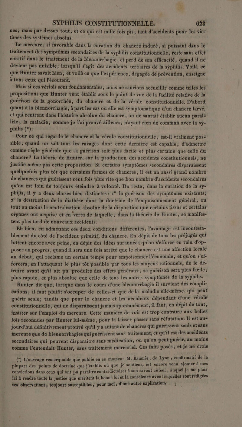 nes, ais par dessus tout, ét ce qui est mille fois pis, tant d'accidents pour les vic- times des systèmes absolus. Le mercure, si favorable dans la Euration du chancré indufé, si puissant dans le traitement des symptômes secondaires de la syphilis constitutionnelle, reste sans effet curatif dans le traitement de la blenuotrhagie, et perd de son efficacité, quand il ne déviént pas nuisible, lorsqu'il s’agit des accidents tertiaires dé la sÿphilis. Voilà ce que Hüuntér savait bien, et voilà ce que l'expérience, dégagée de prévention, énseigne à tous ceux qui l'écoutent. Mais si ces vérités sont fondamentales, nous ne saurions accueillir comme tellés les propositions que Hunter veut établir sous le point de vue dé la fâcilité relative de la guérison de la gonorrliée, du chancre et de la vérole constitutionnelle, D'abord quant à la blennorrhagie, à part les cas où elle est symptomatique d'un chancre larvé, et qui rentrent dans l’histoire absolue du chañcre, on ne saurait établir aucun parala lèle, la maladie, comme je l'ai prouvé ailleurs, n'ayant rien.de commun avec la sy- philis (*). Pour cé qui regardé le cliancre et la vérole constitutionnelle ; est-il vraiment posa sible, quand on sait tous les ravages dont cette dernière est capable, d'admettre comme règle générale que sa guérison soit plus facile et plus certaine que celle du chancre? La théorie de Hunter, sur là production des accidents constitutionnels, ne justifie même pas cette proposition. Si certains symptômes secondaires disparaissent quelquefois plus tôt que certaines formes de chancres, il est un auss: grand nombre de chancres qui guérissent cent fois plus vite que bon nombre d'accidents secondaires qu’on ést loin de toujours éteindre à volonté. Du reste, dans la curation de la sy- philis, il y a deux choses bien distinctes : 1° la guérison des symptômes existants; 2° la destruction de la diathèse dans la doctrine de l'empoisonnement général, ou tout au moins la neutralisation absolue de la disposition que certains tissus et certains organes ont acquise et en ‘vértu de laquelle, dans la théorie de Hunter, se manifes- tent plus tard de nouveaux accidents. Eh bien, en admettant ces deux conditions différentes, l'avantage est incontesta- blement du côté de l'accident primitif, du chancre. En dépit de tous les préjugés qui luttent encore avec peine, en dépit des idées surannéés qu’on s'efforce en vain d’op- poser au progrès, quand il sera une fois arrêté que le chancre est une affection locale au début, qui réclame un certain temps pour empoisonner l'économie, et qu'on ae forcera, en l'attaquant le plus tôt possible par tous les moyens rationnels, de le Fe trüire avant qu'il ait pu produire des effets généraux, sa guérison sera plus facile; plus rapide, et plus absolue que celle de tous les autres symptômes de la SJhor, Hunter dit que, lorsque dans le cours d’une blennorrhagie il survient des ste cations, il faut plutôt s’occuper de celles-ci que de la maladie elle-même, qui re guérir seule; tandis que pour le chancre et les accidents dépendant TAN vérole constitutionnelle , qui ne disparaissent jamais spontanément, il faut, en dépit de tout, insister sur l'emploi du mercure. Cette manière de voir est trop CHAPRRE aux belles lois reconnues par Hunter lui-même , pour la laisser passer sans réfutation. Il est au jourd’hui définitivement prouvé qu’il y a autant de chancres qui guérissent seuls et sans inercure que de blennorrhagies qui guérissent sans traitement, et qu ‘il est des accidents secondaires qui peuvent disparaître sans médication, où qu'on peut guérir, au moins comme l'entendait Hunter, sans traitement mercuriel. Ces faits posés, et je ne crois (*) L'ouvrage remarquable que publie en ce moment M. Baumès, de Lyon, mu a u ajouler à mes plupart des points de doctrine que j’établis ou que je soutiens, est encore ven Ÿ er convictions dans ceux qui ont pu paraître contradictoires à son savant auteur, auquel je Ag e ici à rendre toute la justice que méritent Ja bonne foi et la conscience avec lesquelles sont rédigées ses observations , toujours susceptibles ; pour moi, d'ané autre explications . ;