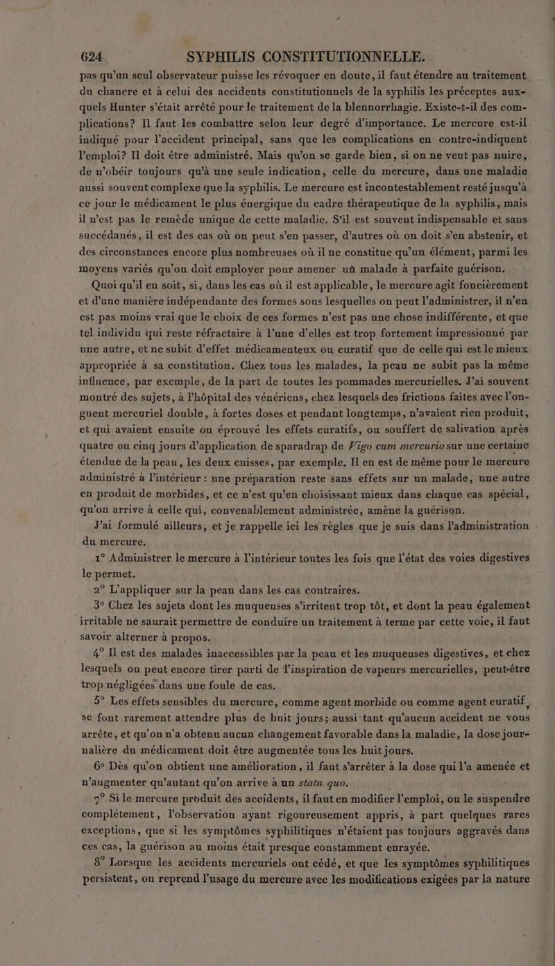 pas qu’un seul observateur puisse les révoquer en doute, il faut étendre au traitement du chancre et à celui des accidents constitutionnels de la syphilis les préceptes aux- quels Hunter s’était arrêté pour le traitement de la blennorrhagie. Existe-t-il des com- plications? 11 faut les combattre selon leur degré d'importance. Le mercure est-il indiqué pour l'accident principal, sans que les complications en contre-indiquent l'emploi? Il doit être administré. Mais qu’on se garde bien, si on ne veut pas nuire, de n’obéir toujours qu’à une seule indication, celle du mercure, dans une maladie aussi souvent complexe que la syphilis. Le mercure est incontestablement resté jusqu’à ce jour le médicament le plus énergique du cadre thérapeutique de la syphilis, mais il nest pas le remède unique de cette maladie. S'il est souvent indispensable et sans succédanés, il est des cas où on peut s’en passer, d’autres où on doit s’en abstenir, et des circonstances encore plus nombreuses où il ne constitue qu’un élément, parmi les moyens variés qu’on doit employer pour amener uà malade à parfaite guérison. Quoi qu’il en soit, si, dans les cas où il est applicable, le mercure agit foncièrement et d’une manière indépendante des formes sous lesquelles on peut l’administrer, il n’en est pas moins vrai que le choix de ces formes n’est pas une chose indifférente, et que tel individu qui reste réfractaire à l’une d’elles est trop fortement impressionné par une autre, et ne subit d'effet médicamenteux ou curatif que de celle qui est le mieux appropriée à sa constitution. Chez tous les malades, la peau ne subit pas la même influence, par exemple, de la part de toutes les pommades mercurielles. J’ai souvent montré des sujets, à l'hôpital des vénériens, chez lesquels des frictions faites avec l’on- guent mercuriel double, à fortes doses et pendant longtemps, n’avaient rien produit, et qui avaient ensuite ou éprouvé les effets curatifs, ou souffert de salivation après quatre ou cinq jours d'application de sparadrap de Vigo cum mercurio sur une certaine étendue de la peau, les deux cuisses, par exemple. Il en est de même pour le mercure administré à l’intérieur : une préparation reste sans effets sur un malade, une autre en produit de morbides, et ce n’est qu’en choisissant mieux dans chaque cas spécial, qu'on arrive à celle qui, convenablement administrée, amène la guérison. J’ai formulé ailleurs, et je rappelle ici les règles que je suis dans l'administration du mercure. 1° Administrer le mercure à l'intérieur toutes les fois que l’état des voies digestives le permet. 2° L’appliquer sur la peau dans les cas contraires. 3° Chez les sujets dont les muqueuses s’irritent trop tôt, et dont la peau également irritable ne saurait permettre de conduire un traitement à terme par cette voie, il faut savoir alterner à propos. 4° IL est des malades inaccessibles par la peau et les muqueuses digestives, et chez lesquels on peut encore tirer parti de l'inspiration de vapeurs mercurielles, peut-être trop négligées dans une foule de cas. 5° Les effets sensibles du mercure, comme agent morbide ou comme agent curatif, se font rarement attendre plus de huit jours; aussi’tant qu'aucun accident ne vous arrête, et qu'on n’a obtenu aucun changement favorable dans la maladie, la dose jour- nalière du médicament doit être augmentée tous les huit jours. 6° Dès qu'on obtient une amélioration, il faut s'arrêter à la dose qui l’a amenée et Mann qu’autant qu’on arrive à un statu quo. 7° Si le mercure produit des accidents, il fauten modifier l'emploi, ou le suspendre complétement, l'observation ayant rigoureusement appris, à part quelques rares exceptions, que si les symptômes syphilitiques n'étaient pas toujours aggravés dans ces cas, la guérison au moins était presque constamment enrayée. 8° Lorsque les accidents mercuriels ont cédé, et que les symptômes syphilitiques persistent, on reprend l'usage du mercure avec les modifications exigées par la nature