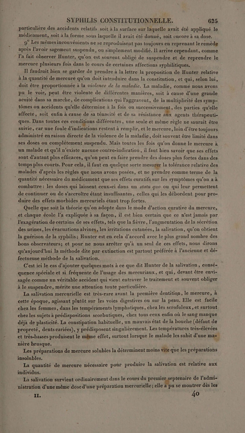 particulière des accidents relatifs soit à la surface sur laquelle avait été appliqué le médicament, soit à la forme sous laquelle il avait été donné, soit encore à sa dose. 9° Les mêmes inconvénients ne se reproduisent pas toujours en reprenant le remède après l’avoir sagement suspendu, où simplement modifié. Il arrive cependant, comme l’a fait observer Hunter, qu’on est souvent obligé de suspendre et de reprendre le mercure plusieurs fois dans le cours de certaines affections syphilitiques. , Il faudrait bien se garder de prendre à la lettre la proposition de Hunter relative à la quantité de mercure qu’on doit introduire dans la constitution, et qui, selon lui, doit être proportionnée à la violence de la maladie. La maladie, comme nous avons pu le voir, peut être violente de différentes manières, soit à cause d’une grande acuité dans sa marche, de complications qui l’aggravent, de la multiplicité des symp- tômes ou accidents qu’elle détermine à la fois ou successivement, des parties qu’elle affecte, soit enfin à cause de sa ténacité et de sa résistance aux agents thérapeuti- ques. Dans toutes ces conditions différentes, une seule et même règle ne saurait être suivie, car une foule d'indications restent à remplir, et le mercure, loin d’être toujours administré en raison directe de la violence de la maladie, doit souvent être limité dans ses doses ou complétement suspendu. Mais toutes les fois qu’on donne le mercure à un malade et qu’il n’existe aucune contre-indication , il faut bien savoir que ses effets sont d'autant plus efficaces, qu’on peut en faire prendre des doses plus fortes dans des temps plus courts. Pour cela, il faut en quelque sorte mesurer la tolérance relative des malades d’après les règles que nous avons posées, et ne prendre comme terme de la ” quantité nécessaire du médicament que ses effets curatifs sur les symptômes qu’on a à combattre : les doses qui laissent ceux-ci dans un statu quo ou qui leur permettent de continuer ou de s’accroître étant insuffisantes, celles qui les débordent pour pro- duire des effets morbides mercuriels étant trop fortes. Quelle que soît la théorie qu'on adopte dans le mode d’action curative du mercure, et chaque école l'a expliquée à sa facon, il est bien certain que ce n’est jamais par l’exagération de certains de ses effets, tels que la fièvre, l'augmentation de la sécrétion des urines, les évacuations alvines, les irritations cutanées, la salivation, qu’on obtient la guérison de la syphilis; Hunter est en cela d'accord avec le plus grand nombre des bons observateurs; et pour ne nous arrêter qu’à un seul de ces effets, nous dirons qu'aujourd'hui la méthode dite par extinction est partout préférée à l’ancienne et dé- fectueuse méthode de la salivation. C’est ici le cas d'ajouter quelques mots à ce que dit Hunter de la salivation , consé- quence spéciale et si fréquente de l’usage des mercuriaux, et qui, devant être envi- sagée comme un véritable accident qui vient entraver le traitement et souvent obliger à le suspendre, mérite une attention toute particulière. La salivation mercurielle est très-rare avant la première dentition, le mercure, à cette époque, agissant plutôt sur les voies digestives ou sur la peau. Elle est facile chez les femmes, dans les tempéraments lymphatiques, chez les scrofuleux, et surtout chez les sujets à prédispositions scorbutiques, chez tous ceux enfin où le sang manque déjà de plasticité. La constipation habituelle, un mauvais état de la bouche (défaut de propreté, dents cariées), y prédisposent singulièrement. Les températures très-élevées et très-basses produisent le même effet, surtout lorsque le malade les subit d’une ma- nière brusque. Les préparations de mercure solubles la déterminent moins vite que les préparations insolubles. La quantité de mercure nécessaire pour produire la salivation est relative aux individus, , La salivation survient ordinairement dans le cours du a Aie de l’admi- nistration d’une même dose d’une préparation mercurielle; elle à pu se montrer dès les IL, 40