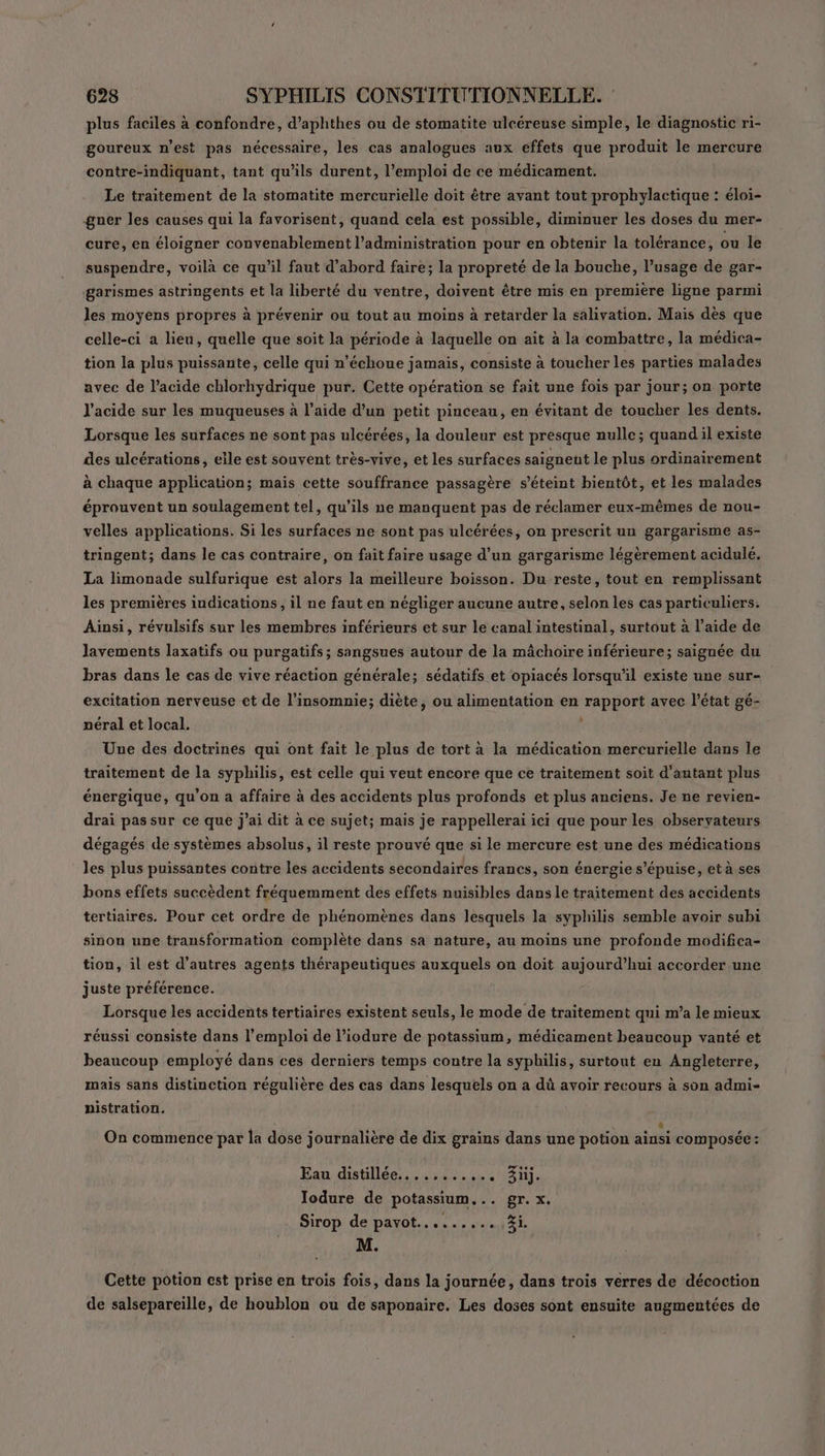 plus faciles à confondre, d’aphthes ou de stomatite ulcéreuse simple, le diagnostic ri- goureux n’est pas nécessaire, les cas analogues aux effets que produit le mercure contre-indiquant, tant qu'ils durent, l’emploi de ce médicament. Le traitement de la stomatite mercurielle doit être avant tout prophylactique : éloi- gner les causes qui la favorisent, quand cela est possible, diminuer les doses du mer- cure, en éloigner convenablement l'administration pour en obtenir la tolérance, ou le suspendre, voilà ce qu’il faut d’abord faire; la propreté de la bouche, l’usage de gar- garismes astringents et la liberté du ventre, doivent être mis en première ligne parmi les moyens propres à prévenir ou tout au moins à retarder la salivation. Mais dès que celle-ci a lieu, quelle que soit la période à laquelle on ait à la combattre, la médica- tion la plus puissante, celle qui n’échoue jamais, consiste à toucher les parties malades avec de l’acide chlorhydrique pur. Cette opération se fait une fois par jour; on porte l'acide sur les muqueuses à l’aide d’un petit pinceau, en évitant de toucher les dents. Lorsque les surfaces ne sont pas ulcérées, la douleur est presque nulle; quand il existe des ulcérations, elle est souvent très-vive, et les surfaces saigneut le plus ordinairement à chaque application; mais cette souffrance passagère s'éteint bientôt, et les malades éprouvent un soulagement tel, qu'ils ne manquent pas de réclamer eux-mêmes de nou- velles applications. Si les surfaces ne sont pas ulcérées, on prescrit un gargarisme as- tringent; dans le cas contraire, on fait faire usage d’un gargarisme légèrement acidulé. La limonade sulfurique est alors la meilleure boisson. Du reste, tout en remplissant les premières indications, il ne faut en négliger aucune autre, selon les cas particuliers. Ainsi, révulsifs sur les membres inférieurs et sur le canal intestinal, surtout à l’aide de Jlavements laxatifs ou purgatifs; sangsues autour de la mâchoire inférieure; saignée du bras dans le cas de vive réaction générale; sédatifs et opiacés lorsqu'il existe une sur- excitation nerveuse et de l’insomnie; diète, ou alimentation en rapport avec l’état gé- néral et local. À Une des doctrines qui ont fait le plus de tort à la médication mercurielle dans le traitement de la syphilis, est celle qui veut encore que ce traitement soit d'autant plus énergique, qu’on a affaire à des accidents plus profonds et plus anciens. Je ne revien- drai pas sur ce que j’ai dit à ce sujet; mais je rappellerai ici que pour les observateurs dégagés de systèmes absolus, il reste prouvé que si le mercure est une des médications les plus puissantes contre les accidents secondaires francs, son énergie s’épuise, età ses bons effets succèdent fréquemment des effets nuisibles dans le traitement des accidents tertiaires. Pour cet ordre de phénomènes dans lesquels la syphilis semble avoir subi sinon une transformation complète dans sa nature, au moins une profonde modifica- tion, il est d’autres agents thérapeutiques auxquels on doit aujourd’hui accorder une juste préférence. Lorsque les accidents tertiaires existent seuls, le mode de traitement qui m’a le mieux réussi consiste dans l'emploi de l’iodure de potassium, médicament beaucoup vanté et beaucoup employé dans ces derniers temps contre la syphilis, surtout en Angleterre, mais sans distinction régulière des cas dans lesquels on a dù avoir recours à son admi- nistration. | F On commence par la dose journalière de dix grains dans une potion ainsi composée: LA) Eau distillee,,,.:4.,444.11311. Jodure de potassium... gr. x. Sirop de pavot......... Zi. M. Cette potion est prise en trois fois, dans la journée, dans trois verres de décoction de salsepareille, de houblon ou de saponaire. Les doses sont ensuite augmentées de