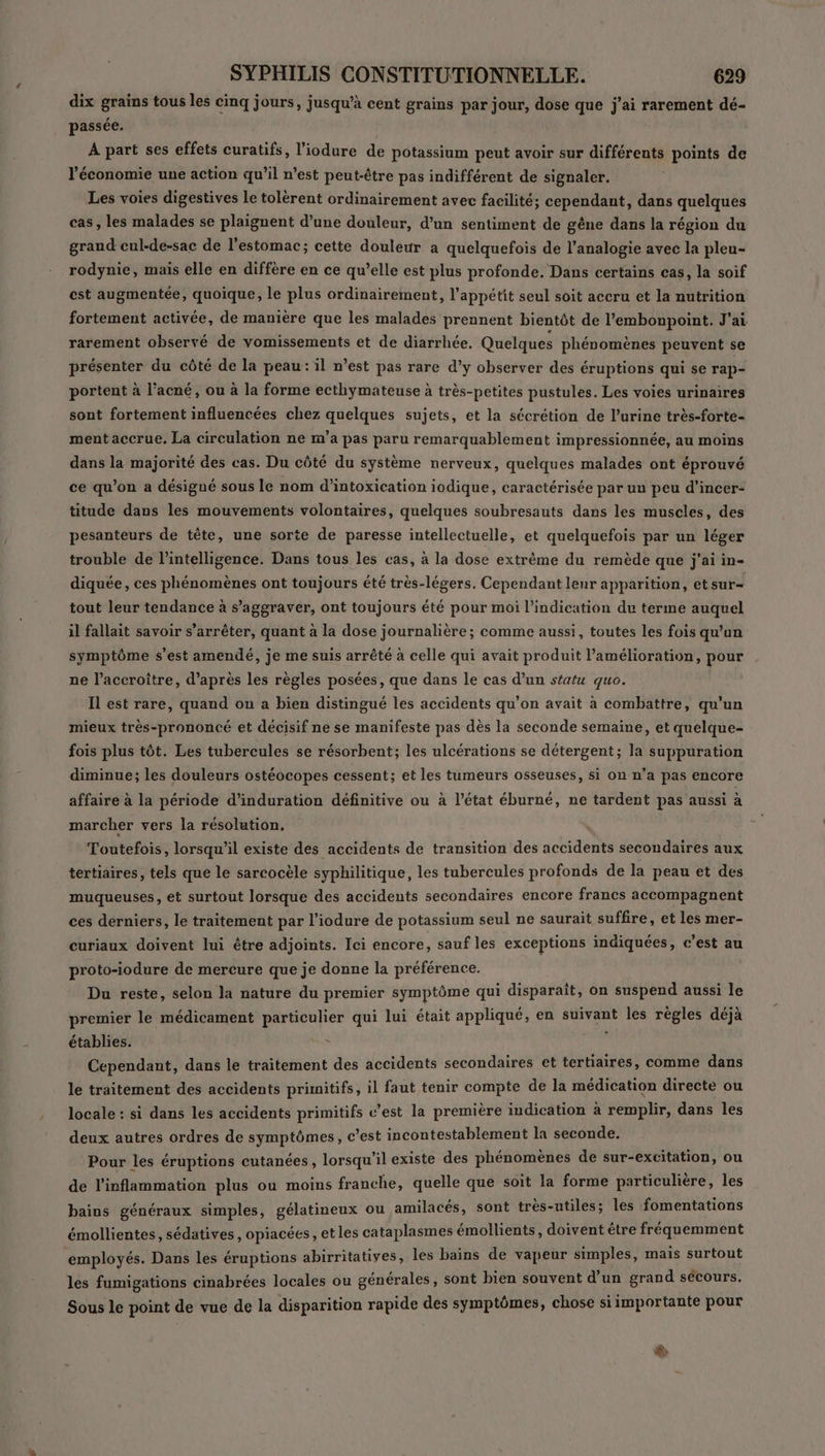 dix grains tous les cinq jours, jusqu’à cent grains par jour, dose que j'ai rarement dé- passée. A part ses effets curatifs, l’iodure de potassium peut avoir sur différents points de l’économie une action qu’il n’est peut-être pas indifférent de signaler. Les voies digestives le tolèrent ordinairement avec facilité; cependant, dans quelques cas, les malades se plaignent d’une douleur, d’un sentiment de gêne dans la région du grand cul-de-sac de l'estomac; cette douleur a quelquefois de l’analogie avec la pleu- rodynie, mais elle en diffère en ce qu’elle est plus profonde. Dans certains cas, la soif cest augmentée, quoique, le plus ordinairement, l’appétit seul soit accru et la nutrition fortement activée, de manière que les malades prennent bientôt de l’embonpoint. J'ai rarement observé de vomissements et de diarrhée. Quelques phénomènes peuvent se présenter du côté de la peau: il n’est pas rare d'y observer des éruptions qui se rap- portent à l'acné, ou à la forme ecthymateuse à très-petites pustules. Les voies urinaires sont fortement influencées chez quelques sujets, et la sécrétion de l’urine très-forte- ment accrue. La circulation ne m'a pas paru remarquablement impressionnée, au moins dans la majorité des cas. Du côté du système nerveux, quelques malades ont éprouvé ce qu’on a désigné sous le nom d'intoxication iodique, caractérisée par un peu d’incer- titude dans les mouvements volontaires, quelques soubresauts dans les muscles, des pesanteurs de tête, une sorte de paresse intellectuelle, et quelquefois par un léger trouble de l'intelligence. Dans tous les cas, à la dose extrême du remède que j'ai in- diquée, ces phénomènes ont toujours été très-légers. Cependant leur apparition, et sur= tout leur tendance à s’aggraver, ont toujours été pour moi l'indication du terme auquel il fallait savoir s’arrêter, quant à la dose journalière; comme aussi, toutes les fois qu’un symptôme s’est amendé, je me suis arrêté à celle qui avait produit l'amélioration, pour ne l’accroitre, d’après les règles posées, que dans le cas d’un statu quo. Il est rare, quand on a bien distingué les accidents qu’on avait à combattre, qu'un mieux très-prononcé et décisif ne se manifeste pas dès la seconde semaine, et quelque- fois plus tôt. Les tubercules se résorbent; les ulcérations se détergent; la suppuration diminue; les douleurs ostéocopes cessent; et les tumeurs osseuses, si on n’a pas encore affaire à la période d’induration définitive ou à l’état éburné, ne tardent pas aussi à marcher vers la résolution, Toutefois, lorsqu'il existe des accidents de transition des accidents secondaires aux tertiaires, tels que le sarcocèle syphilitique, les tubercules profonds de la peau et des muqueuses, et surtout lorsque des accidents secondaires encore francs accompagnent ces derniers, le traitement par l’iodure de potassium seul ne saurait suffire, et les mer- curiaux doivent lui être adjoints. Ici encore, sauf les exceptions indiquées, c’est au proto-iodure de mercure que je donne la préférence. Du reste, selon la nature du premier symptôme qui disparaît, on suspend aussi le premier le médicament particulier qui lui était appliqué, en suivant les règles déjà établies. = à Cependant, dans le traitement des accidents secondaires et tertiaires, comme dans le traitement des accidents primitifs, il faut tenir compte de la médication directe ou locale : si dans les accidents primitifs c’est la première indication à remplir, dans les deux autres ordres de symptômes, c’est incontestablement la seconde. Pour les éruptions cutanées, lorsqu'il existe des phénomènes de sur-excitation, ou de l'inflammation plus ou moins franche, quelle que soit la forme particulière, les bains généraux simples, gélatineux ou amilacés, sont très-utiles; les fomentations émollientes, sédatives, opiacées, etles cataplasmes émollients, doivent être fréquemment employés. Dans les éruptions abirritatives, les bains de vapeur simples, mais surtout les fumigations cinabrées locales ou générales, sont bien souvent d’un grand sécours. Sous le point de vue de la disparition rapide des symptômes, chose siimportante pour &amp;