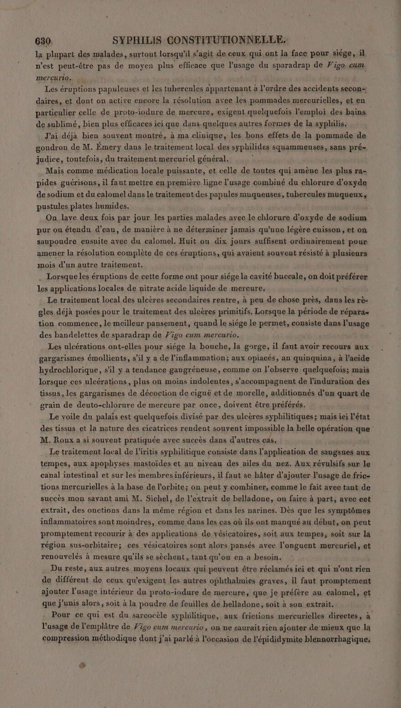 la plupart des malades, surtout lorsqu'il s agit de ceux qui ont la face pour siége, il n’est peut-être pas de moyen plus efficace que l'usage du sparadrap de Figo cum mercurio, : Les éruptions papuleuses et les tubercules appartenant à l’ordre des accidents secon= daires, et dont on active encore la résolution avec les pommades mercurielles, et en particulier celle de proto-iodure de mercure, exigent quelquefois l'emploi des bains de sublimé, bien plus efficaces ici que dans.quelques autres formes de ia syphilis. J'ai déjà bien souvent montré, à ma clinique, les bons effets de la pommade de gondron de M. Émery dans le traitement local. des syphilides squammeuses, sans pré- judice, toutefois, du traitement mercuriel général. Mais comme médication locale puissante, et celle de toutes qui amène les plus ra- pides guérisons, il faut mettre en première ligne l'usage combiné du chlorure d'oxyde de sodium et du calomel dans lé traitement des papules muqueuses, tubercules muqueux, pustules plates humides. | On lave deux fois par jour les parties malades avec le chlorure d'oxyde de sodium pur ou étendu d'eau, de manière à ne déterminer jamais qu’une légère cuisson, et on saupoudre ensuite avec du calomel. Huit ou dix jours suffisent ordinairement pour amener la résolution complète de ces éruptions, qui avaient souvent résisté à plusieurs mois d’un autre traitement. Lorsque les éruptions de cette A ont pour siége la cavité bagodle on doit préférer les applications locales de nitrate acide liquide de mercure, Le traitement local des ulcères secondaires rentre, à peu de chose près, dans les rè- gles déjà posées pour le traitement des ulcères primitifs, Lorsque la période de répara- tion commence, le meilleur pansement, quand le siége le permet, consiste dans l'usage des bandelettes de sparadrap de Vigo cum mercurio. | Les ulcérations ont-elles pour siége la bouche, la gorge, il faut avoir recours aux gargarismes émollients, s’il y a de l’inflammation; aux opiacés, au quinquina, à l’acide hydrochlorique, s'il y a tendance gangréneuse, comme on l’observe quelquefois; mais lorsque ces ulcérations, plus où moins indolentes, s’accompagnent de l’induration des tissus, les gargarismes de décoction de ciguë et de morelle, additionnés d’un quart de grain de deuto-chlorure de mercure par once, doivent être préférés. Le voile du palais est quelquefois divisé par des ulcères syphilitiques; mais iei l’état des tissus et la nature des cicatrices rendent souvent impossible la belle opération que M. Roux a si souvent pratiquée avec succès dans d’autres cas. Le traitement local de l’iritis syphilitique consiste dans l'application de sangsües aux témpes, aux apophyses mastoïdes et au niveau des ailes du nez. Aux révulsifs sur le canal intestinal et sur les membres inférieurs, il faut se hâter d'ajouter lusage de fric- tions mercurielles à la base de l'orbite; on peut y combiner, comme le fait avec tant de succès mon savant ami M. Sichel, de l'extrait de belladone, ou faire à part, avec cet extrait, des onctions dans la même région et dans les narines. Dès que les symptômes inflammatoires sont moindres, comme dans les ças où ils ont manqué au début, on peut promptement recourir à des applications de vésicatoires, soit aux tempes, soit sur la région sus-orbitaire; ces vésicatoires sont alors pansés avec l'onguent mercuriel, et renouvelés à mesure qu'ils se sèchent, tant qu’on en a besoin. Du reste, aux autres moyens locaux qui peuvent être réclamés ici et qui n’ont rien de différent de ceux qu’exigent les autres ophthalmies graves, il faut promptement ajouter l'usage intérieur du proto-iodure de mercure, que je préfère au calomel, et que j’unis alors, soit à la poudre de feuilles de helladone, soit à son extrait. Pour ce qui est du sarcocèle syphilitique, aux frictions mercurielles directes, à l’usage de l’emplâtre de F320 cum mercurio , On ne saurait rien ajouter de mieux que la compression méthodique dont j'ai parlé à l'occasion de l'épididymite blénnorrhagique,