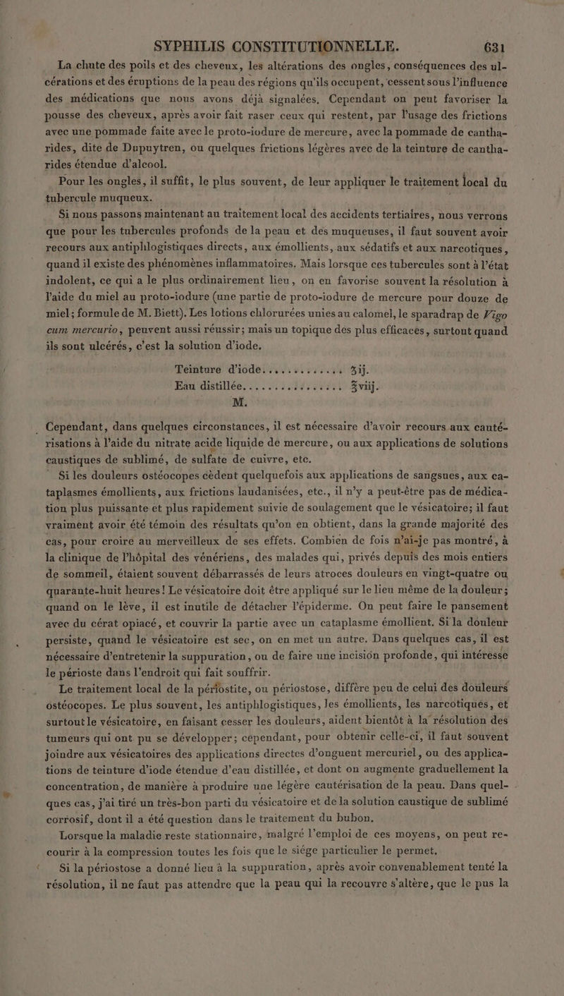 La chute des poils et des cheveux, les altérations des ongles, conséquences des ul- cérations et des éruptions de la peau des régions qu'ils occupent, cessent sous l'influence des médications que nous avons déjà signalées, Cependant on peut favoriser la pousse des cheveux, après avoir fait raser ceux qui restent, par lusage des frictions avec une pommade faite ayec le proto-ivdure de mercure, avec la pommade de cantha- rides, dite de Dupuytren, ou quelques frictions légères avec de la teinture de cantha- rides étendue d’alcool. Pour les ongles, il suffit, le plus souvent, de leur appliquer le traitement local du tubercule muqueux. Si nous passons maintenant au traitement local des accidents tertiaires, nous verrons que pour les tubercules profonds de la peau et des muqueuses, il faut souvent avoir recours aux antiphlogistiques directs, aux émollients, aux sédatifs et aux narcotiques à quand il existe des phénomènes inflammatoires, Mais lorsque ces tubercules sont à l’état indolent, ce qui a le plus ordinairement lieu, on en favorise souvent la résolution à l'aide du miel au proto-iodure (une partie de proto-iodure de mercure pour douze de miel; formule de M. Biett). Les lotions chlorurées unies au calomel, le sparadrap de Vigo cum mercurio, peuvent aussi réussir; mais un topique des plus efficaces, surtout quand ils sont ulcérés, c’est la solution d’iode. Teinture d'iodei ss. à st 44444 Si. Eau distillée, ....:./9.,3241 Sri. M. Cependant, dans quelques circonstances, il est nécessaire d’avoir recours aux cauté- risations à l’aide du nitrate acide liquide de mercure, ou aux applications de solutions caustiques de sublimé, de sulfate de cuivre, etc. Si les douleurs ostéocopes cèdent quelquefois aux applications de sangsues, aux ca- taplasmes émollients, aux frictions laudanisées, etc., il n’y a peut-être pas de médica- tion plus puissante et plus rapidement suivie de soulagement que le vésicatoire; il faut vraiment avoir été témoin des résultats qu’on en obtient, dans la grande majorité des cas, pour croiré au merveilleux de ses effets. Combien de fois n’ai-je pas montré, à la clinique de l'hôpital des vénériens, des malades qui, privés depuis des mois entiers de sommeil, étaient souvent débarrassés de leurs atroces douleurs en vingt-quatre ou quarante-huit heures! Le vésicatoire doit être appliqué sur le lieu même de la douleur; quand on lé lève, il est inutile de détacher l’épiderme. On peut faire le pansement avec du cérat opiacé, et couvrir la partie avec un cataplasme émollient, Sila douleur persiste, quand le vésicatoire est sec, on en met un autre. Dans quelques cas, il est nécessaire d'entretenir la suppuration , ou de faire une incisiôn profonde, qui intéresse le périoste dans l’endroit qui fait souffrir. Le traitement local de la périostite, ou périostose, diffère peu de celui des douleurs ostéocopes. Le plus souvent, les antiphlogistiques, les émollients, lés narcotiques, et surtout le vésicatoire, en faisant cesser les douleurs, aident bientôt à la résolution des tumeurs qui ont pu se développer; cependant, pour obtenir celle-ci, il faut souvent joindre aux vésicatoires des applications directes d’onguent mercuriel, ou des applica- tions de teinture d’iode étendue d’eau distillée, et dont on augmente graduellement la concentration, de manière à produire une légère cautérisation de la peau. Dans quel- ques cas, j'ai tiré un très-bon parti du vésicatoire et de la solution caustique de sublimé corrosif, dont il a été question dans le traitement du bubon. Lorsque la maladie reste stationnaire, malgré l'emploi de ces moyens, on peut re- courir à la compression toutes les fois que le siége particulier le permet, Si la périostose a donné lieu à la suppuration, après avoir convenablement tenté la résolution, il ne faut pas attendre que la peau qui la recouvre $’altère, que le pus la