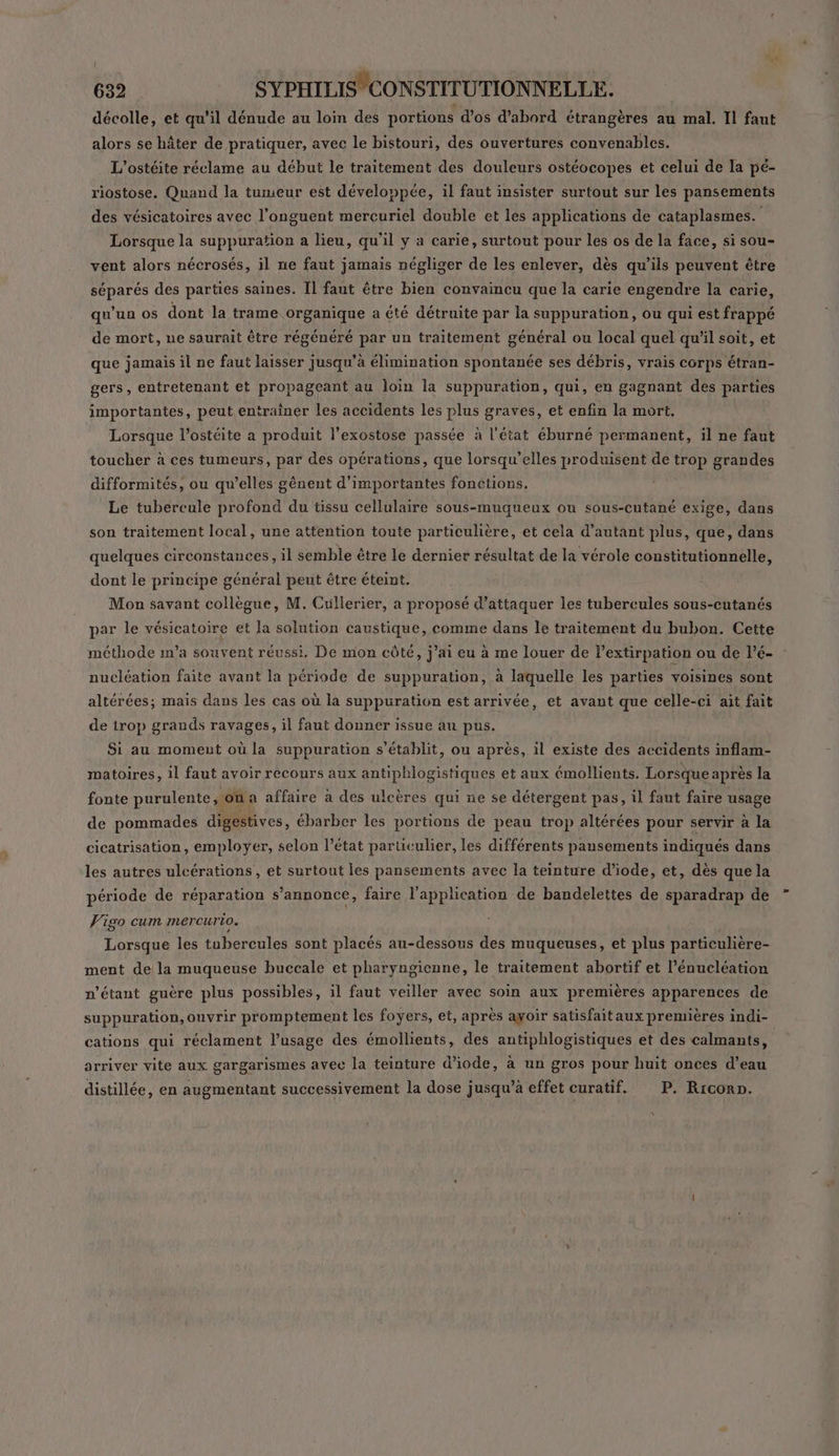 décolle, et qu’il dénude au loin des portions d'os d’abord étrangères au mal. Il faut alors se hâter de pratiquer, avec le bistouri, des ouvertures convenables. L'ostéite réclame au début le traitement des douleurs ostéocopes et celui de la pé- riostose. Quand la tumeur est développée, il faut insister surtout sur les pansements des vésicatoires avec l’onguent mercuriel double et les applications de cataplasmes. Lorsque la suppuration a lieu, qu'il y a carie, surtout pour les os de la face, si sou- vent alors nécrosés, il ne faut jamais négliger de les enlever, dès qu'ils peuvent être séparés des parties saines. Il faut être bien convaincu que la carie engendre la carie, qu’un os dont la trame organique a été détruite par la suppuration, ou qui est frappé de mort, ne saurait être régénéré par un traitement général ou local quel qu'il soit, et que jamais il ne faut laisser jusqu’à élimination spontanée ses débris, vrais corps étran- gers, entretenant et propageant au loin la suppuration, qui, en gagnant des parties importantes, peut entrainer les accidents les plus graves, et enfin la mort. | Lorsque l’ostéite a produit l’exostose passée à l'état éburné permanent, il ne faut toucher à ces tumeurs, par des opérations, que lorsqu'elles produisent de trop grandes difformités, ou qu’elles génent d'importantes fonetions. Le tubercule profond du tissu cellulaire sous-muqueux ou sous-cutané exige, dans son traitement local, une attention toute particulière, et cela d'autant plus, que, dans quelques circonstances, il semble être le dernier résultat de la vérole constitutionnelle, dont le principe général peut être éteint. Mon savant collègue, M. Cüllerier, a proposé d'attaquer les tubercules sous-cutanés par le vésicatoire et la solution caustique, comme dans le traitement du bubon. Cette méthode im’a souvent réussi, De mon côté, j'ai eu à me louer de Pextirpation ou de l’é- nucléation faite avant la période de suppuration, à laquelle les parties voisines sont altérées; mais dans les cas où la suppuration est arrivée, et avant que celle-ci ait fait de irop grands ravages, il faut donner issue au pus. Si au moment où la suppuration s'établit, ou après, il existe des accidents inflam- matoires, il faut avoir recours aux antiphlogistiques et aux émollients. Lorsque après la fonte purulente, on a affaire à des ulcères qui ne se détergent pas, il faut faire usage de pommades digestives, ébarber les portions de peau trop altérées pour servir à la cicatrisation, employer, selon l’état particulier, les différents pansements indiqués dans les autres ulcérations, et surtout les pansements avec la teinture diode, et, dès que la période de réparation s'annonce, faire l'application de bandelettes de sparadrap de Vigo cum mercurio. Lorsque les tubercules sont placés au-dessous des muqueuses, et plus particulière- ment de la muqueuse buccale et pharyngienne, le traitement abortif et l’énucléation n'étant guère plus possibles, il faut veiller avec soin aux premières apparences de suppuration, ouvrir promptement les foyers, et, après ayoir satisfaitaux premières indi- cations qui réclament l'usage des émollients, des antiphlogistiques et des calmants, arriver vite aux gargarismes avec la teinture d’iode, à un gros pour huit onces d’eau distillée, en augmentant successivement la dose jusqu’à effet curatif. P. Rrcorn.