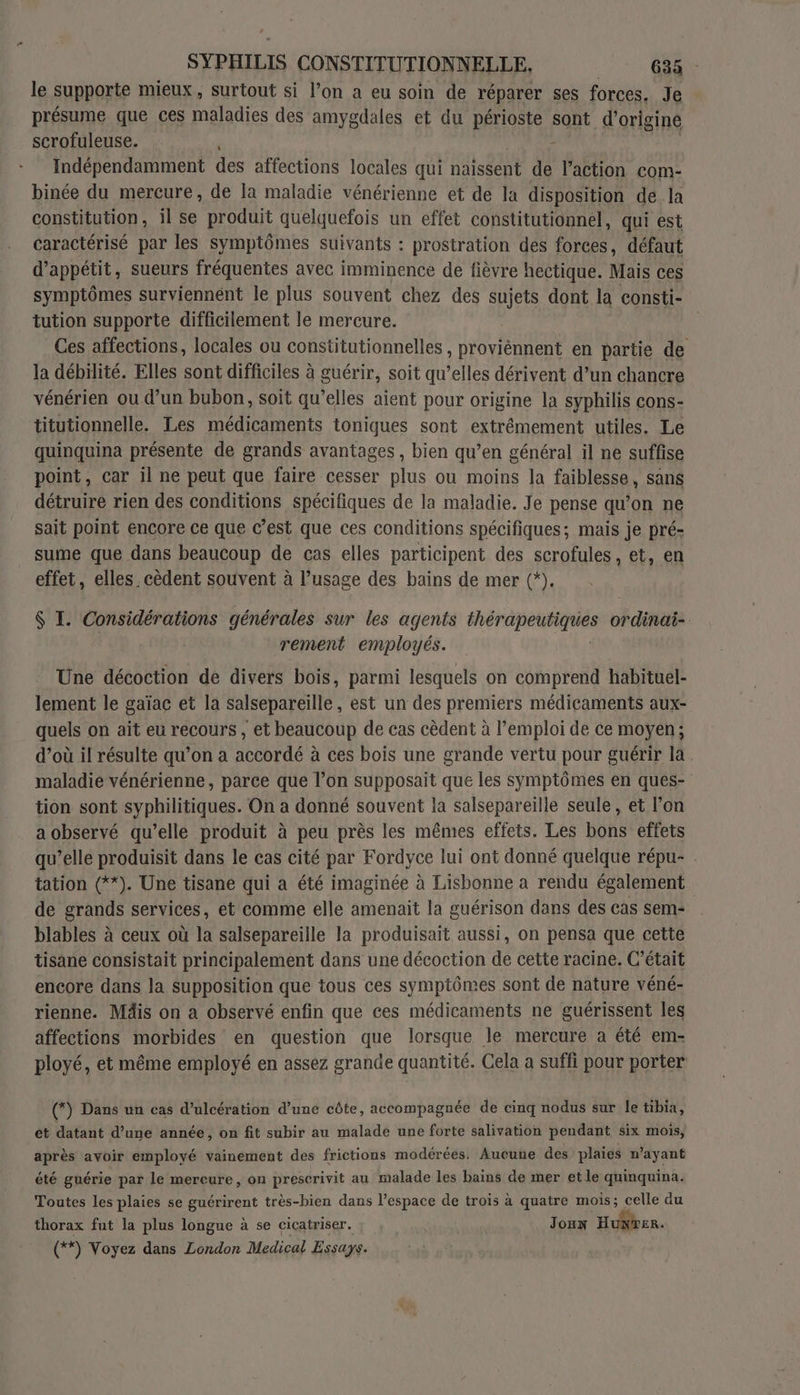 le supporte mieux, surtout si l’on a eu soin de réparer ses forces. Je présume que ces maladies des amygdales et du périoste sont d’originé scrofuleuse. - Indépendamment des affections locales qui naissent de l’action com- binée du mercure, de la maladie vénérienne et de la disposition de la constitution, il se produit quelquefois un eftet constitutionnel, qui est caractérisé par les symptômes suivants : prostration des forces, défaut d’appétit, sueurs fréquentes avec imminence de fièvre hectique. Mais ces symptômes surviennent le plus souvent chez des sets dont la consti- tution supporte difficilement le mercure. Ces affections, locales ou constitutionnelles Te en partie de la débilité. Elles sont difficiles à guérir, soit qu’elles dérivent d’un chancre vénérien ou d’un bubon, soit qu’elles aient pour origine la syphilis cons- titutionnelle. Les médicaments toniques sont extrémement utiles. Le quinquina présente de grands avantages , bien qu’en général il ne suffise point, car il ne peut que faire cesser plus ou moins la faiblesse, sans détruire rien des conditions spécifiques de la maladie. Je pense qu’on ne sait point encore ce que c’est que ces conditions spécifiques; mais je pré- sume que dans beaucoup de cas elles participent des scrofules, et, en effet, elles. cèdent souvent à l’usage des bains de mer (*). $ I. Considérations générales sur les ag gents sb sos rie ordinai- rement employés. Une décoction de divers bois, parmi lesquels on comprend habituel- lement le gaïac et la salsepareille, est un des premiers médicaments aux- quels on aït eu recours , et beaucoup de cas cèdent à l'emploi de ce moyen; d’où il résulte qu’on a accordé à ces bois une grande vertu pour guérir la maladie vénérienne, parce que l’on supposait que les symptômes en ques- tion sont syphilitiques. On a donné souvent la salsepareille seule, et l’on a observé qu’elle produit à peu près les mêmes effets. Les bons effets qu’elle produisit dans le cas cité par Fordyce lui ont donné quelque répu- tation (**). Une tisane qui a été imaginée à Lisbonne a rendu également de grands services, et comme elle amenait la guérison dans des cas sem: blables à ceux où la salsepareille la produisait aussi, on pensa que cette tisane consistait principalement dans une décoction de cette racine. C'était encore dans la supposition que tous ces symptômes sont de nature véné- rienne. Mäis on a observé enfin que ces médicaments ne guérissent les affections morbides en question que lorsque le mercure a été em- ployé, et même employé en assez grande quantité. Cela a suffi pour porter (*) Dans un cas d’ulcération d’une côte, accompagnée de cinq nodus sur le tibia, et datant d’une année, on fit subir au malade une forte salivation pendant six mois, après avoir employé vainement des frictions modérées. Aucune des plaies n'ayant été guérie par le mercure, on prescrivit au malade les bains de mer et le quinquina. Toutes les plaies se guérirent très-bien dans l’espace de trois à quatre mois; celle du thorax fut la plus longue à se cicatriser. Joux H INTER (**) Voyez dans London Medical Essays.