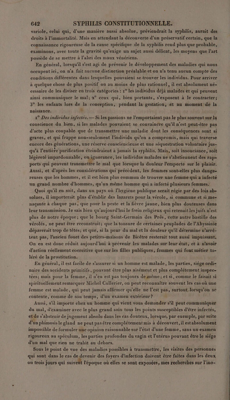 variole, celui qui, d’une manière aussi absolue, préviendrait la syphilis, aurait des droits à l’immortalité. Mais en attendant la découverte d’un préservatif certain, que la connaissance rigoureuse de la canse spécifique de la syphilis rend plus que probable, examinons, avec toute la gravité qu’exige un sujet aussi délicat, les moyens |que l'art possède de se mettre à l'abri des maux vénériens. En général, lorsqu'il s’est agi de prévenir le développement des maladies qui nous occupent ici, on n'a fait aucune distinction préalable et on n’a tenu aucun compte des conditions différentes dans lesquelles pouvaient se trouver les individus. Pour arriver à quelque chose de plus positif où au moins de plus rationnel, il est absolument né- cessaire de les diviser en trois catégories : 1° les individus déjà malades et qui peuvent ainsi communiquer le mal; 2° ceux qui, bien portants, s’exposent à le contracter; 3° les enfants lors de la conception, pendant la gestation, et au moment de la à naissance. 1° Des individus infectés, — Si les passions ne l’emportaient pas le plus souvent sur la conscience du bien, si les malades pouvaient se convaincre qu’il n’est peut-être pas d’acte plus coupable que de transmettre une maladie dont les conséquences sont si graves, et qui frappe non-seulement l'individu qu’on a compromis, mais qui traverse encore des générations, une réserve consciencieuse et une séquestration volontaire jus- qu’à l'entière purification éteindraient à jamais la syphilis, Mais, soit insouciance, soit légèreté impardonnable, ow ignorance, les individus malades ne s’abstiennent dés rap- ports qui peuvent transmettre le mal que lorsque la douleur l'emporte sur le plaisir. Aussi, et d’après les considérations qui précèdent, les femmes sont-elles plus dange- reuses que les hommes, et il est bien plus commun de trouver une femme qui a infecté un grand nombre d'hommes, qu’un même homme qui a infecté plusieurs femmes. Quoi qu'il en soit, dans un pays où l'hygiène publique serait régie par des lois ab- solues, il importerait plus d'établir des lazarets pour la vérole, si commune et si me- naçante à chaque pas, que pour la peste et la fièvre jaune, bien plus douteuses dans leur transmission. Je sais bien qu'aujourd’hui le frein religieux qui retenait les juifs n’est plus de notre époque; que le bourg Saint-Germain des Prés, cette autre bastille des vérolés, ne peut être reconstruit; que la tonsure de certaines peuplades de lAbyssinie déparerait trop de têtes; et que, si la peur du mal et la douleur qu’il détermine n’arré- tent pas, l’ancien fouet des petites-maisons de Bicètre resterait tout aussi impuissant, On en est donc réduit aujourd’hui à prévenir les malades sur leur état, et à n’avoir d'action réellement coercitive que sur les filles publiques, femmes qui font métier to- léré de la prostitution. En général, il est facile de s'assurer si un homme est malade, les parties, siége ordi- naire des accidents primitifs, pouvant être plus aisément et plus complétement inspec- tées ; mais pour la femme, il n’en est pas toujours demême;et si, comme le faisait si spirituellement remarquer Michel Cullerier, on peut reconnaître souvent les cas où une femme est malade, qui peut jamais affirmer qu’elle ne l’est pas, surtout lorsqu'on se contente, comme de son temps, d’un examen extérieur ? Aussi, s'il importe chez un homme qui vient vous demander s’il peut communiquer du mal, d'examiner avec le plus grand soin tous les points susceptibles d’être infectés, et de s’abstenir de jngement absolu dans les cas douteux, lorsque, par exemple, par suite d’un phimosislegland ne peut pas être complétement mis à découvert, il estabsolument imposcible de formuler une opinion raisonnable sur l’état d’une femme, sans un-examen rigoureux au spéculum, les parties profondes du vagin et l'utérus pouvant être le siége d’un mal que rien ne trahit au dehors. Sous le point de vue des maladies possibles à transmettre, les visites des personnes qui sont dans le cas de devenir des foyers d'infection doivent être faites dans les deux ou trois jours qui suivent l’époque où elles se sont exnosées, mes recherches sur l'ino-