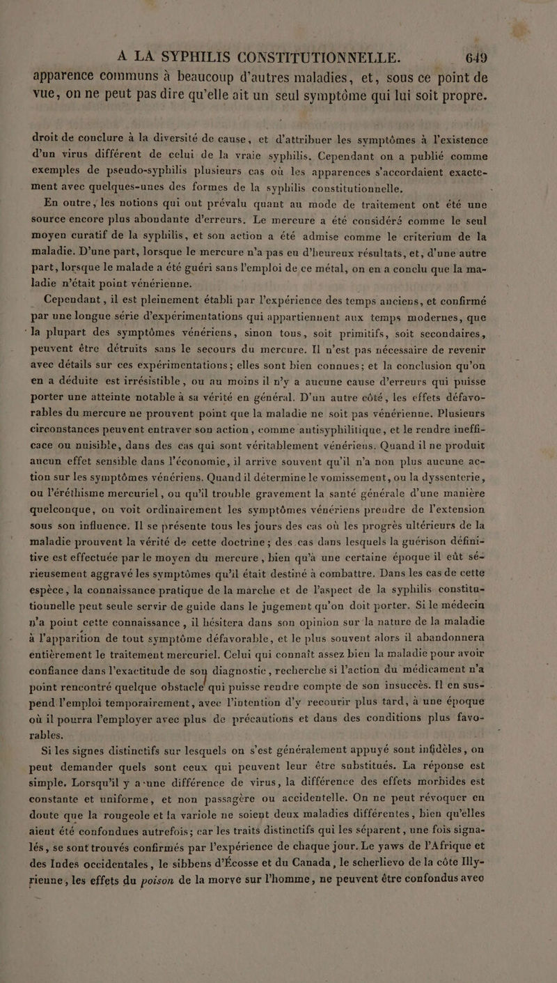apparence communs à beaucoup d’autres maladies, et, sous ce point de vue, on ne peut pas dire qu’elle ait un seul symptôme qui lui soit propre. droit de conclure à la diversité de cause, et d'attribuer les symptômes à l'existence d'un virus différent de celui de la vraie syphilis. Cependant on a publié comme exemples de pseudo-syphilis plusieurs cas où les apparences s’accordaient exacte- ment avec quelques-unes des formes de la syphilis constitutionnelle. En outre ; les notions qui ont prévalu quant au mode de traitement ont été une source encore plus abondante d’erreurs. Le mercure a été considéré comme le seul moyen curatif de la syphilis, et son action a été admise comme le criterium de la maladie. D’une part, lorsque le mercure n’a pas eu d’heureux résultats, et, d’une autre part, lorsque le malade a été guéri sans l'emploi de ce métal, on en a conclu que la ma- ladie n’était point vénérienne. Cependant , il est pleinement établi par l'expérience des temps anciens, et confirmé par une longue série d’expérimentations qui appartiennent aux temps modernes, que ‘la plupart des symptômes vénériens, sinon tous, soit primitifs, soit secondaires, peuvent être détruits sans le secours du mercure. Il n’est pas nécessaire de revenir avec détails sur ces expérimentations ; elles sont bien connues; et la conclusion qu’on en a déduite est irrésistible, ou au moins il n’y a aucune cause d'erreurs qui puisse porter une atteinte notable à sa vérité en général. D'un autre côté, les effets défavo- rables du mercure ne prouvent point que la maladie ne soit pas vénérienne. Plusieurs circonstances peuvent entraver son action, comme antisyphilitique, et le rendre ineffi- cace ou nuisible, dans des cas qui sont véritablement vénériens. Quand il ne produit aucun effet sensible dans l’économie, il arrive souvent qu’il n'a non plus aucune ac- tion sur les symptômes vénériens. Quand il détermine le vomissement, ou la dyssenterie, ou léréthisme mercuriel, ou qu’il trouble gravement la santé générale d’une manière quelconque, on voit ordinairement les symptômes vénériens preudre de l'extension sous son influence. Il se présente tous les jours des cas où les progrès ultérieurs de la maladie prouvent la vérité de cette doctrine ; des .cas dans lesquels la guérison défini- tive est effectuée par le moyen du mercure, bien qu’à une certaine époque il eût sé- rieusement aggravé les symptômes qu’il était destiné à combattre, Dans les cas de cette espèce, la connaissance pratique de la marche et de l’aspect de la syphilis constitu- tiounelle peut seule servir de guide dans le jugement qu’on doit porter. Si le médecin n'a point cette connaissance , il hésitera dans son opinion sur la nature de la maladie al apparition de tout symptôme défavorable, et le plus souvent alors il abandonnera entièrement le traitement mercuriel. Celui qui connaît assez bien la maladie pour avoir confiance dans l'exactitude de son diagnostic, recherche si l’action du médicament n’a point rencontré quelque obstacle’ qui puisse rendre compte de son insuccès. Il en sus- pend l’emploi temporairement, avec l'intention d'y recourir plus tard, à une époque où il pourra l'employer avec plus de précautions et dans des conditions plus favo- rables, Si les signes distinctifs sur lesquels on s’est généralement appuyé sont infidèles, on peut demander quels sont ceux qui peuvent leur être substitués. La réponse est simple. Lorsqu'il y a-une différence de virus, la différence des effets morbides est constante et uniforme, et non passagère ou accidentelle. On ne peut révoquer en doute que la rougeole et {a variole ne soient deux maladies différentes, bien qu’elles aient été confondues autrefois; car les traits distinctifs qui les séparent , une fois signa- lés, se sont trouvés confirmés par l'expérience de chaque jour. Le yaws de P Afrique et des Indes occidentales, le sibbens d'Écosse et du Canada, le scherlievo de la côte Illy- rieune, les effets du poison de la morve sur l’homme, ne peuvent être confondus avee