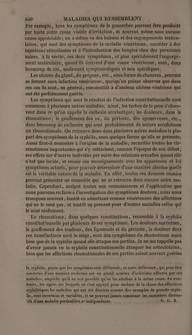Par exemple, tous les symptômes de la gonorrhée peuvent être produits par toute autre cause visible d’irritation, et souvent même sans aucune cause appréciable ; on a même vu des bubons et des engorgements testicu- laires, qui sont des symptômes de la maladie vénérienne, succéder à des injections stimulantes et à Pintroduction des bougies chez des personnes saines. A la vérité, ces deux symptômes, et plus spécialement l’engorge- ment testiculaire, quand ils dérivent d’une cause vénérienne, sont, dans beaucoup de cas, seulement symptomatiques et non spécifiques. Les ulcères du gland, du prépuce, ete., sous forme de chancres, peuvent se former sans infection vénérienne, quoiqu’on puisse observer que dans ces cas ils sont, en général, consécutifs à d'anciens ulcères vénériens qui ont été parfaitement guéris. Les symptômes qui sont le résultat de l'infection constitutionnelle sont communs à plusieurs autres maladies. Ainsi, les taches de la peau s’obser- vent dans ce qu’on appelle la cachexie scorbutique; les douleurs, dans le rhumatisme; le gonflement des os, du périoste, des aponévroses, etc., dans beaucoup de cachexies qui sont probablement de nature scrofuleuse ou rhumatismale. On retrouve done dans plusieurs autres maladies la plu- part des symptômes de la syphilis, sous quelque forme qu’elle se présente, Aussi faut-il remonter à l’origine de la maladie, recueillir toutes les cir- constances importantes qui s’y rattachent, comme l’époque de son début, ses effets sur d’autres individus par suite des relations sexuelles quand elle n’est que locale, et réunir ces renseignements avec les apparences et les symptômes actuels, pour pouvoir déterminer d’une manière absolue quelle est la véritable nature de la maladie. En effet, toutes ces données réunies peuvent présenter un ensemble qui ne se retrouve dans aucune’autre ma- ladie. Cependant, malgré toutes nos connaissances et l’application que nous pouvons en faire à l’investigation des symptômes douteux, nous nous trompons souvent, tantôt en admettant comme vénériennes des affections qui ne le sont pas, et tantôt en prenant pour d’autres maladies celles qui le sont réellement. Le rhumatisme, dans quelques constitutions, ressemble à la syphilis constitutionnelle par plusieurs de ses symptômes. Les douleurs nocturnes, Je gonflement des tendons, des ligaments et du périoste, la douleur dont ces tuméfactions sont le siége, sont des symptômes du rhamatisme aussi bien que de la syphilis quand elle attaque ces parties. Je ne me rappelle pas d’avoir jamais vu la syphilis constitutionnelle attaquer les articulations, bien que les affections rhumatismales de ces parties soient souvent guéries la syphilis, parce que les symptômes sont différents ; et cette différence, qui peut être constatée d’une manière uniforme sur un grand nombre d'individus affectés par ces maladies, empêche qu'il ne soit possible qu on les attribue à la même cause. Au con- _traire, les signes sur lesquels on s’est appuyé pour exclure de la classe des affections syphilitiques les maladies qui ont été décrites comme des exemples de pseudo- syphi- lis, sont incertains et variables, et ne peuvent jamais constituer les, caractères distinc- tifs d'une maladie particulière et indépendante. G. G. B.