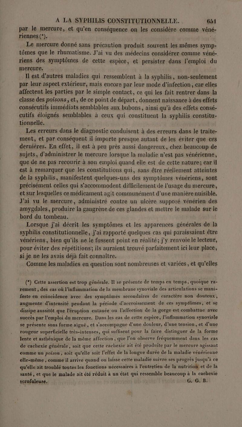 par le mercure, et qu’en conséquence on les considère comme véné- riennes (*). Le mercure donné sans précaution produit souvent les mêmes symp- tômes que le rhumatisme. J'ai vu des médecins considérer comme véné- riens des symptômes de cette espèce, et persister dans l'emploi du mercure. Ilest d’autres maladies qui ressemblent à la syphilis, non-seulement par leur aspect extérieur, mais encore par leur mode d’infection , car elles affectent Îles parties par le simple contact, ce qui les fait rentrer dans la classe des poisons, et, de ce point de départ, donnent naissance à des effets consécutifs immédiats semblables aux bubons, ainsi qu’à des effets consé- cutifs éloignés semblables à ceux qui constituent la rs tue constitu- tionnelle. Les erreurs dans le diagnostic conduisent à des erreurs dans ne traite- ment, et par conséquent il importe presque autant de les éviter que ces dernières. En effet, il est à peu près aussi dangereux, chez beaucoup de sujets, d’administrer le mercure lorsque la maladie n’est pas vénérienne, que de ne pas recourir à son emploi quand elle est de cette nature; car il est à remarquer que les constitutions qui, sans être réellement atteintes de la syphilis, manifestent quelques-uns des symptômes vénériens, sont précisément celles qui s’accommodent difficilement de l’usage du mercure, et sur lesquelles ce médicament agit communément d’une manière nuisible. J'ai vu le mercure, administré contre un ulcère supposé vénérien des amygdales, produire la gangrène de ces glandes et mettre le malade sur ie bord du tombeau. Lorsque j'ai déerit les symptômes et les apparences générales de la syphilis constitutionnelle, j’ai rapporté quelques cas qui paraissaient être vénériens, bien qu’ils ne le fussent point en réalité; jy renvoie le lecteur, pour éviter des répétitions; ils auraient trouvé parfaitement ici leur place, si je ne les avais déjà fait connaître. Comme les maladies en question sont nombreuses et variées, et qu’elles (*) Cette assertion est trop générale. Il se présente de temps en temps, quoique ra- rement , des cas où l'inflammation de la membrane synoviale des articulations se mani- feste en coïncidence avec des symptômes secondaires de caractère non douteux, augmente d'intensité pendant la période d’accroïssement de ces symptômes, et se dissipe aussitôt que l’éruption cutanée ou l’affection de la gorge est combattue avec succès par l'emploi du mercure. Dans les cas de cette espèce, l’inflammation synoviale se présente sous forme aiguë , et s'accompagne d'une douleur, d’une tension, et d’une rougeur superficielle très-intenses, qui suffisent pour la faire distinguer de la forme lente et asthénique de la même affection, que l’on observe fréquemment dans les cas de cachexie générale, soit que cette cachexie ait été produite par le mercure agissant comme un poison , soit qu’elle soit l'effet de la longue durée de la maladie vénérienne elle-même , comme il arrive quand on laisse cette maladie suivre ses progrès jusqu à ce qu’elle ait troublé toutes les fonctions nécessaires à l'entretien de la nutrition et de la santé , et que le malade ait été réduit à un état qui ressemble beaucoup à la cachexie scrofuleuse, | G. G. B.