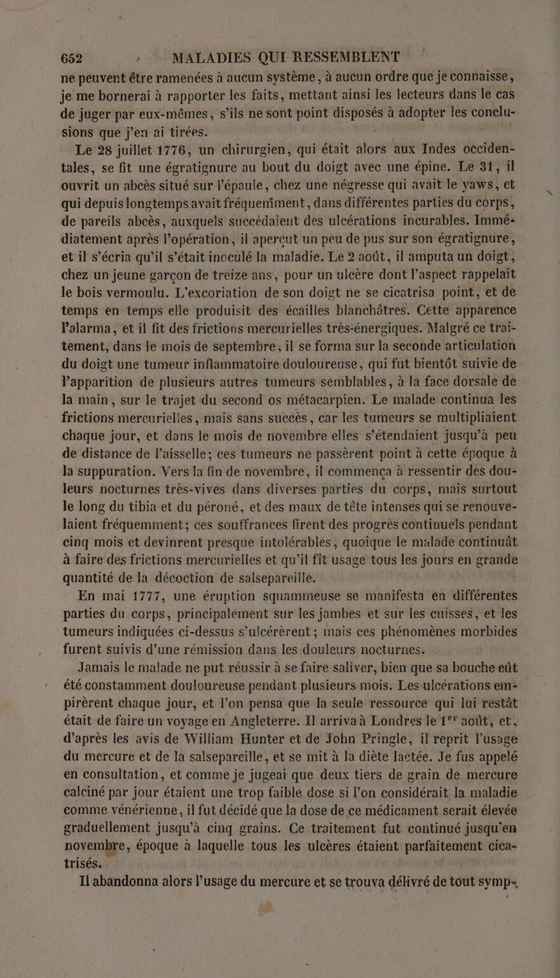 ne peuvent être ramenées à aucun système , à aucun ordre que je connaisse, je me bornerai à rapporter les faits, mettant ainsi les lecteurs dans le cas de juger jé eux-mêmes, s’ils ne sont point ER à adopter les Con sions que j'en ai tirées. Le 28 juillet 1776, un chirurgien, qui était alors aux Indes occiden- tales, se fit une égratignure au bout du doigt avec une épine. Le 31, il ouvrit un abcès situé sur l'épaule, chez une négresse qui avait le yaws, et qui depuis longtemps avait fréqueniment, dans différentes parties du corps, de pareils abcès, auxquels succédaient des ulcérations incurables. Immé- diatement après l’opération, il aperçut un peu de pus sur son égratignure, et il s’écria qu’il s’était inoculé la maladie. Le 2 août, il amputa un doigt, chez un jeune garcon de treize ans, pour un ulcère dont l’aspect rappelait le bois vermoulu. L’excoriation de son doigt ne se cicatrisa point, et de temps en temps elle produisit des écailles blanchâtres. Cette apparence Valarma, et il fit des frictions mercurielles très-énergiques. Malgré ce trai- tement, dans le mois de septembre; il se forma sur la seconde articulation du doigt une tumeur inflammatoire douloureuse, qui fut bientôt suivie de Papparition de plusieurs autres tumeurs semblables, à la face dorsale de la main, sur le trajet du second os métacarpien. Le malade continua Îles frictions mercurielles, mais sans succès, car les tumeurs se multipliaient chaque jour, et dans le mois de novembre elles s’étendaient jusqu’à peu de distance de Paisselle; ces tumeurs ne passèrent point à cette époque à la suppuration. Vers la fin de novembre, il commença à ressentir des dou- leurs nocturnes très-vives dans diverses parties du corps, mais surtout le long du tibia et du péroné, et des maux de tête intenses qui se renouve- laient fréquemment; ces souffrances firent des progrès continuels pendant cinq mois et devinrent presque intolérables, quoique le malade continuât à faire des frictions mercurielles et qu’il fit usage tous les jours en grande quantité de la décoction de salsepareille. En mai 1777, une éruption squammeuse se manifesta en différentes parties du corps, principalement sur les jambes et sur les cuisses, et les tumeurs indiquées ci-dessus s’ulcérèrent ; mais ces phénomènes morbides furent suivis d’une rémission dans les douleurs nocturnes. Jamais le malade ne put réussir à se faire saliver, bien que sa bouche eût été constamment douloureuse pendant plusieurs mois. Les ulcérations em: pirèrent chaque jour, et l’on pensa que la seule ressource qui lui restät était de faire un voyage en Angleterre. Il arriva à Londres le 1° août, et. d’après les avis de William Hunter et de John Pringle, il reprit l’usige du mercure et de la salsepareïlle, et se mit à la diète lactée. Je fus appelé en consultation, et comme je jugeai que deux tiers de grain de mercure calciné par jour étaient une trop faible dose si l’on considérait la maladie comme vénérienne, il fut décidé que la dose de ce médicament serait élevée graduellement jusqu’à cinq grains. Ce traitement fut continué jusqu'en novembre, époque à laquelle tous les ulcères étaient Sn rE en ciCa- trisés. Il abandonna alors l’usage du mercure et se trouva délivré de tout symp-