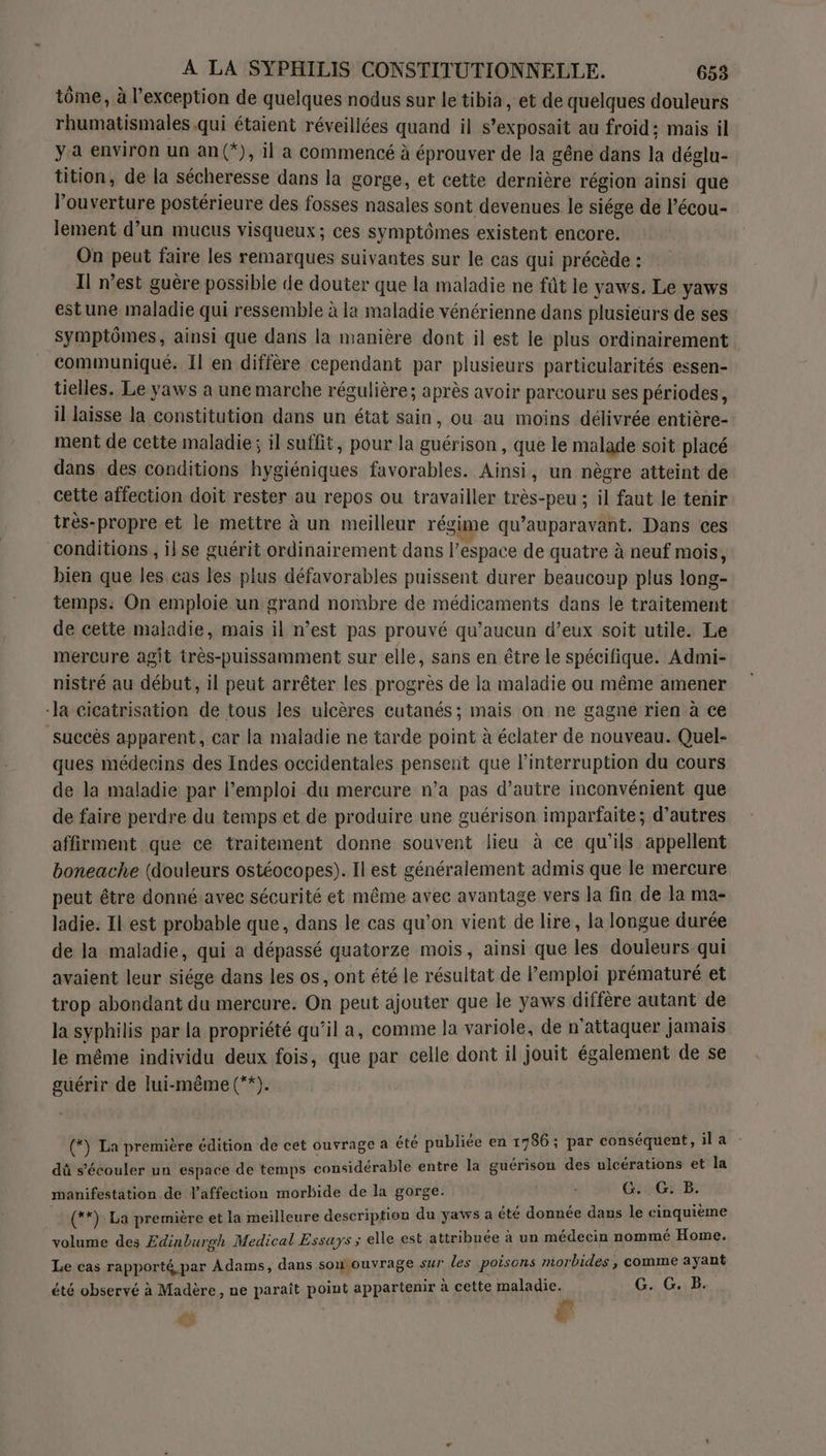tôme, à l’exception de quelques nodus sur le tibia, et de quelques douleurs rhumatismales qui étaient réveillées quand il s’exposait au froid: mais il ya environ un an(*), il a commencé à éprouver de la gêne dans la déglu- tition, de la sécheresse dans la gorge, et cette dernière région ainsi que l'ouverture postérieure des fosses nasales sont devenues le siége de l’écou- lement d’un mucus visqueux; ces symptômes existent encore. On peut faire les remarques suivantes sur le cas qui précède : Il n’est guère possible de douter que la maladie ne fût le yaws. Le yaws estune maladie qui ressemble à la maladie vénérienne dans plusieurs de ses symptômes, ainsi que dans la manière dont il est le plus ordinairement communiqué. Il en diffère cependant par plusieurs particularités essen- tielles. Le yaws a une marche régulière; après avoir parcouru ses périodes, il laisse la constitution dans un état sain, ou au moins délivrée entière- ment de cette maladie; il suffit, pour la guérison, que le malade soit placé dans des conditions hygiéniques favorables. Ainsi, un nègre atteint de cette affection doit rester au repos ou travailler très-peu ; il faut le tenir très-propre et le mettre à un meilleur régime qu'auparavant. Dans ces conditions , ilse guérit ordinairement dans l’espace de quatre à neuf mois, bien que les cas les plus défavorables puissent durer beaucoup plus long- temps. On emploie un grand nombre de médicaments dans le traitement de cette maladie, mais il n’est pas prouvé qu'aucun d’eux soit utile. Le méreure agit très-puissamment sur elle, sans en être le spécifique. Admi- nistré au début, il peut arrêter les progrès de la maladie ou même amener -Ja cicatrisation de tous les ulcères cutanés; mais on ne gagne rien à ce succès apparent, car la maladie ne tarde point à éclater de nouveau. Quel- ques médecins des Indes occidentales pensent que l'interruption du cours de la maladie par l'emploi du mercure n’a pas d'autre inconvénient que de faire perdre du temps et de produire une guérison imparfaite; d’autres affirment que ce traitement donne souvent lieu à ce qu’ils appellent boneache (douleurs ostéocopes). Il est généralement admis que le mercure peut être donnéavec sécurité et même avec avantage vers la fin de la ma- ladie. Il est probable que, dans le cas qu'on vient de lire, la longue durée de la maladie, qui a dépassé quatorze mois, ainsi que les douleurs qui avaient leur siége dans les os, ont été le résultat de l'emploi prématuré et trop abondant du mercure. On peut ajouter que le yaws diffère autant de la syphilis par la propriété qu’il a, comme la variole, de n'attaquer jamais le même individu deux fois, que par celle dont il jouit également de se guérir de lui-même (**). (*) La première édition de cet ouvrage a été publiée en 17085 par ME ila dû s’'écouler un espace de temps considérable entre la guérison des ulcérations et la manifestation de l'affection morbide de la gorge. Ge GB: (**) La première et la meilleure description du yaws a dorée das le Rinniime volume des Edinburgh Medical Essays ; elle est attribuée à un médecin nommé Home. Le cas rapporté par Adams, dans son ouvrage sur les poisons morbides , comme ayant été observé à Madère, ne paraît point appartenir à cette FAIR Lo G. G..B. 43 L