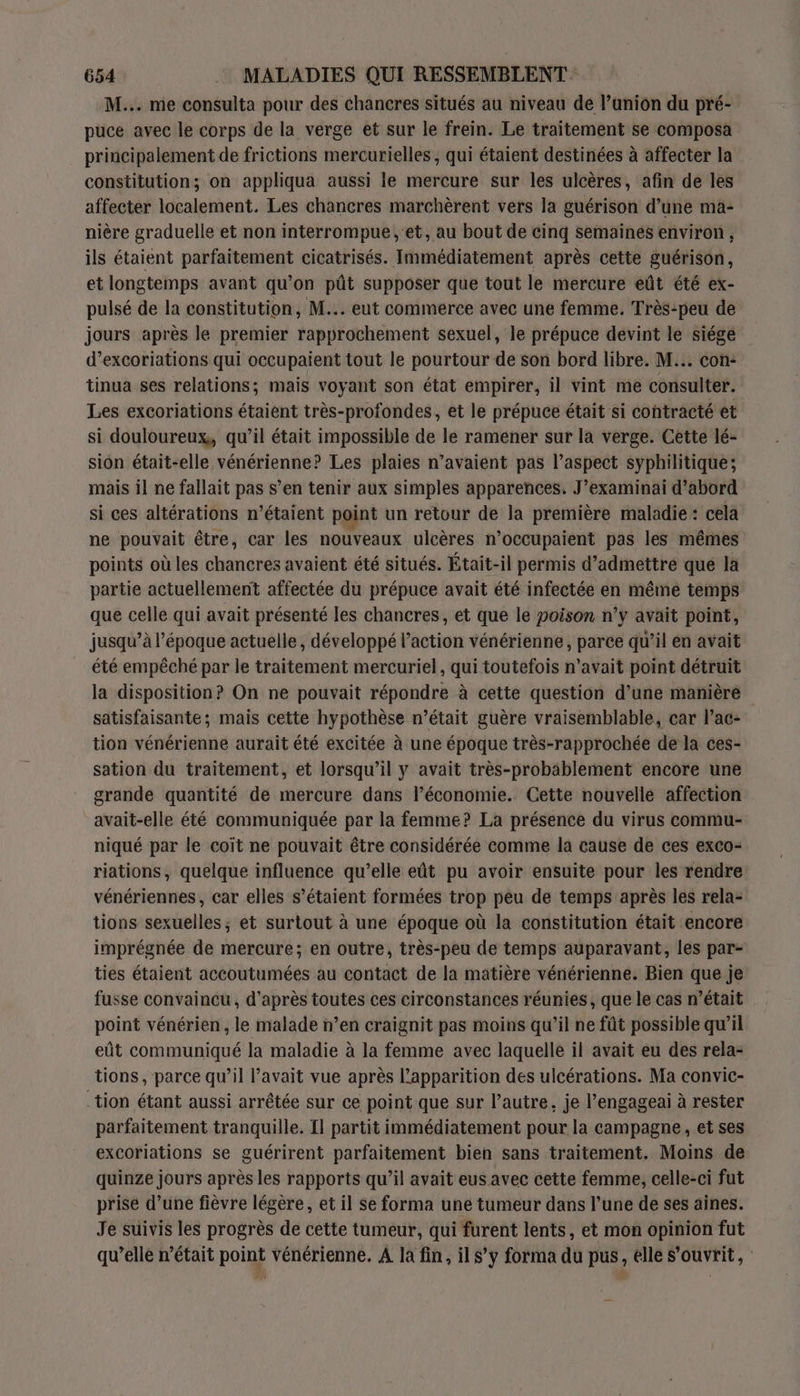 M... me consulta pour des chancres situés au niveau de l’anion du pré- puce avec le corps de la verge et sur le frein. Le traitement se composa principalement de frictions mercurielles , qui étaient destinées à affecter la constitution; on appliqua aussi le mercure sur les ulcères, afin de les affecter localement. Les chancres marchèrent vers la guérison d’une ma- nière graduelle et non interrompue ,'et, au bout de cinq semainés environ , ils étaient parfaitement cicatrisés. Immédiatement après cette guérison, et longtemps avant qu’on pût supposer que tout le mercure eût été ex- pulsé de la constitution, M... eut commerce avec une femme. Très-peu de jours après le premier rapprochement sexuel, le prépuce devint le siége d’excoriations qui occupaient tout le pourtour de son bord libre. M... con: tinua ses relations; mais voyant son état empirer, il vint me consulter. Les excoriations étaient très-profondes, et le prépuce était si contracté et si douloureux, qu’il était impossible de le ramener sur la verge. Cette lé- sion était-elle vénérienne? Les plaies n’avaient pas l’aspect syphilitique; mais il ne fallait pas s’en tenir aux simples apparences. J’examinai d’abord si ces altérations n'étaient point un retour de la première maladie : cela ne pouvait être, car les nouveaux ulcères n’occupaient pas les mêmes points où les chancres avaient été situés. Était-il permis d’admettré qué la partie actuellement affectée du prépuce avait été infectée en même temps que celle qui avait présenté les chancres, et que le poison n'y avait point, jusqu’à l’époque actuelle, développé l’action vénérienne, parce qu’il en avait été empêché par le traitement mercuriel, qui toutefois n’avait point détruit la disposition? On ne pouvait répondre à cette question d’une manière satisfaisante; mais cette hypothèse n’était guère vraisemblable, car l’ac- tion vénérienne aurait été excitée à une époque très-rapprochée de la ces- sation du traitement, et lorsqu'il y avait très-probablement encore une grande quantité de mercure dans l’économie. Cette nouvelle affection avait-elle été communiquée par la femme? La présence du virus commu- niqué par le coït ne pouvait être considérée comme la cause de ces exco- riations, quelque influence qu’elle eût pu avoir ensuite pour les rendre vénériennes, car elles s’étaient formées trop peu de temps après les rela- tions sexuelles ; et surtout à une époque où la constitution était encore imprégnée de mercure; en outre, très-peu de temps auparavant, les par- ties étaient accoutumées au contact de la matière vénérienne. Bien que je fusse convaincu, d’après toutes ces circonstances réunies, que le cas n’était point vénérien, le malade n’en craignit pas moins qu'il ne fût possible qu’il eût communiqué la maladie à la femme avec laquelle il avait eu des rela- tions, parce qu’il avait vue après l'apparition des ulcérations. Ma convic- tion étant aussi arrêtée sur ce point que sur l’autre, je l’engageai à rester parfaitement tranquille. Il partit immédiatement pour la campagne, et ses excoriations se guérirent parfaitement bien sans traitement. Moins de quinze jours après les rapports qu’il avait eus avec cette femme, celle-ci fut prise d’une fièvre légère, et il Se forma une tumeur dans l’une de ses aines. Je suivis les progrès de cette tumeur, qui furent lents, et mon opinion fut qu’elle n’était point vénérienne. A la fin, il s’y forma du pus, elle S'ouvrit,