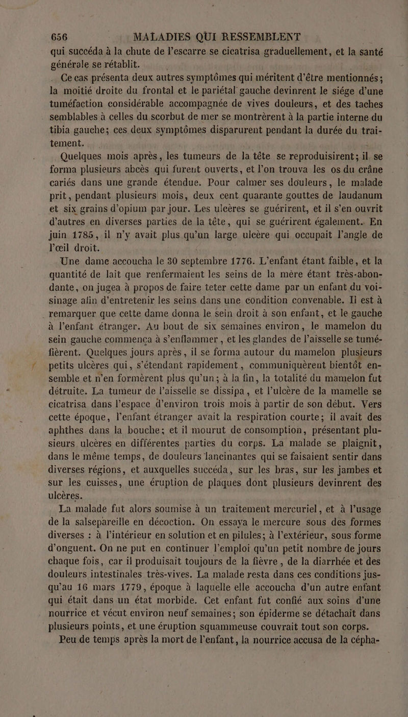 qui succéda à la chute de Pescarre se cicatrisa graduellement, et la santé générole se rétablit. | Ce cas présenta deux autres symptômes qui méritent d’être mentionnés ; la moitié droite du frontal et le pariétal gauche devinrent le siége d’une tuméfaction considérable accompagnée de vives douleurs, et des taches semblables à celles du scorbut de mer se montrèrent à la partie interne du tibia gauche; ces deux symptômes disparurent pendant la durée du trai- tement. bu Quelques mois après, les tumeurs de la tête se reproduisirent ; il, se forma plusieurs abcès qui fureut ouverts, et l’on trouva les os du crâne cariés dans une grande étendue. Pour calmer ses douleurs, le malade prit, pendant plusieurs mois, deux cent quarante gouttes de laudanum et six grains d’opium par jour. Les ulcères se guérirent, et il s’en ouvrit d’autres en diverses parties de la tête, qui se guérirent également. En juin 1785, il n’y avait plus qu’un large ulcère qui occupait l’angle de l'œil droit. Une dame accoucha le 30 septembre 1776. L'enfant étant faible, et la quantité de lait que renfermaient les seins de la mère étant très-abon- dante, on jugea à propos de faire teter cette dame par un enfant du voi- sinage afin d'entretenir les seins dans une condition convenable. Ii est à remarquer que cette dame donna le sein droit à son enfant, et le gauche à l’enfant étranger. Au bout de six semaines environ, le mamelon du sein gauche commença à s’enflammer , et les glandes de l’aisselle se tumé- fièrent. Quelques jours après, il se forma autour du mamelon plusieurs petits ulcères qui, s'étendant rapidement, communiquèrent bientôt en- semble et n’en formèrent plus qu’un; à la fin, la totalité du mamelon fut détruite. La tumeur de l’aisselle se dissipa, et l’ulcère de la mamelle se cicatrisa dans l’espace d'environ trois mois à partir de son début. Vers cette époque, l’enfant étranger avait la respiration courte; il avait des aphthes dans la bouche; et il mourut de consomption, présentant plu- sieurs ulcères en différentes parties du corps. La malade se plaignit, dans le même temps, de douleurs lancinantes qui se faisaient sentir dans diverses régions, et auxquelles succéda, sur les bras, sur les jambes et sur les cuisses, une éruption de plaques dont plusieurs devinrent des ulcères. | La malade fut alors soumise à un traitement mercuriel, et à l’usage de la salsepareille en décoction. On essaya le mercure sous des formes diverses : à l’intérieur en solution et en pilules; à l’extérieur, sous forme d’onguent. On ne put en continuer l'emploi qu’un petit nombre de jours chaque fois, car il produisait toujours de la fièvre , de la diarrhée et des douleurs intestinales très-vives. La malade resta dans ces conditions jus- qu’au 16 mars 1779, époque à laquelle elle accoucha d’un autre enfant qui était dans un état morbide. Cet enfant fut confié aux soins d’une nourrice et vécut environ neuf semaines; son épiderme se détachait dans plusieurs points, et une éruption squammeuse couvrait tout son corps. Peu de temps après la mort de l'enfant, la nourrice accusa de la cépha-