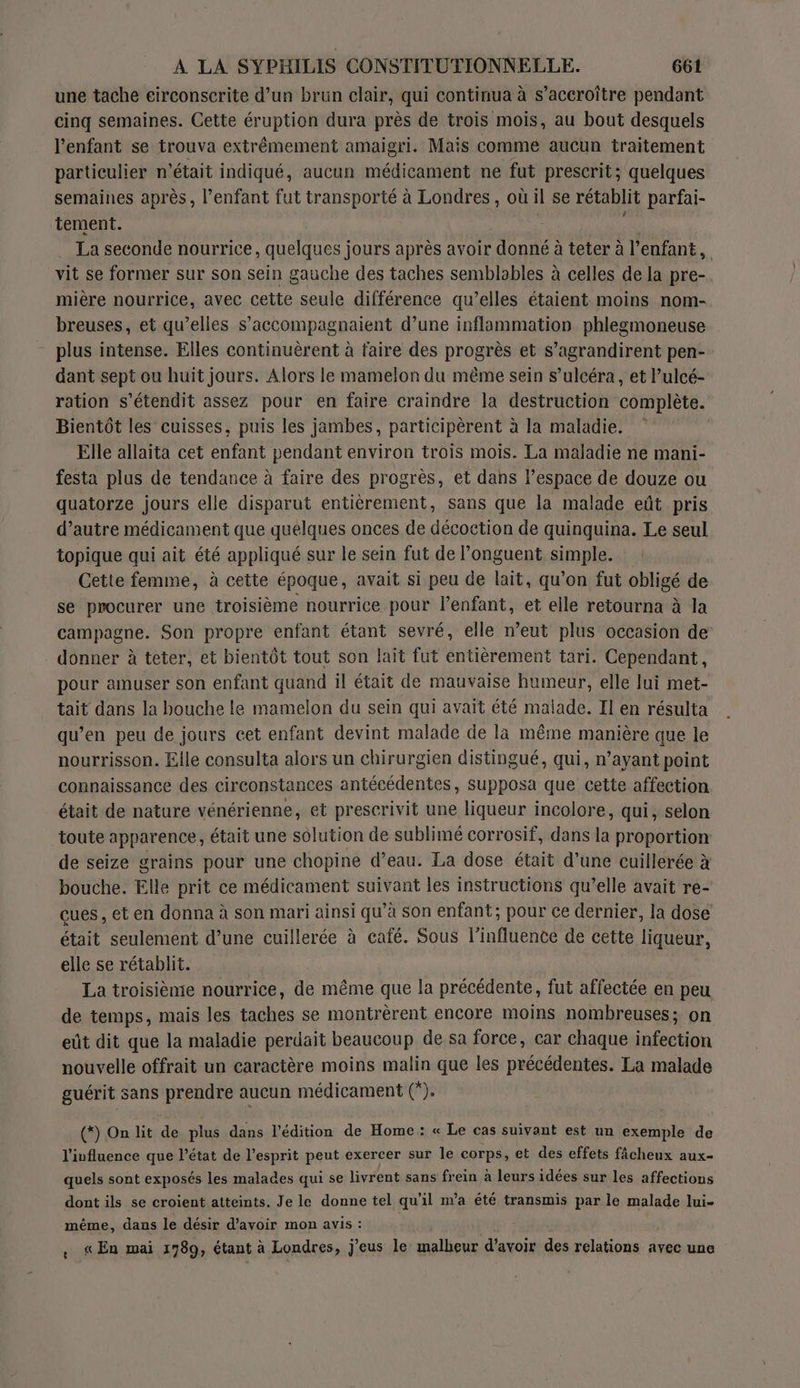 une tache eirconscrite d’un brun clair, qui continua à s’accroître pendant cinq semaines. Cette éruption dura près de trois mois, au bout desquels l’enfant se trouva extrêmement amaigri. Mais comme aucun traitement particulier n’était indiqué, aucun médicament ne fut prescrit; quelques semaines après, l'enfant fut transporté à Londres, où il se rétablit parfai- tement. l La seconde nourrice, quelques jours après avoir ‘donné à à teter à l'enfant, vit se former sur son sein gauche des taches semblables à celles de la pre- mière nourrice, avec cette seule différence qu’elles étaient moins nom- breuses, et qu’elles s’accompagnaient d’une inflammation phlegmoneuse plus intense. Elles continuèrent à faire des progrès et s’agrandirent pen- dant sept ou huit jours. Alors le mamelon du même sein s’ulcéra, et l’ulcé- ration s’étendit assez pour en faire craindre la destruction complète. Bientôt les cuisses, puis les jambes, participèrent à la maladie. Elle allaita cet enfant pendant environ trois mois. La maladie ne mani- festa plus de tendance à faire des progrès, et dans l’espace de douze ou quatorze jours elle disparut entièrement, sans que la malade eût pris d’autre médicament que quelques onces de décoction de quinquina. Le seul topique qui ait été appliqué sur le sein fut de l’onguent simple. Cette femme, à cette époque, avait si peu de lait, qu'on fut obligé de se procurer une troisième nourrice pour l’enfant, et elle retourna à la campagne. Son propre enfant étant sevré, elle n’eut plus occasion de donner à teter, et bientôt tout son lait fut entièrement tari. Cependant, pour amuser son enfant quand il était de mauvaise humeur, elle lui met- tait dans la bouche le mamelon du sein qui avait été malade. Il en résulta qu’en peu de jours cet enfant devint malade de là même manière que le nourrisson. Elle consulta alors un chirurgien distingué, qui, n’ayant point connaissance des circonstances antécédentes, supposa que cette affection était de nature vénérienne, et prescrivit une liqueur incolore, qui, selon toute apparence, était une solution de sublimé corrosif, dans fa proportion de seize grains pour une chopine d’eau. La dose était d’une cuillerée à bouche. Elle prit ce médicament suivant les instructions qu’elle avait re- çues , et en donna à son mari ainsi qu’à son enfant; pour ce dernier, la dose était seulement d’une cuillerée à caïé. Sous l'influence de cette liqueur, elle se rétablit. La troisième nourrice, de même que la précédente, fut affectée en peu de temps, mais les taches se montrèrent encore moins nombreuses; on eût dit que la maladie perdait beaucoup de sa force, car chaque infection nouvelle offrait un caractère moins malin que les précédentes. La malade guérit sans prendre aucun médicament (). (*) On lit de plus dans l'édition de Home: « Le cas suivant est un exemple de l’iufluence que l’état de l'esprit peut exercer sur le corps, et des effets fâcheux aux- quels sont exposés les malades qui se livrent sans frein à leurs idées sur les affections dont ils se croient atteints. Je le donne tel qu'il m'a été transmis par le malade lui- même, dans le désir d’avoir mon avis : , «En mai 1789, étant à Londres, j’eus le malheur d’avoir des relations avec une