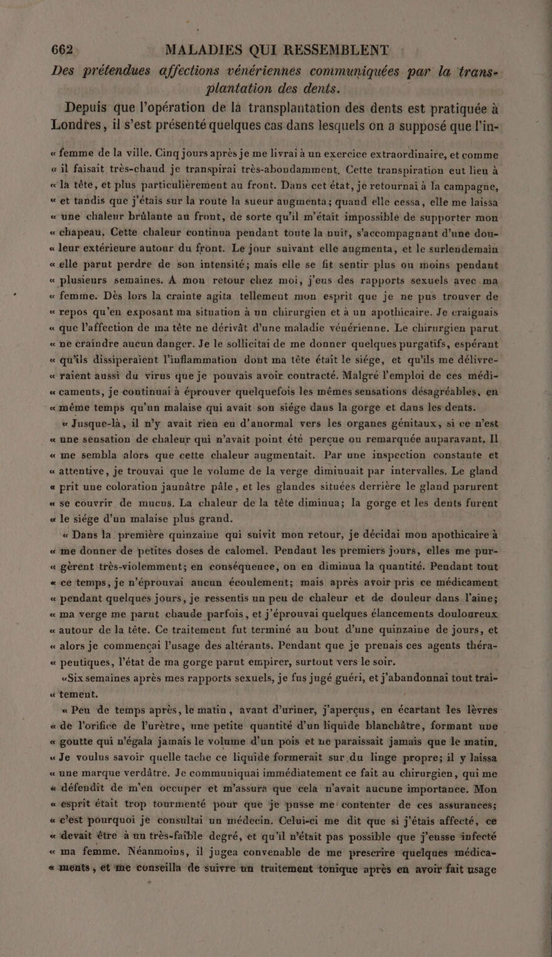 Des prétendues affections vénériennes communiquées par la trans-. plantation des dents. Depuis que l'opération de là transplantation des dents est pratiquée à Londres, il s’est présenté quelques cas dans lesquels on a supposé que l’in- « femme de la ville. Cinq jours après je me livrai à un exercice extraordinaire, et comme « il faisait très-chaud je transpirai très-abondamment, Cette transpiration eut lieu à « la tête, et plus particulièrement au front. Dans cet état, je retournai à la campagne, « et tandis que j'étais sur la route la sueur augmenta; quand elle cessa, elle me laissa « une chaleur brülante au front, de sorte qu’il m'était impossible de supporter mon « chapeau, Cette chaleur continua pendant toute la nuit, s’accompagnant d’une dou- « leur extérieure autour du front. Le jour suivant elle augmenta, et le surléndemain « ellé parut perdre de son intensité; mais elle se fit sentir plus ou moins pendant « plusieurs semaines. À mon retour chez moi, j'eus des rapports sexuels avec ma « femme. Dès lors la crainte agita tellement mon esprit que je ne pus trouver de « repos qu'en exposant ma situation à un chirurgien et à un apothicaire. Je craignais « que l'affection de ma tête ne dérivât d’une maladie vénérienne. Le chirurgien parut « ne craindre aucun danger. Je le sollicitai de me donner quelques purgatifs, espérant « qu’üs dissiperaient l’inflammation dont ma tête était le siége, et qu’ils me délivre- « raïent aussi du virus que je pouvais avoir contracté. Malgré l'emploi de ces médi- « caments, je continuai à éprouver quelquefois les mêmes sensations désagréables, en «même temps qu’un malaise qui avait son siége daus la gorge et dans les dents. « Jusque-là, il n’y avait rien eu d’anormal vers les organes génitaux, si ce n’est « une sensation de chaleur qui n’avait point été percue ou remarquée auparavant, Il « me sembla alors que cette chaleur augmentait. Par une inspection constante et « attentive, je trouvai que le volume de la verge diminuait par intervalles. Le gland « prit une coloration jaunâtre pâle , et les glandes situées derrière le gland parurent « se couvrir de mucus. La chaleur de la tête diminua; la gorge et les dents furent « le siége d'un malaise plus grand. « Dans la première quinzaine qui suivit mon retour, je décidai mon apothicaire à « me donner de petites doses de calomel. Pendant les premiers jours, elles me pur- « gèrent très-violemment; en conséquence, on en diminua la quantité. Pendant tout « ce temps, je n’éprouvai aucun écoulement; mais après avoir pris ce médicament « pendant quelques jours, je ressentis un peu de chaleur et de douleur dans l’aine; « ma verge me parut chaude parfois, et j'éprouvai quelques élancements douloureux « autour de la tête. Ce traitement fut terminé au bout d’une quinzaine de jours, et « alors je commencai l'usage des altérants. Pendant que je prenais ces agents théra- « peutiques, l’état de ma gorge parut empirer, surtout vers le soir. «Six semaines après mes rapports sexuels, je fus jugé guéri, et j'abandonnai tout trai- « tement. « Peu de temps aprés, le matin, avant d’uriner, j'apercus, en écartant les lèvres « de l'orifice de l’urètre, une petite quantité d’un liquide blanchâtre, formant uve « goutte qui n'égala jamais le volume d’un pois et ne paraissait jamais que le matin, « Je voulus savoir quelle tache ce liquide formerait sur du linge propre; il y laissa « une marque verdâtre. Je communiquai immédiatement ce fait au chirurgien, qui me &amp; défendit de m'en occuper et m’assura que cela n'avait aucune importance, Mon « esprit était trop tourmenté pour que je pusse me contenter de ces assurances; « c’est pourquoi je consultai un médecin. Celui-ci me dit que si j'étais affecté, ce « devait être à un très-faible degré, et qu'il n’était pas possible que j’eusse ‘infecté « ma femme. Néanmoins, il jugea convenable de me prescrire quelques médica- « ments , ét me conseilla de suivre un traitement tonique après en avoir fait usage