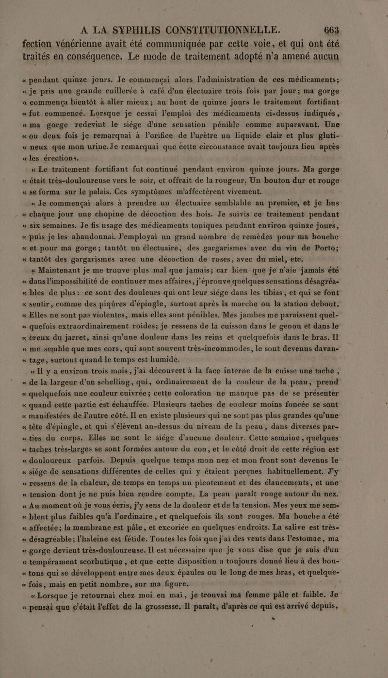 fection vénérienne avait été communiquée par cette voie, et qui ont été traités en conséquence. Le mode de traitement adopté n° a amené aucun « pendant quinze jours. Je commençai alors l'administration de ces médicaments; « je pris une grande cuillerée à café d’un électuaire trois fois par jour; ma gorge « commença bientôt à aller mieux; au bout de quinze jours le traitement fortifiant « fut commencé. Lorsque je cessai l’emploi des médicaments ci-dessus indiqués, « ma gorge redevint le siége d’une sensation pénible comme auparavant. Une «ou deux fois je remarquai à l’orifice de lurètre un liquide clair et plus gluti- « neux que mon urine. Je remarquai que cette circonstance avait toujours lieu après «les érections. « Le traitement fortifiant fut continué pendant environ quinze jours. Ma gorge «était très-douloureuse vers le soir, et offrait de la rougeur. Un bouton dur et rouge « se forma sur le palais. Ces symptômes m’affectèrent vivement. « Je commençai alors à prendre un électuaire semblable au premier, et je bus « chaque jour une chopine de décoction des bois. Je suivis ce traitement pendant «six semaines. Je fis usage des médicaments toniques pendant environ quinze jours, « puis je les abandonnai. J'employai un grand nombre de remèdes pour ma bouche « et pour ma gorge; tantôt un électuaire, des gargarismes avec du vin de Porto; « tantôt des gargarismes avec une décoction de roses, avec du miel, etc. « Maintenant je me trouve plus mal que jamais; car bien que je n'aie jamais été « dans l'impossibilité de continuer mes affaires, j’éprouve quelques sensations désagréa- « bles de plus: ce sont des douleurs qui ont leur siége dans les tibias, et qui se font « sentir, comme des piqüres d’épingle, surtout après la marche ou la station debout. « Elles ne sont pas violentes, mais elles sont pénibles, Mes jambes me paraissent quel- « quefois extraordinairement roides; je ressens de la cuisson dans le genou ét dans le « creux du jarret, ainsi qu’une douleur dans les reins et quelquefois dans le bras, Il « me semble que mes cors, qui sont souvent très-incommodes, le sont devenus davan- « tage, surtout quand le temps est humide. « Il y a environ trois mois, j'ai découvert à la face interne de la cuisse une tache, « de la largeur d’un schelling, qui, ordinairement de la couleur de la peau, prend « quelquefois une couleur cuivrée; cette coloration ne manque pas de se présenter « quand cette partie est échauffée. Plusieurs taches de couleur moins foncée se sont « manifestées de l’autre côté. IL en existe plusieurs qui ne sont pas plus grandes qu’une « tête d’épingle, et qui s'élèvent au-dessus du niveau de la peau, dans diverses par- «ties du corps. Elles ne sont le siége d'aucune douleur. Cette semaine , quelques « taches très-larges se sont formées autour du cou, et le côté droit de cette région est « douloureux parfois. Depuis quelque temps mon nez et mon front sont devenus le « siége de sensations différentes de celles qui y étaient perçues habituellement, J'y « ressens de la chaleur, de temps en temps un picotement et des élancements, et une « tension dont je ne puis bien rendre compte. La peau paraît rouge autour du nez. « Au moment où je vous écris, jy sens de la douleur et de la tension. Mes yeux me sem- « blent plus faibles qu’à l'ordinaire , et quelquefois ils sont rouges. Ma bouche a été « affectée; la membrane est pâle, et excoriée en quelques endroits, La salive est très- « désagréable; l’haleine est fétide. Toutes les fois que j'ai des vents dans l’estomac, ma « gorge devient très-douloureuse. Il est nécessaire que je vous dise que je suis d’un « tempérament scorbutique , et que cette disposition a toujours donné lieu à des bou- « tons qui se développent entre mes deux épaules ou le long de mes bras, et quelque- « fois, mais en petit nombre, sur ma figure. «Lorsque je retournai chez moi en mai, je trouvai ma femme pâle et faible. Je « pensai que c'était l'effet de la grossesse. Il paraît, d’après ce qui est arrivé depuis, à