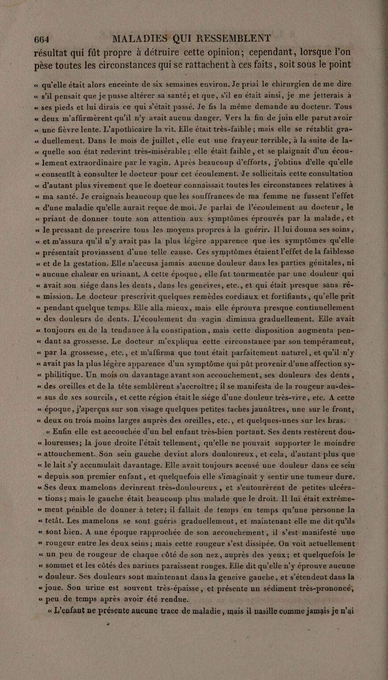 résultat qui fût propre à détruire cette opinion; cependant, lorsque lon pèse toutes les circonstances qui se rattachent à à ces faits, soit sous le point « qu’elle était alors enceinte de six semaines environ. Je priai le chirurgien de me dire « s’il pensait que je pusse altérer sa santé; et que, s il en était ainsi, je me jetterais a « ses pieds et lui dirais ce qui s'était passé. Je fis la même demande au docteur. Tous « deux m’affirmèrent qu'il n’y avait aucun danger. Vers la fin de juin elle parut avoir « une fièvre lente. L’apothicaire la vit. Elle était très-faible ; mais elle se rétablit gra- « duellement. Dans le mois de juillet, elle eut une frayeur terrible, à la suite de la- « quelle son état redevint très-misérable; elle était faible, et se plaignait d'un écou- « lement extraordinaire par le vagin. Après beaucoup d’efforts, j'obtins d’elle qu'elle « consentit à consulter le docteur pour cet écoulement. Je sollicitais cette consultation « d'autant plus vivement que le docteur connaissait toutes les circonstances relatives à « ma santé. Je craignais beaucoup que les souffrances de ma femme ne fussent l'effet « d’une maladie qu’elle aurait reçue de moi. Je parlai de l’écoulement au docteur, le « priant de donner toute son attention aux symptômes éprouvés par la malade, et « le pressant de prescrire tous les moyens propres à la guérir. Il lui donna ses soins, « et m'assura qu'il n'y avait pas la plus légère apparence que les symptômes qu'elle « présentait provinssent d'une telle cause. Ces symptômes étaient l'effet de la faiblesse « et de la gestation. Elle n’accusa jamais aucune douleur dans les parties génitales, ni « aucune chaleur en urinant, À cette époque, elle fut tourmentée par une douleur qui « avait son siége dans les dents, dans les gencives, etc., et qui était presque sans ré- « mission. Le docteur prescrivit quelques remèdes cordiaux et fortifiants, qu'elle prit « pendant quelque temps. Elle alla mieux, mais elle éprouva presque continuellement « des douleurs de dents. L’écoulement du vagin diminua graduellement. Elle avait « toujours eu de la tendance à la constipation, mais cette disposition augmenta pen- « dant sa grossesse. Le docteur m’expliqua cette circonstance par son tempérament, « par la grossesse, etc., et m’affirma que tout était parfaitement naturel, ét qu'il n’y « avait pas la plus légère apparence d’un symptôme qui püt provenir d’une affection sy- « philitique. Un mois ou davantage avant son accouchement, ses douleurs des dents, « des oreilles et de la tête semblèrent s’accroitre; il se manifesta de la rougeur au-des- « sus de ses sourcils, et cette région était le siége d’une douleur très-vive, etc. A cette « époque, j’aperçus sur son visage quelques petites taches jaunâtres, une sur le front, « deux ou trois moins larges auprès des oreilles, etc., et quelques-unes sur les bras. « Enfin elle est accouchée d’un bel enfant très-bien portant. Ses dents restèrent dou- « loureuses; la joue droite l'était tellement, qu’elle ne pouvait supporter le moindre « attouchement. Son sein gauche devint alors douloureux, et cela, d'autant plus que « le lait s’y accumulait davantage. Elle avait toujours accusé une douleur dans ce sein « depuis son premier enfant, et quelquefois elle s’imaginait y sentir une tumeur dure. « Ses deux mamelons devinrent très-douloureux, et s’entourèrent de petites ulcéra- « tions ; mais le gauche était beaucoup plus malade que le droit. Il lui était extrême- « ment pénible de donner à teter; il fallait de temps en temps qu’une personne la « tetât. Les mamelons se sont guéris graduellement, et maintenant elle me dit qu’ils « sont bien. À une époque rapprochée de son accouchement , il s'est manifesté une « rougeur entre les deux seins; mais cette rougeur s’est dissipée. On voit actuellement «un peu de rougeur de chaque côté de son nez, auprès des yeux; et quelquefois le « sommet et les côtés des narines paraissent rouges. Elle dit qu’elle n’y éprouve aucune « douleur. Ses douleurs sont maintenant dans la gencive gauche, et s'étendent dans la « joue. Son urine est souvent très-épaisse, et présente un sédiment très-prononcé; « peu de temps après avoir été rendue. | « L'enfant ne présente aucune trace de maladie, mais il nasille comme jadis je n’ai LA sa