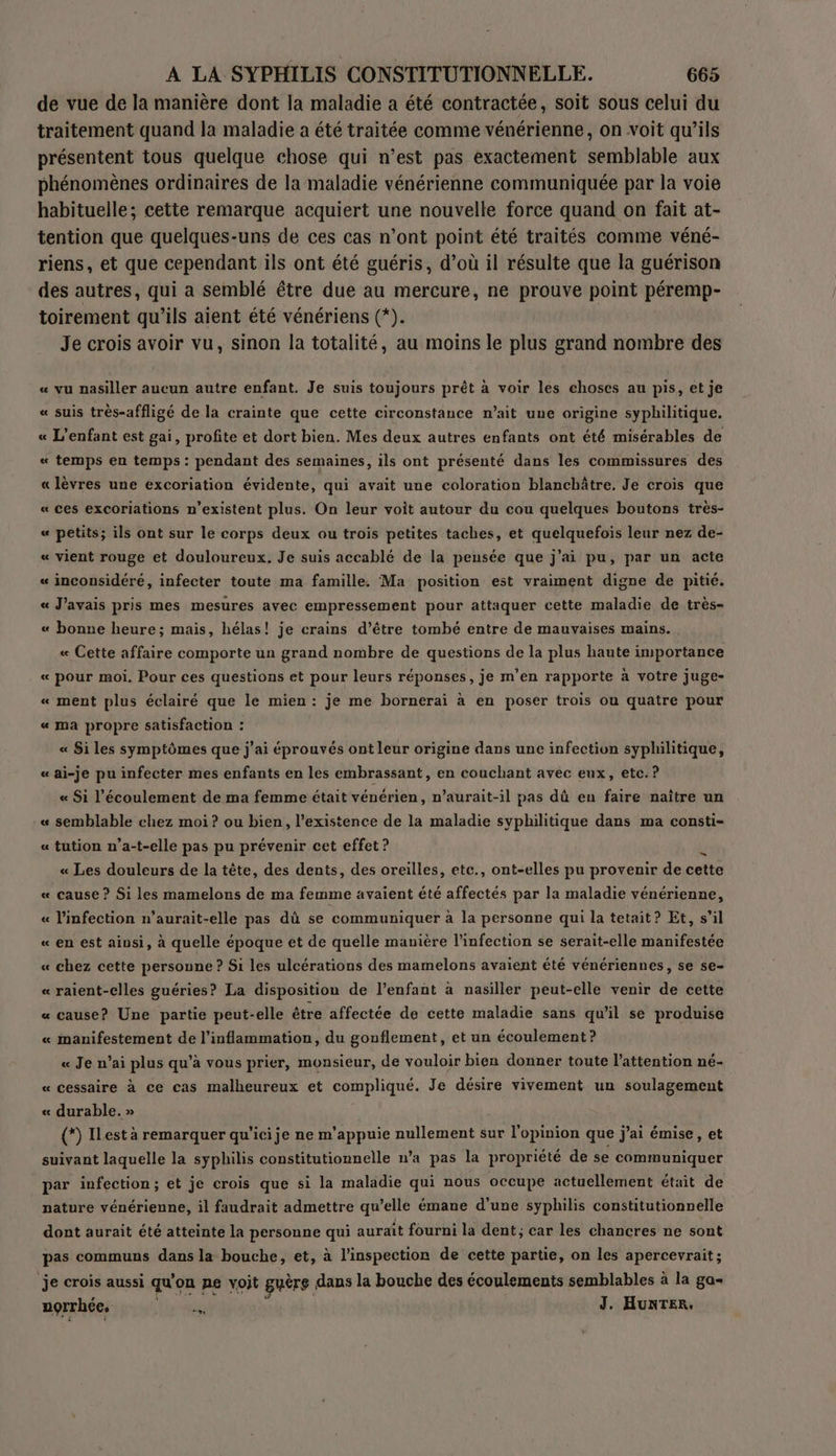 de vue de la manière dont la maladie a été contractée, soit sous celui du traitement quand la maladie a été traitée comme vénérienne, on voit qu’ils présentent tous quelque chose qui n’est pas exactement semblable aux phénomènes ordinaires de la maladie vénérienne communiquée par la voie habituelle; cette remarque acquiert une nouvelle force quand on fait at- tention que quelques-uns de ces cas n’ont point été traités comme véné- riens, et que cependant ils ont été guéris, d’où il résulte que la guérison des autres, qui a semblé être due au mercure, ne prouve point péremp- toirement qu'ils aient été vénériens (*). Je crois avoir vu, sinon la totalité, au moins le plus grand nombre des « vu nasiller aucun autre enfant. Je suis toujours prêt à voir les choses au pis, et je « suis très-affligé de la crainte que cette circonstance n’ait une origine syphilitique. « L'enfant est gai, profite et dort bien. Mes deux autres enfants ont été misérables de « temps en temps : pendant des semaines, ils ont présenté dans les commissures des «lèvres une excoriation évidente, qui avait une coloration blanchâtre. Je crois que « ces excoriations n'existent plus. On leur voit autour du cou quelques boutons très- « petits; ils ont sur le corps deux ou trois petites taches, et quelquefois leur nez de- « vient rouge et douloureux. Je suis accablé de la pensée que j'ai pu, par un acte « inconsidéré, infecter toute ma famille. Ma position est vraiment digne de pitié. « J'avais pris mes mesures avec empressement pour attaquer cette maladie de très- « bonne heure; mais, hélas! je crains d’être tombé entre de mauvaises mains. « Cette affaire comporte un grand nombre de questions de la plus haute importance « pour moi. Pour ces questions et pour leurs réponses, je m’en rapporte à votre juge- « ment plus éclairé que le mien : je me bornerai à en poser trois ou quatre pour « ma propre satisfaction : « Si les symptômes que j'ai éprouvés ont leur origine dans une infection syphilitique, « ai-je pu infecter mes enfants en les embrassant, en couchant avec eux, etc. ? « Si l'écoulement de ma femme était vénérien, n’aurait-il pas dû en faire naître un « semblable chez moi ? ou bien, l'existence de la maladie syphilitique dans ma consti- « tution n'a-t-elle pas pu prévenir cet effet ? « Les douleurs de la tête, des dents, des oreilles, etc., ont-elles pu provenir de cette « cause ? Si les mamelons de ma femme avaient été affectés par la maladie vénérienne, « l'infection n’aurait-elle pas dû se communiquer à la personne qui la tetait? Et, s’il « en est ainsi, à quelle époque et de quelle manière l'infection se serait-elle manifestée « chez cette personne ? Si les ulcérations des mamelons avaient été vénériennes, se se- « raient-elles guéries? La disposition de l’enfant à nasiller peut-elle venir de cette « cause? Une partie peut-elle être affectée de cette maladie sans qu'il se produise « manifestement de l’inflammation, du gonflement, et un écoulement? « Je n’ai plus qu’à vous prier, monsieur, de vouloir bien donner toute l'attention né- « cessaire à ce cas malheureux et compliqué. Je désire vivement un soulagement « durable. » (*) ILest à remarquer qu'icije ne m'appuie nullement sur l'opinion que j'ai émise, et suivant laquelle la syphilis constitutionnelle n’a pas la propriété de se communiquer par infection; et je crois que si la maladie qui nous occupe actuellement était de nature vénérienne, il faudrait admettre qu’elle émane d’une syphilis constitutionnelle dont aurait été atteinte la personne qui auraït fourni la dent; car les chancres ne sont pas communs dans la bouche, et, à l'inspection de cette partie, on les apercevrait; je crois aussi qu'on ne voit guère | dans la bouche des écoulements semblables à la ga norrhées À a us J. Hunter.