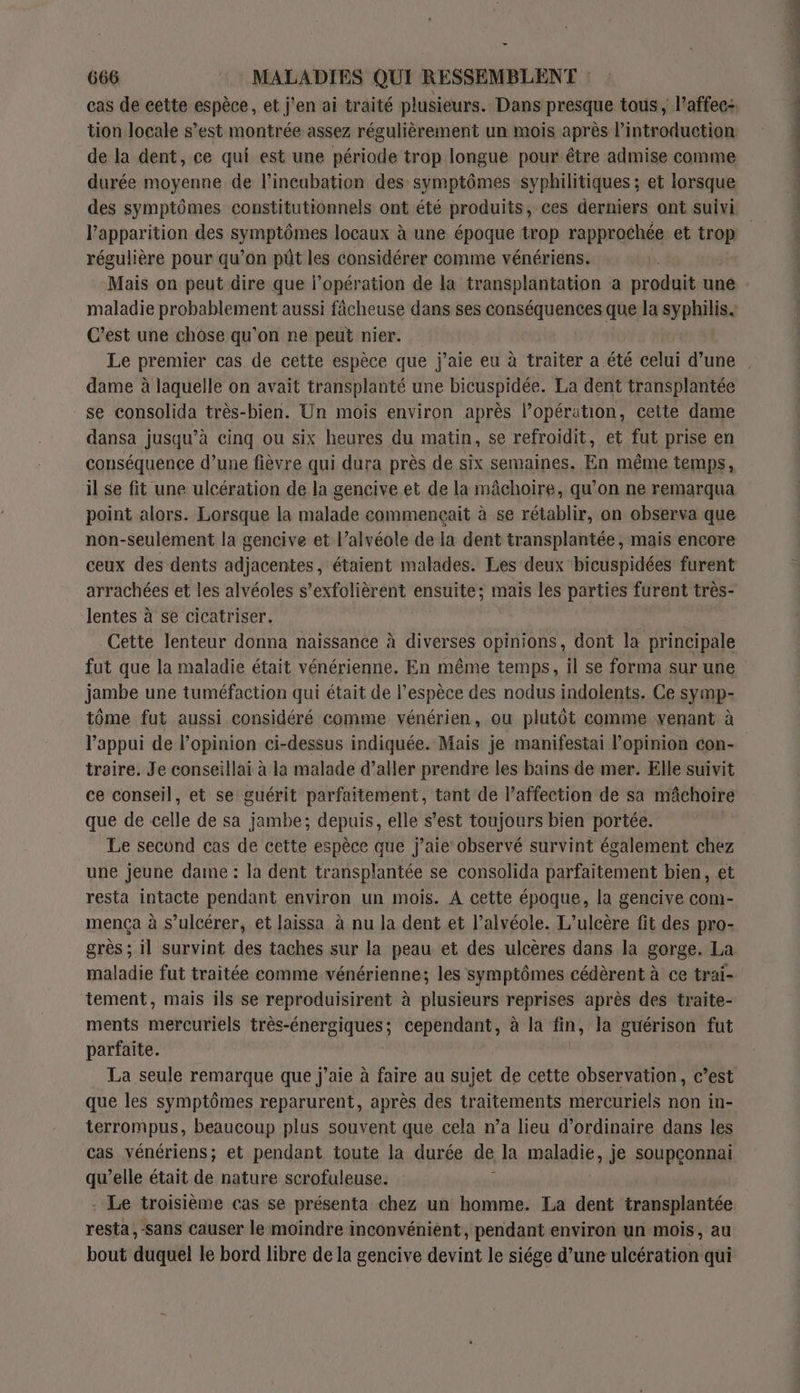 _ 666 MALADIES QUI RESSEMBLENT : tion locale s’est montrée assez régulièrement un mois après l'introduction de la dent, ce qui est une période trop longue pour être admise comme durée moyenne de l’incubation des symptômes syphilitiques ; et lorsque des symptômes constitutionnels ont été produits, ces derniers ont suivi Papparition des symptômes locaux à une époque trop rapprochée et si régulière pour qu’on püt les considérer comme vénériens. Mais on peut dire que l’opération de la transplantation a produit une maladie probablement aussi fâcheuse dans ses conséquences que la syphilis. C’est une chose qu’on ne peut nier. dame à laquelle on avait transplanté une bicuspidée. La dent transplantée se consolida très-bien. Un mois environ après l’opération, cette dame dansa jusqu’à cinq ou six heures du matin, se refroidit, et fut prise en conséquence d’une fièvre qui dura près de six semaines. En même temps, il se fit une ulcération de la gencive et de la mâchoire, qu’on ne remarqua point alors. Lorsque la malade commençait à se rétablir, on observa que non-seulement la gencive et l’alvéole de la dent transplantée, mais encore ceux des dents adjacentes, étaient malades. Les deux bicuspidées furent arrachées et les alvéoles s’exfolièrent ensuite; mais les parties furent très- lentes à se cicatriser. Cette lenteur donna naissance à diverses opinions, dont la principale jambe une tuméfaction qui était de l’espèce des nodus indolents, Ce symp- tôme fut aussi considéré comme vénérien, ou plutôt comme yenant à l'appui de l'opinion ci-dessus indiquée. Mais je manifestai l’opinion con- traire. Je conseillai à la malade d’aller prendre les bains de mer. Elle suivit que de celle de sa jambe; depuis, elle s’est toujours bien portée. Le second cas de cette espèce que j'aie’ observé survint également chez une jeune dame : la dent transplantée se consolida parfaitement bien, et resta intacte pendant environ un mois. À cette époque, la gencive com- mença à s’ulcérer, et laissa à nu la dent et l’alvéole. L’ulcère fit des pro- grès ; il survint des taches sur la peau et des ulcères dans la gorge. La maladie fut traitée comme vénérienne; les symptômes cédèrent à ce trai- tement, mais ils se reproduisirent à plusieurs reprises après des traite- ments mercuriels ne EE cependant, à la fin, la guérison fut parfaite. La seule remarque que j'aie à faire au sujet de cette observation, c’est que les symptômes reparurent, après des traitements mercuriels non in- terrompus, beaucoup plus souvent que cela n’a lieu d'ordinaire dans les cas vénériens; et pendant toute la durée de la maladie, je soupçonnai qu’elle était de nature scrofuleuse. s - Le troisième cas se présenta chez un homme. La dent transplantée resta, -sans causer le moindre inconvénient, pendant environ un mois, au bout duquel le bord libre de la gencive devint le siége d’une ulcération qui Et nn à 7