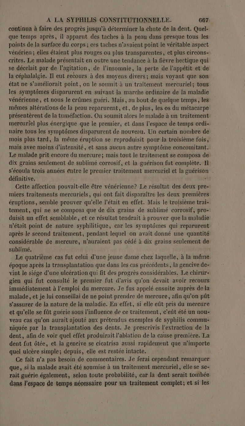 continua à faire des progrès jusqu’à déterminer la chute de la dent. Quel- que temps après, il apparut des taches à la peau dans presque tous les points de la surface du corps ; ces taches n’avaient point le véritable aspect vénérien ; elles étaient plus rouges ou plus transparentes, et plus circons- crites. Le maladé présentait en outre une tendance à la fièvre hectique qui se décelait par de l'agitation , de l’insomnie, la perte de l'appétit et de la céphalalgie. Il eut recours à des moyens divers; mais voyant que son état ne s’améliorait point, on le soumit à un LARGE mercuriel; tous les symptômes disparurent en suivant la marche ordinaire de la maladie vénérienne , et nous le crûmes guéri. Mais, au bout de quelque temps, les mêmes altérations de la peau reparurent, et, de plus, les os du métacarpe présentérent de la tuméfaction. On soumit alors le malade à un traitement mercuriel plus énergique que le premier, et dans l’espace de temps ordi- naire tous les symptômes disparurent de nouveau. Un certain nombre de mois plus tard, la même éruption se reproduisit pour la troisième fois, mais avee moins d'intensité, et sans aucun autre symptôme concomitant. Le malade prit encore du mercure; mais tout le traitement se composa de dix grains seulement de sublimé corrosif, et la guérison fut complète. Il s’écoula trois années entre le premier traitement mercuriel et la guérison . définitive. +34 Cette affection pouvait-elle être vénérienne? Le résultat des deux pre- miers traitements mercuriels, qui ont fait disparaître les deux premières éruptions, semble prouver qu’elle l'était en effet. Mais le troisième trai- tement, qui ne se composa que de dix grains de sublimé corrosif, pro- duisit un effet semblable, et ce résultat tendrait à prouver que la maladie n’était point de nature syphilitique, car les symptômes qui reparurent après le second traitement, pendant lequel on avait donné une quantité considérable de mercure, n'auraient pas cédé à dix grains seulement de sublimé. | Le quatrième cas fut celui d’une jeune dame chez laquelle, à la même époque après la transplantation que dans les cas précédents, la gencive de- vint le siége d’une ulcération qui fit des progrès considérables. Le chirur- gien qui fut consulté le premier fut d’avis qu’on devait avoir recours immédiatement à l'emploi du mercure. Je fus appelé ensuite auprès dela malade, et je lui conseillai de ne point prendre de mercure, afin qu’on püt s’assurer de la nature de la maladie. En effet, si elle eût pris du mercure et qu’elle se fût guérie sous l’influence de ce traitement, c'eût été un nou- veau cas qu’on aurait ajouté aux prétendus exemples de syphilis commu- niquée par la transplantation des dents. Je prescrivis l’extraction de la dent, afin de voir quel effet produirait l’ablation de la cause première. La dent fut ôtée, et la gencive se cicatrisa aussi rapidement que n ro quel ulcère simple; depuis, elle est restée intacte. | Ce fait n’a pas besoin de commentaires. Je ferai cependant remarquer que, si la malade avait été soumise à un traitement mercuriel, elle se se- rait guérie également, selon toute probabilité, car la dent serait tombée dans l’espace de temps nécessaire pour un traitement complet; et si les