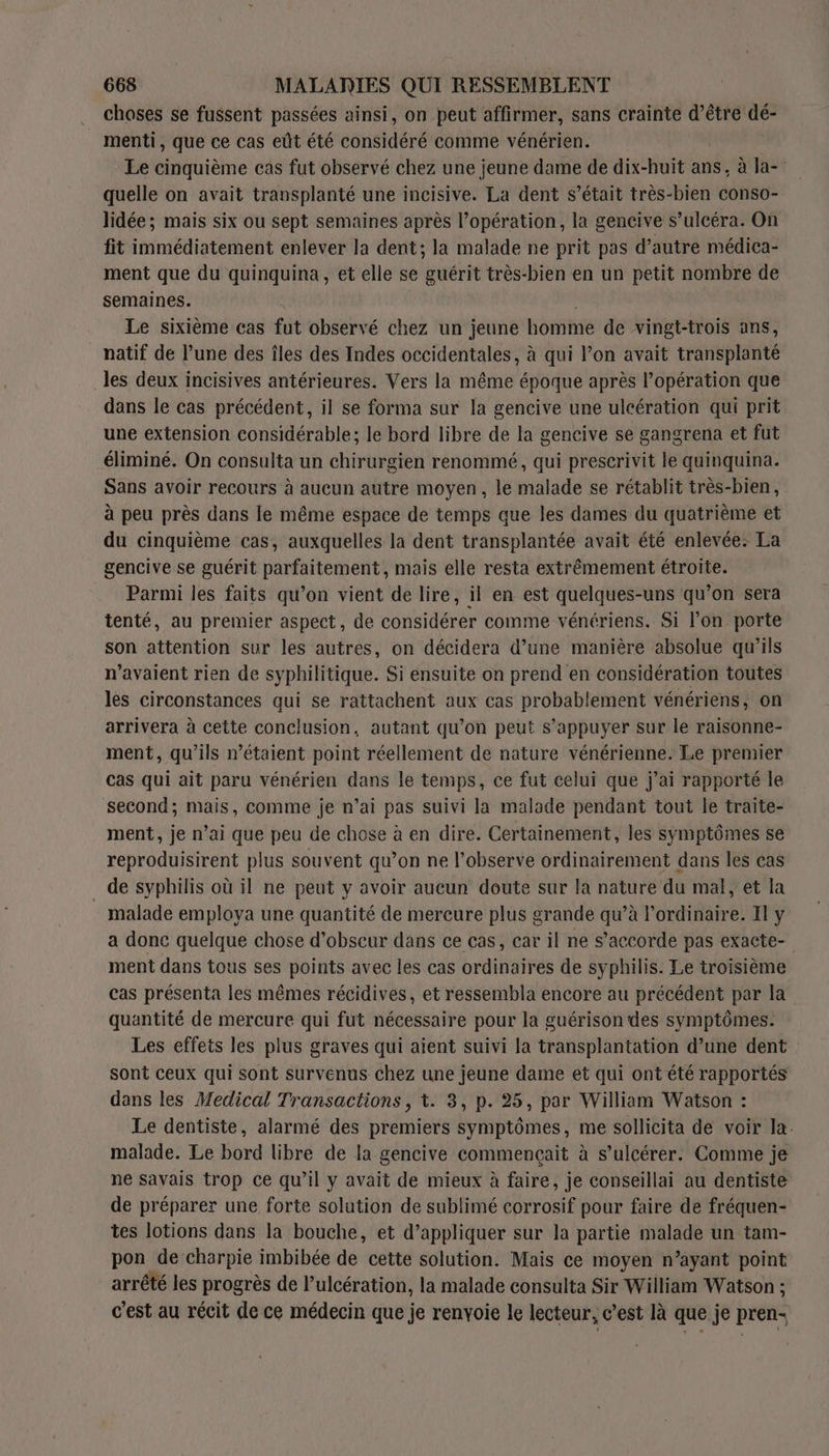 choses se fussent passées ainsi, on peut affirmer, sans crainte d’être dé- _ menti, que ce cas eût été considéré comme vénérien. Le cinquième cas fut observé chez une jeune dame de dix-huit ans, à la-” quelle on avait transplanté une incisive. La dent s’était très-bien conso- lidée; mais six ou sept semaines après l’opération, la gencive s’ulcéra. On fit immédiatement enlever la dent; la malade ne prit pas d’autre médica- ment que du quinquina, et elle se guérit très-bien en un petit nombre de semaines. Le sixième cas fut observé chez un jeune homme de vingt-trois ans, natif de l’une des îles des Indes occidentales, à qui l’on avait transplanté _les deux incisives antérieures. Vers la même époque après l’opération que dans le cas précédent, il se forma sur la gencive une ulcération qui prit une extension considérable; le bord libre de la gencive se gangrena et fut éliminé. On consulta un chirurgien renommé, qui prescrivit le quinquina. Sans avoir recours à aucun autre moyen, le malade se rétablit très-bien, à peu près dans le même espace de temps que les dames du quatrième et du cinquième cas, auxquelles la dent transplantée avait été enlevée: La gencive se guérit parfaitement, mais elle resta extrêmement étroite. Parmi les faits qu’on vient de lire, il en est quelques-uns qu’on sera tenté, au premier aspect, de considérer comme vénériens. Si l’on porte son attention sur les autres, on décidera d’une manière absolue qu’ils n'avaient rien de syphilitique. Si ensuite on prend en considération toutes les circonstances qui se rattachent aux cas probablement vénériens, on arrivera à cette conclusion, autant qu’on peut s’appuyer sur le raisonne- ment, qu’ils n'étaient point réellement de nature vénérienne. Le premier cas qui ait paru vénérien dans le temps, ce fut celui que j’ai rapporté le second; mais, comme je n’ai pas suivi la malade pendant tout le traite- ment, je n’ai que peu de chose à en dire. Certainement, les symptômes se reproduisirent plus souvent qu’on ne l’observe ordinairement dans les cas de syphilis où il ne peut y avoir aucun doute sur la nature du mal, et la malade employa une quantité de mercure plus grande qu’à l'ordinaire. Il y a donc quelque chose d’obscur dans ce cas, car il ne s'accorde pas exacte- ment dans tous ses points avec les cas ordinaires de syphilis. Le troisième cas présenta les mêmes récidives, et ressembla encore au précédent par la quantité de mercure qui fut nécessaire pour la guérison des symptômes. Les effets les plus graves qui aient suivi la transplantation d’une dent sont ceux qui sont survenus chez une jeune dame et qui ont été rapportés dans les Medical Transactions, t. 3, p. 25, par William Watson : Le dentiste, alarmé des premiers symptômes, me sollicita de voir la. malade. Le bord libre de la gencive commençait à s’ulcérer. Comme je ne savais trop ce qu’il y avait de mieux à faire, je conseillai au dentiste de préparer une forte solution de sublimé corrosif pour faire de fréquen- tes lotions dans la bouche, et d'appliquer sur la partie malade un tam- pon de charpie imbibée de cette solution. Mais ce moyen n’ayant point arrêté les progrès de lPulcération, la malade consulta Sir William Watson ; c’est au récit de ce médecin que je renyoie le lecteur, c’est là que je pren-