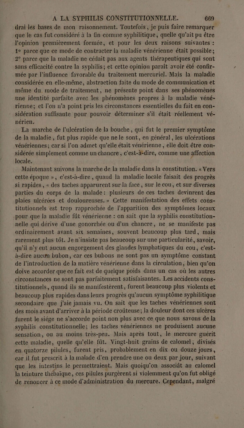 drai les bases de mon raisonnement. Toutefois , je puis faire remarquer que le cas fut considéré à la fin comme syphilitique, quelle qu’ait pu être l'opinion premièrement formée, et pour les deux raisons suivantes : 1° parce que ce mode de contracter la maladie vénérienne était possible ; 2° parce que la maladie ne cédait pas aux agents thérapeutiques qui sont sans efficacité contre la syphilis; et cette opinion paraît avoir été confir- mée par l'influence favorable du traitement mercuriel. Mais la maladie considérée en elle-même, abstraction faite du mode de communication et même du, mode de traitement, ne présente point dans ses phénomènes une identité parfaite avec es phénomènes propres à la maladie véné- rienne; et l’on n’a point pris les circonstances essentielles du fait en con- sidération suffisante pour pouvoir déterminer s’il était réellement vé- nérien. La marche de l’ulcération de la bouche, qui fut le premier symptôme de la maladie , fut plus rapide que ne le sont, en général, les ulcérations vénériennes ; car si l’on admet qu’elle était vénérienne , elle doit être con- sidérée simplement comme un chancre, c’est-à-dire, comme une affection locale. Maintenant suivons la marche de la maladie dans la constitution. « Vers cette époque », c’est-à-dire , quand la maladie locale faisait des progrès si rapides , « des taches apparurent sur la face, sur le cou, et sur diverses parties du corps de la malade: plusieurs de ces taches devinrent des plaies ulcérées et douloureuses.» Cette manifestation des effets cons- titutionnels est trop rapprochée de lapparition des symptômes locaux pour que la maladie fût vénérienne : on sait que la syphilis constitution- nelle qui dérive d’une gonorrhée ou d’un chancre, ne se manifeste pas ordinairement avant six semaines, souvent beaucoup plus tard, mais rarement plus tôt. Je n'insiste pas beaucoup sur une particularité, savoir, qu’il n’y eut aucun engorgement des glandes lymphatiques du cou, c’est- à-dire aucun bubon, car ces bubons ne sont pas un symptôme constant de l'introduction de la matière vénérienne dans la circulation, bien qu’on doive accorder que ce fait est de quelque poids dans un cas où les autres circonstances ne sont pas parfaitement satisfaisantes. Les accidents cons- titutionnels, quand ils se manifestèrent, furent beaucoup plus violents et beaucoup plus rapides dans leurs progrès qu'aucun symptôme syphilitique secondaire que j'aie jamais vu. On sait que les taches vénériennes sont des mois avant d’arriver à la période croûteuse; la douleur dont ces ulcères furent le siége ne s'accorde point non plus avec ce que nous savons de la syphilis constitutionnelle; les taches vénériennes ne produisent aucune sensation, ou au moins très-peu. Mais après tout, le mercure guérit cette maladie, quelle qu’elle fût. Vingt-huit grains de calomel, divisés en quatorze pilules, furent pris, probablement en dix ou douze jours, car il fut prescrit à la malade d’en prendre une ou deux par jour, suivant que les intestins le permettraient. Mais quoiqu'on associât au calomel la teinture thébaïque, ces pilules purgèrent si violemment qu’on fut obligé de renoncer à ce mode d'administration du mercure. Cependant, malgré