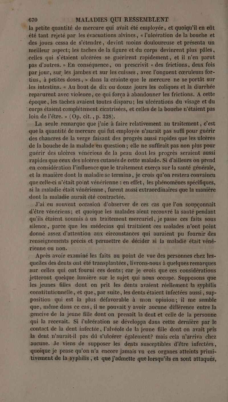 ” Ja petite quantité de mercure qui avait été employée, et quoiqu'il en eût été tant rejeté par les évacuations alvines, « l’ulcération de la bouche et des. joues cessa de s’étendre, devint moins douloureuse et présenta un meilleur aspect; les taches de la figure et du corps devinrent plus pâles, celles qui s'étaient ulcérées se guérirent rapidement, et il n’en parut pas d’autres. » En conséquence, on prescrivit « des frictions, deux fois par jour, sur les jambes et sur les cuisses , avec l’onguent cœruleum for- tius, à petites doses, » dans la crainte que le mercure ne se portât sur les intestins. « Au bout de dix ou douze jours les coliques et la diarrhée reparurent avec violence, ce qui força à abandonner les frictions. A cette époque, les taches avaient toutes disparu; les ulcérations du visage et du corps étaient complétement cicatrisées, et celles de la bouche n’étaient pas loin de l’être. » (Op. cit., p. 328). | … La seule remarque que j'aie à faire relativement au traitement, c’est que la quantité de mercure qui fut employée n’aurait pas suffi pour guérir des chancres de la verge faisant des progrès aussi rapides que les ulcères de la bouche de la malade‘en question ; elle ne suffirait pas non plus pour guérir des ulcères vénériens de la peau dont les progrès seraient aussi rapides que ceux des ulcères cutanés de cette malade. Si d’ailleurs on prend en considération l'influence que le traitement exerça sur la santé générale, et la manière dont la maladie se termina, je crois qu’on restera convaincu que celle-ci n’était point vénérienne : en effet, les phénomènes spécifiques, si la maladie était vénérienne , furent aussi extraordinaires que la manière dont la maladie aurait été contractée. J'ai eu souvent occasion d'observer de ces cas que l’on soupçonnait d’être vénériens; et quoique les malades aient recouvré la santé pendant qu'ils étaient soumis à un traitement mercuriel, je passe ces faits sous silence, parce que les médecins qui traïtaient ces malades n’ont point donné assez d'attention aux circonstances qui auraient pu fournir des renseignements précis et permettre de décider. si la maladie était véné- rienne ou non. Après avoir examiné les faits au point de vue des personnes chez les- queiles des dents ont été transplantées, livrons-nous à quelques remarques sur celles qui ont fourni ces dents; car je crois que ces considérations jetteront quelque lumière sur le sujet qui nous occupe. Supposons que les jeunes filles dont on prit les dents avaient réellement la syphilis constitutionnelle, et que, par suite, les dents étaient infectées aussi , sup- position qui est la plus défavorable à mon opinion; il me semble que, même dans ce cas, il ne pouvait y avoir aucune différence entre la gencive de la jeune fille dont on prenait ia dent et celle de la personne qui la recevait. Si Pulcération se développa dans cette dernière par le contact de la dent infectée, l’alvéole de la jeune fille dont on avaït pris la dent n’aurait-il pas dû s’ulcérer également? mais cela n’arriva chez aucune. Je viens de RP les dents susceptibles d’être infectées, ‘quoique je pense qu’on n’a encore jamais vu ces organes atteints primi- tivement de la syphilis , et que j’admette que lorsqu'ils en sont attaqués,