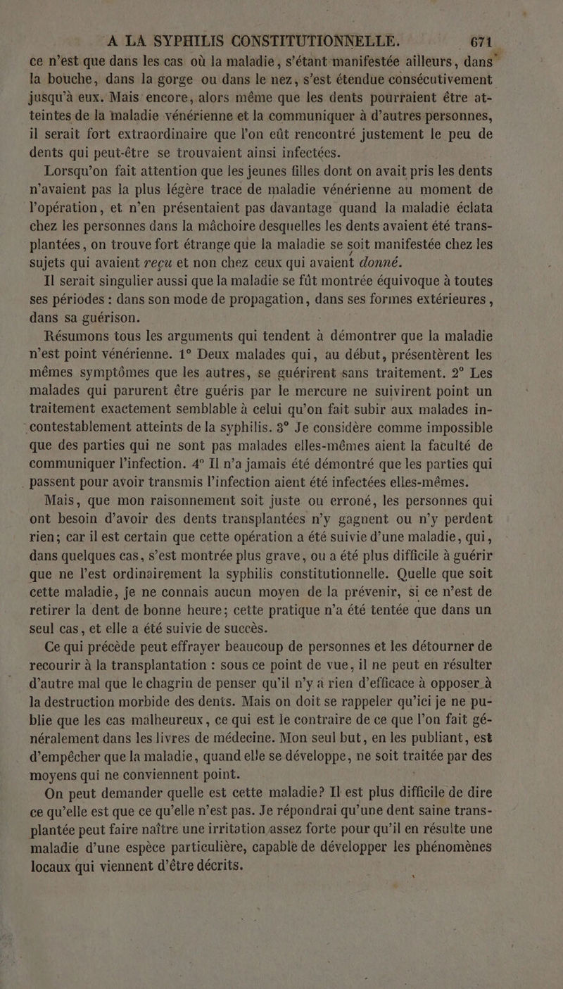 ce n’est que dans les cas où la maladie, s’étant manifestée ailleurs, dans” la bouche, dans la gorge ou dans le nez, s’est étendue consécutivement jusqu’à eux. Mais encore, alors même que les dents pourraient être at- teintes de la maladie vénérienne et la communiquer à d’autres personnes, il serait fort extraordinaire que l’on eût rencontré justement le peu de dents qui peut-être se trouvaient ainsi infectées. Lorsqu'on fait attention que les jeunes filles dont on avait pris les dents n'avaient pas la plus légère trace de maladie vénérienne au moment de l'opération, et n’en présentaient pas davantage quand la maladié éclata chez les personnes dans la mâchoire desquelles les dents avaient été trans- plantées, on trouve fort étrange que la maladie se soit manifestée chez les sujets qui avaient reçu et non chez ceux qui avaient donné. Il serait singulier aussi que la maladie se fût montrée équivoque à toutes ses périodes : dans son mode de propagation, dans ses formes extérieures , dans sa guérison. Résumons tous les arguments qui tendent à démontrer que la maladie n’est point vénérienne. 1° Deux malades qui, au début, présentèrent les mêmes symptômes que les autres, se guérirent sans traitement. 2° Les malades qui parurent être guéris par le mercure ne suivirent point un traitement exactement semblable à celui qu’on fait subir aux malades in- _contestablement atteints de la syphilis. 3° Je considère comme impossible que des parties qui ne sont pas malades elles-mêmes aient la faculté de communiquer l’infection. 4° Il n’a jamais été démontré que les parties qui . passent pour avoir transmis l’infection aient été infectées elles-mêmes. Mais, que mon raisonnement soit juste ou erroné, les personnes qui ont besoin d’avoir des dents transplantées n’y gagnent ou n’y perdent rien; car il est certain que cette opération a été suivie d’une maladie, qui, dans quelques cas, s’est montrée plus grave, ou a été plus difficile à guérir que ne l’est ordinairement la syphilis constitutionnelle. Quelle que soit cette maladie, je ne connais aucun moyen de la prévenir, si ce n’est de retirer la dent de bonne heure; cette pratique n’a été tentée que dans un seul cas, et elle a été suivie de succès. Ce qui précède peut effrayer beaucoup de personnes et les détourner de recourir à la transplantation : sous ce point de vue, il ne peut en résulter d’autre mal que le chagrin de penser qu'il n’y à rien d’efficace à opposer à la destruction morbide des dents. Mais on doit se rappeler qu'ici je ne pu- blie que les cas malheureux, ce qui est le contraire de ce que l’on fait gé- néralement dans les livres de médecine. Mon seul but, en les publiant, est d’empêcher que la maladie, quand elle se développe, ne soit traitée par des moyens qui ne conviennent point. On peut demander quelle est cette maladie? Il est plus difficile de dire ce qu’elle est que ce qu’elle n’est pas. Je répondrai qu’une dent saine trans- plantée peut faire naître une irritation assez forte pour qu’il en résulte une maladie d’une espèce particulière, capable de développer les phénomènes locaux qui viennent d’être décrits. *