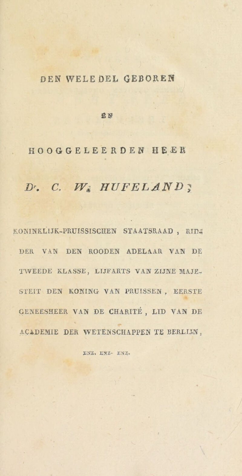 DEN WELEDEL GEBOREN SB HOOGGELEERDEN HEER Dr. C. W* HUFELAND; EONINK.LIJK-PRUISSISCIIEN STAATSRAAD , RTtU DER VAN DEN ROODEN ADELAAR VAN DE i TWEEDE KLASSE, LIJFARTS VAN ZIJNE MAJE- STEIT DEN KONINO VAN PRUISSEN , EERSTE GENEESHEER VAN DE CHARITÉ , LID VAN DE ACADEMIE DER WETENSCHAPPEN TE EERLIJN, ïNZ. ENZ- ENZ.