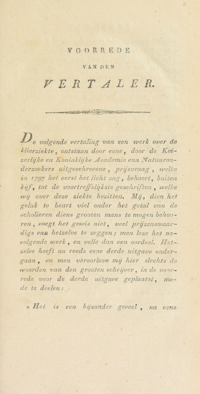VOORREDE VAN DEN VER T A L E R. '*-' e volgende vertaling van een werk over de klierziekte, ontstaan door eene, door de Kei- zerlijke en Koninklijke Hcademie van Natuuron- derzoekers uit geschrevene , prijsvraag , welke in ij9J het eerst het licht zag, behoort, buiten kijf, tot de voortreffelijkste geschriften , welke wij over deze ziekte bezitten. Bij, dien het geluk te beurt viel onder het getal van de scholieren diens grooien mans te mogen behoo- ren, voegt hel gewis niet, veel prjzenswaar- <7/^5 hetzelve te zeggen; men leze het na- volgende werk , en veile dan een oordeel. Het- zelve heeft nu reeds eene derde uitgave onder- gaan , en men veroorlove mij hier slechts de woorden van den grooten schrijver, inde voor- rede voor de derde uitgave geplaatst, me- de ie doelen : « Hel is een bijzonder gevoel , na eene